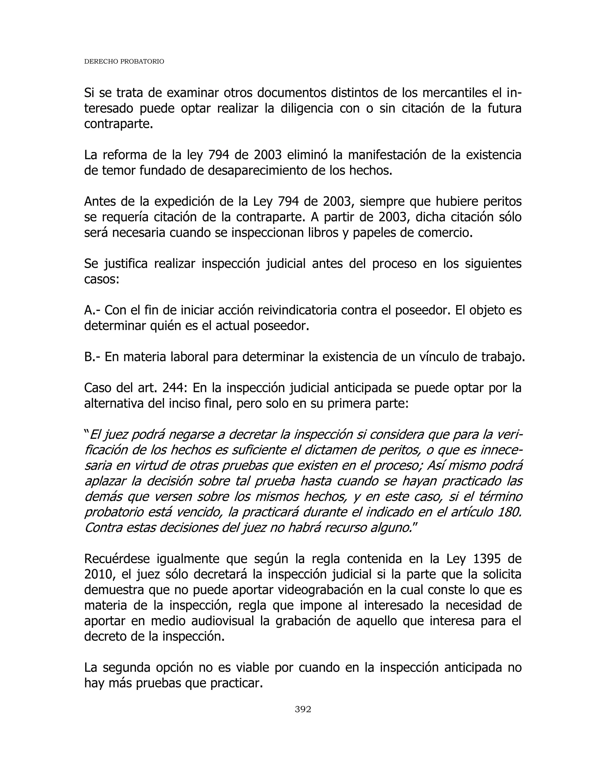 DERECHO PROBATORIO
392
Si se trata de examinar otros documentos distintos de los mercantiles el in-
teresado puede optar realizar la diligencia con o sin citación de la futura
contraparte.
La reforma de la ley 794 de 2003 eliminó la manifestación de la existencia
de temor fundado de desaparecimiento de los hechos.
Antes de la expedición de la Ley 794 de 2003, siempre que hubiere peritos
se requería citación de la contraparte. A partir de 2003, dicha citación sólo
será necesaria cuando se inspeccionan libros y papeles de comercio.
Se justifica realizar inspección judicial antes del proceso en los siguientes
casos:
A.- Con el fin de iniciar acción reivindicatoria contra el poseedor. El objeto es
determinar quién es el actual poseedor.
B.- En materia laboral para determinar la existencia de un vínculo de trabajo.
Caso del art. 244: En la inspección judicial anticipada se puede optar por la
alternativa del inciso final, pero solo en su primera parte:
“El juez podrá negarse a decretar la inspección si considera que para la veri-
ficación de los hechos es suficiente el dictamen de peritos, o que es innece-
saria en virtud de otras pruebas que existen en el proceso; Así mismo podrá
aplazar la decisión sobre tal prueba hasta cuando se hayan practicado las
demás que versen sobre los mismos hechos, y en este caso, si el término
probatorio está vencido, la practicará durante el indicado en el artículo 180.
Contra estas decisiones del juez no habrá recurso alguno.”
Recuérdese igualmente que según la regla contenida en la Ley 1395 de
2010, el juez sólo decretará la inspección judicial si la parte que la solicita
demuestra que no puede aportar videograbación en la cual conste lo que es
materia de la inspección, regla que impone al interesado la necesidad de
aportar en medio audiovisual la grabación de aquello que interesa para el
decreto de la inspección.
La segunda opción no es viable por cuando en la inspección anticipada no
hay más pruebas que practicar.
 