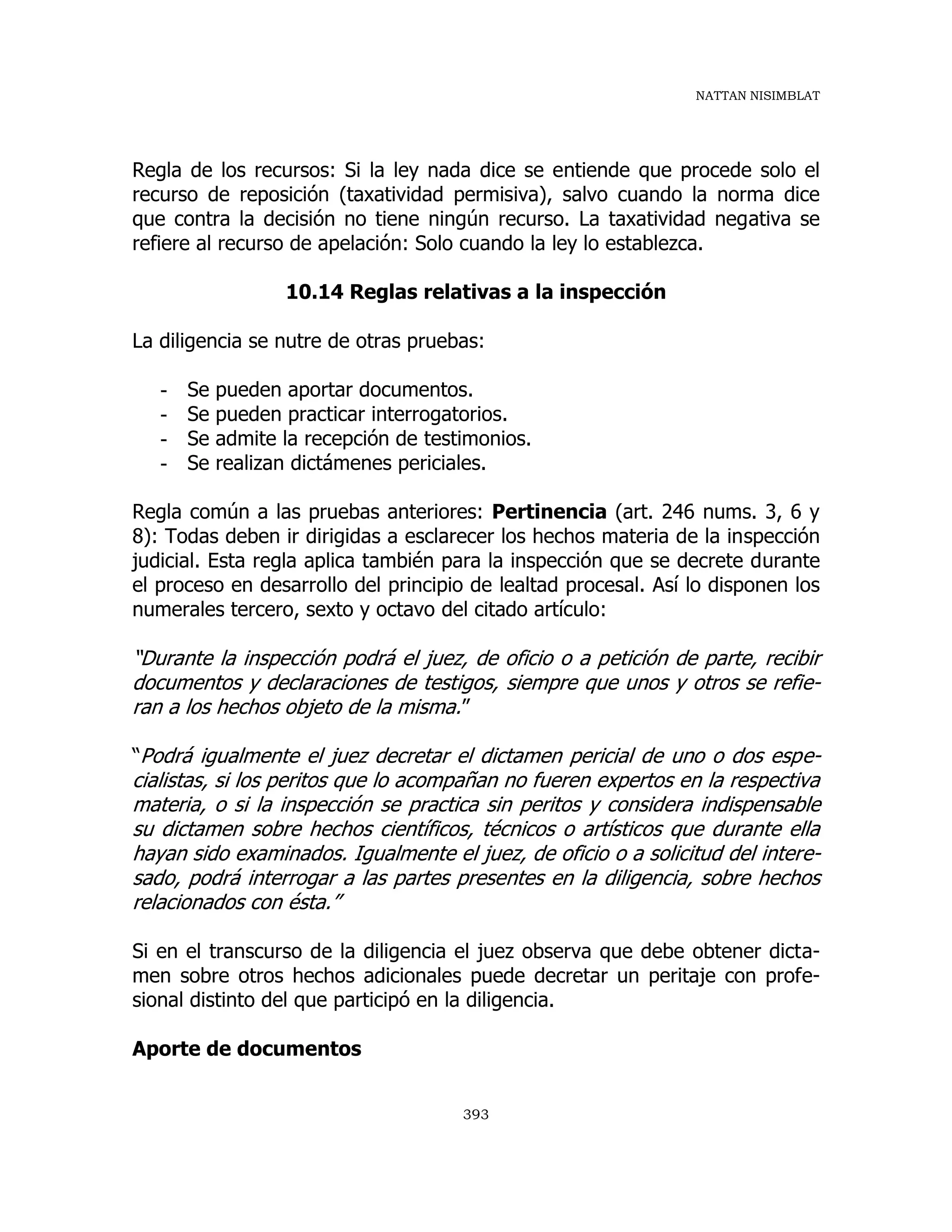 NATTAN NISIMBLAT
393
Regla de los recursos: Si la ley nada dice se entiende que procede solo el
recurso de reposición (taxatividad permisiva), salvo cuando la norma dice
que contra la decisión no tiene ningún recurso. La taxatividad negativa se
refiere al recurso de apelación: Solo cuando la ley lo establezca.
10.14 Reglas relativas a la inspección
La diligencia se nutre de otras pruebas:
- Se pueden aportar documentos.
- Se pueden practicar interrogatorios.
- Se admite la recepción de testimonios.
- Se realizan dictámenes periciales.
Regla común a las pruebas anteriores: Pertinencia (art. 246 nums. 3, 6 y
8): Todas deben ir dirigidas a esclarecer los hechos materia de la inspección
judicial. Esta regla aplica también para la inspección que se decrete durante
el proceso en desarrollo del principio de lealtad procesal. Así lo disponen los
numerales tercero, sexto y octavo del citado artículo:
“Durante la inspección podrá el juez, de oficio o a petición de parte, recibir
documentos y declaraciones de testigos, siempre que unos y otros se refie-
ran a los hechos objeto de la misma.”
“Podrá igualmente el juez decretar el dictamen pericial de uno o dos espe-
cialistas, si los peritos que lo acompañan no fueren expertos en la respectiva
materia, o si la inspección se practica sin peritos y considera indispensable
su dictamen sobre hechos científicos, técnicos o artísticos que durante ella
hayan sido examinados. Igualmente el juez, de oficio o a solicitud del intere-
sado, podrá interrogar a las partes presentes en la diligencia, sobre hechos
relacionados con ésta.”
Si en el transcurso de la diligencia el juez observa que debe obtener dicta-
men sobre otros hechos adicionales puede decretar un peritaje con profe-
sional distinto del que participó en la diligencia.
Aporte de documentos
 