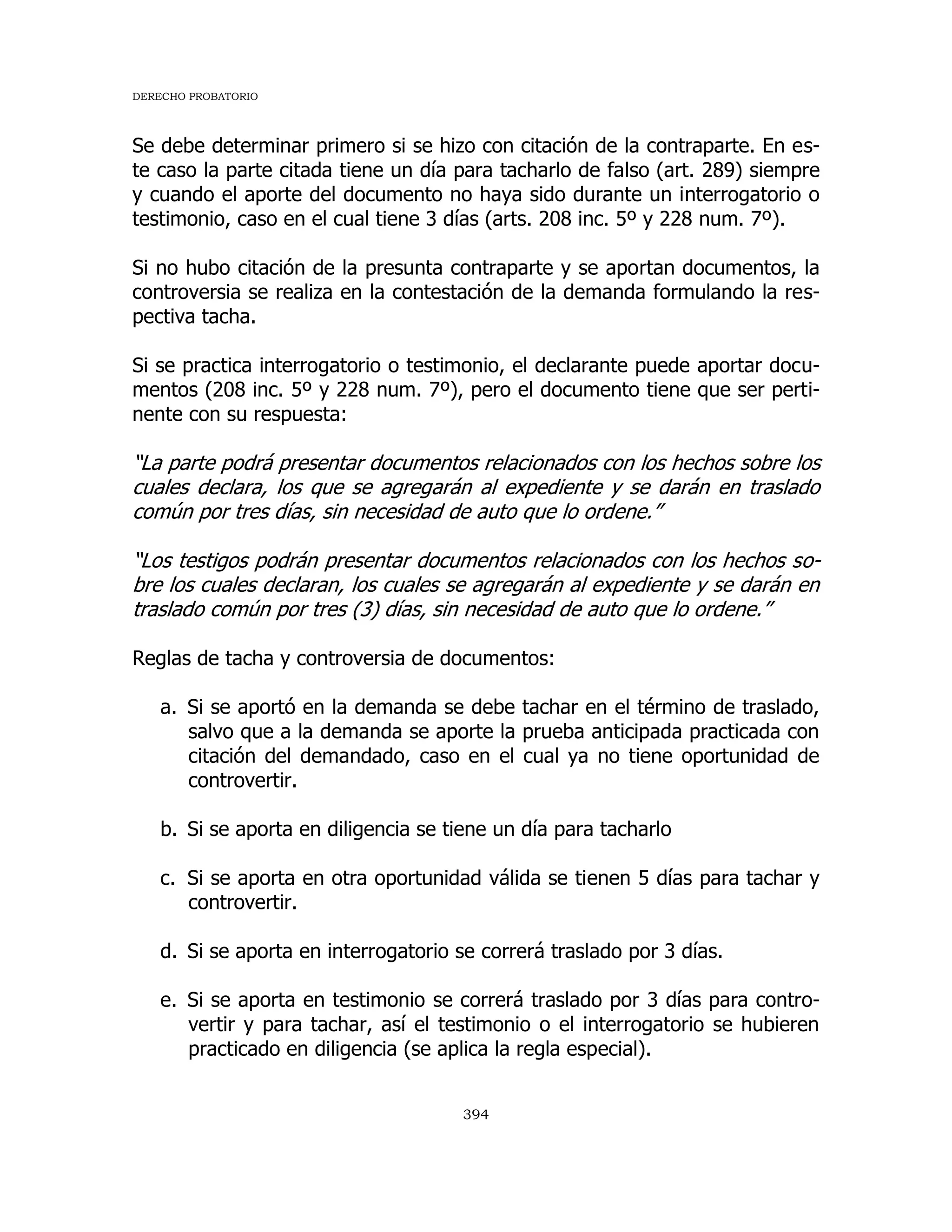 DERECHO PROBATORIO
394
Se debe determinar primero si se hizo con citación de la contraparte. En es-
te caso la parte citada tiene un día para tacharlo de falso (art. 289) siempre
y cuando el aporte del documento no haya sido durante un interrogatorio o
testimonio, caso en el cual tiene 3 días (arts. 208 inc. 5º y 228 num. 7º).
Si no hubo citación de la presunta contraparte y se aportan documentos, la
controversia se realiza en la contestación de la demanda formulando la res-
pectiva tacha.
Si se practica interrogatorio o testimonio, el declarante puede aportar docu-
mentos (208 inc. 5º y 228 num. 7º), pero el documento tiene que ser perti-
nente con su respuesta:
“La parte podrá presentar documentos relacionados con los hechos sobre los
cuales declara, los que se agregarán al expediente y se darán en traslado
común por tres días, sin necesidad de auto que lo ordene.”
“Los testigos podrán presentar documentos relacionados con los hechos so-
bre los cuales declaran, los cuales se agregarán al expediente y se darán en
traslado común por tres (3) días, sin necesidad de auto que lo ordene.”
Reglas de tacha y controversia de documentos:
a. Si se aportó en la demanda se debe tachar en el término de traslado,
salvo que a la demanda se aporte la prueba anticipada practicada con
citación del demandado, caso en el cual ya no tiene oportunidad de
controvertir.
b. Si se aporta en diligencia se tiene un día para tacharlo
c. Si se aporta en otra oportunidad válida se tienen 5 días para tachar y
controvertir.
d. Si se aporta en interrogatorio se correrá traslado por 3 días.
e. Si se aporta en testimonio se correrá traslado por 3 días para contro-
vertir y para tachar, así el testimonio o el interrogatorio se hubieren
practicado en diligencia (se aplica la regla especial).
 
