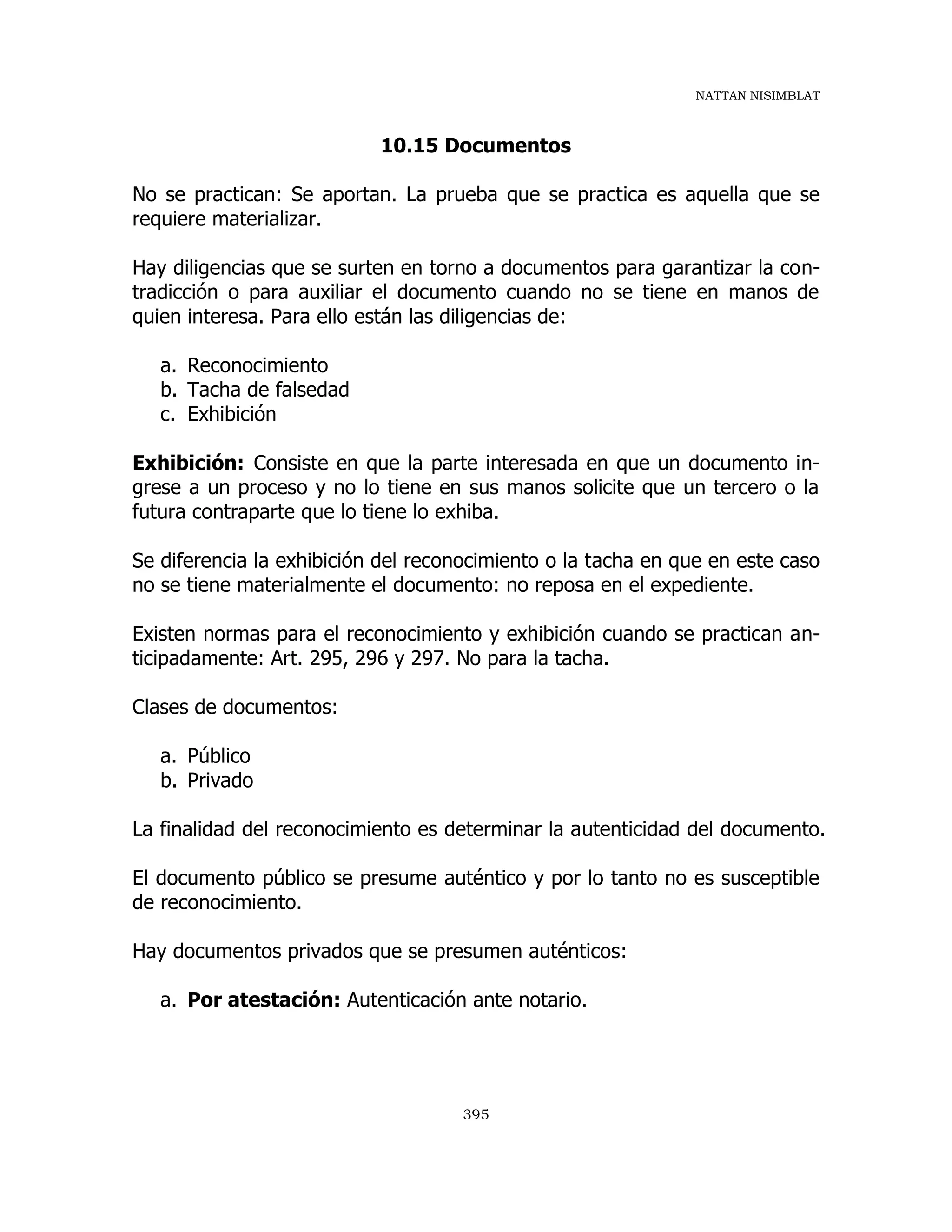 NATTAN NISIMBLAT
395
10.15 Documentos
No se practican: Se aportan. La prueba que se practica es aquella que se
requiere materializar.
Hay diligencias que se surten en torno a documentos para garantizar la con-
tradicción o para auxiliar el documento cuando no se tiene en manos de
quien interesa. Para ello están las diligencias de:
a. Reconocimiento
b. Tacha de falsedad
c. Exhibición
Exhibición: Consiste en que la parte interesada en que un documento in-
grese a un proceso y no lo tiene en sus manos solicite que un tercero o la
futura contraparte que lo tiene lo exhiba.
Se diferencia la exhibición del reconocimiento o la tacha en que en este caso
no se tiene materialmente el documento: no reposa en el expediente.
Existen normas para el reconocimiento y exhibición cuando se practican an-
ticipadamente: Art. 295, 296 y 297. No para la tacha.
Clases de documentos:
a. Público
b. Privado
La finalidad del reconocimiento es determinar la autenticidad del documento.
El documento público se presume auténtico y por lo tanto no es susceptible
de reconocimiento.
Hay documentos privados que se presumen auténticos:
a. Por atestación: Autenticación ante notario.
 