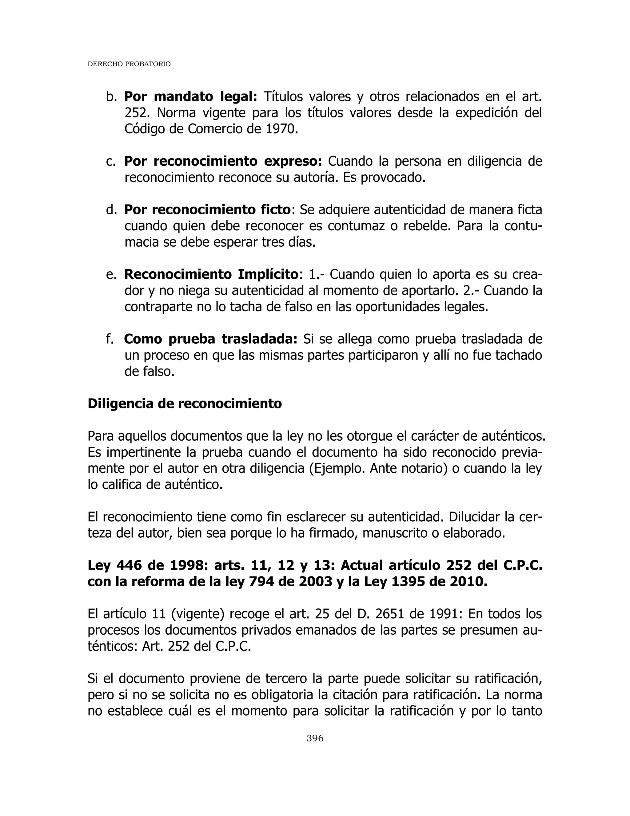 DERECHO PROBATORIO
396
b. Por mandato legal: Títulos valores y otros relacionados en el art.
252. Norma vigente para los títulos valores desde la expedición del
Código de Comercio de 1970.
c. Por reconocimiento expreso: Cuando la persona en diligencia de
reconocimiento reconoce su autoría. Es provocado.
d. Por reconocimiento ficto: Se adquiere autenticidad de manera ficta
cuando quien debe reconocer es contumaz o rebelde. Para la contu-
macia se debe esperar tres días.
e. Reconocimiento Implícito: 1.- Cuando quien lo aporta es su crea-
dor y no niega su autenticidad al momento de aportarlo. 2.- Cuando la
contraparte no lo tacha de falso en las oportunidades legales.
f. Como prueba trasladada: Si se allega como prueba trasladada de
un proceso en que las mismas partes participaron y allí no fue tachado
de falso.
Diligencia de reconocimiento
Para aquellos documentos que la ley no les otorgue el carácter de auténticos.
Es impertinente la prueba cuando el documento ha sido reconocido previa-
mente por el autor en otra diligencia (Ejemplo. Ante notario) o cuando la ley
lo califica de auténtico.
El reconocimiento tiene como fin esclarecer su autenticidad. Dilucidar la cer-
teza del autor, bien sea porque lo ha firmado, manuscrito o elaborado.
Ley 446 de 1998: arts. 11, 12 y 13: Actual artículo 252 del C.P.C.
con la reforma de la ley 794 de 2003 y la Ley 1395 de 2010.
El artículo 11 (vigente) recoge el art. 25 del D. 2651 de 1991: En todos los
procesos los documentos privados emanados de las partes se presumen au-
ténticos: Art. 252 del C.P.C.
Si el documento proviene de tercero la parte puede solicitar su ratificación,
pero si no se solicita no es obligatoria la citación para ratificación. La norma
no establece cuál es el momento para solicitar la ratificación y por lo tanto
 