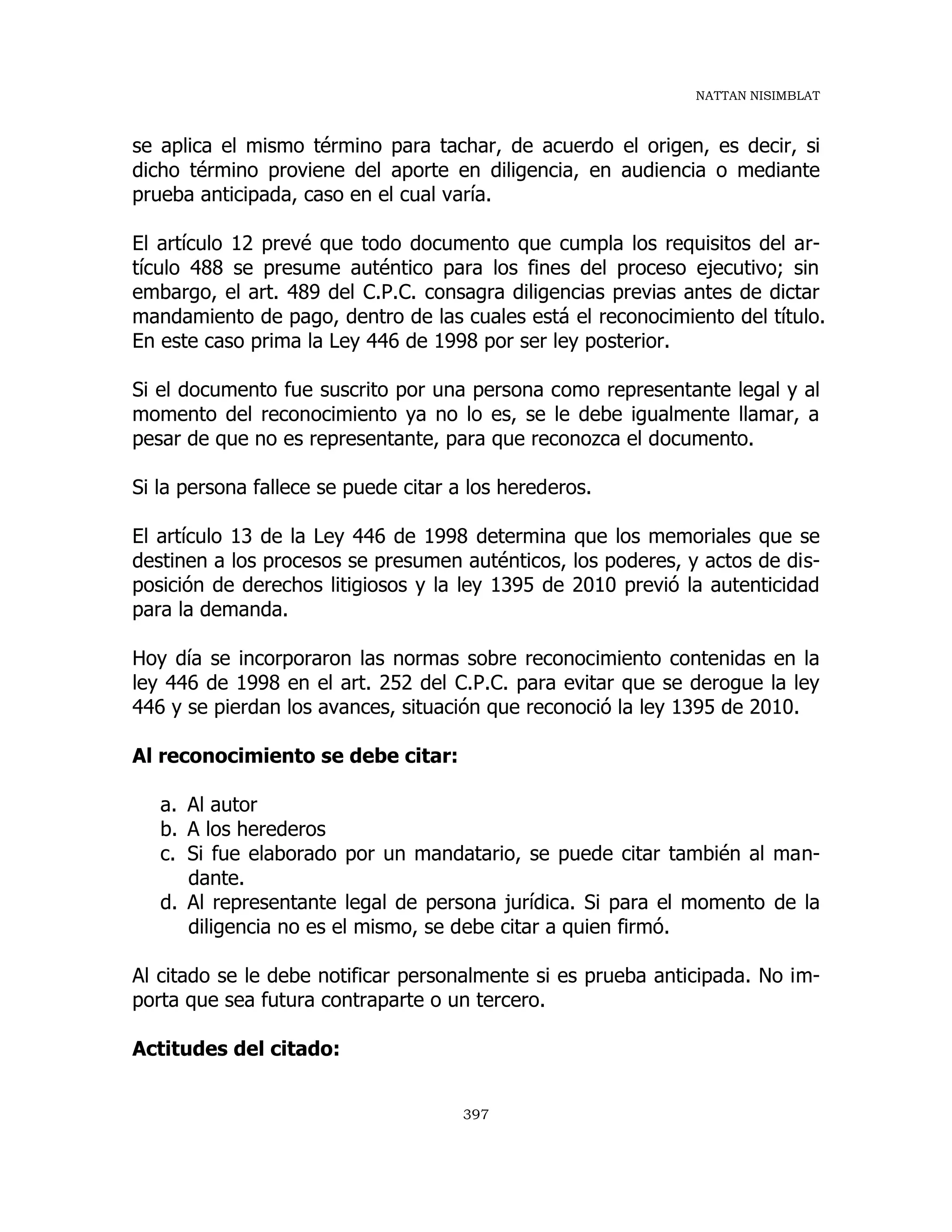 NATTAN NISIMBLAT
397
se aplica el mismo término para tachar, de acuerdo el origen, es decir, si
dicho término proviene del aporte en diligencia, en audiencia o mediante
prueba anticipada, caso en el cual varía.
El artículo 12 prevé que todo documento que cumpla los requisitos del ar-
tículo 488 se presume auténtico para los fines del proceso ejecutivo; sin
embargo, el art. 489 del C.P.C. consagra diligencias previas antes de dictar
mandamiento de pago, dentro de las cuales está el reconocimiento del título.
En este caso prima la Ley 446 de 1998 por ser ley posterior.
Si el documento fue suscrito por una persona como representante legal y al
momento del reconocimiento ya no lo es, se le debe igualmente llamar, a
pesar de que no es representante, para que reconozca el documento.
Si la persona fallece se puede citar a los herederos.
El artículo 13 de la Ley 446 de 1998 determina que los memoriales que se
destinen a los procesos se presumen auténticos, los poderes, y actos de dis-
posición de derechos litigiosos y la ley 1395 de 2010 previó la autenticidad
para la demanda.
Hoy día se incorporaron las normas sobre reconocimiento contenidas en la
ley 446 de 1998 en el art. 252 del C.P.C. para evitar que se derogue la ley
446 y se pierdan los avances, situación que reconoció la ley 1395 de 2010.
Al reconocimiento se debe citar:
a. Al autor
b. A los herederos
c. Si fue elaborado por un mandatario, se puede citar también al man-
dante.
d. Al representante legal de persona jurídica. Si para el momento de la
diligencia no es el mismo, se debe citar a quien firmó.
Al citado se le debe notificar personalmente si es prueba anticipada. No im-
porta que sea futura contraparte o un tercero.
Actitudes del citado:
 