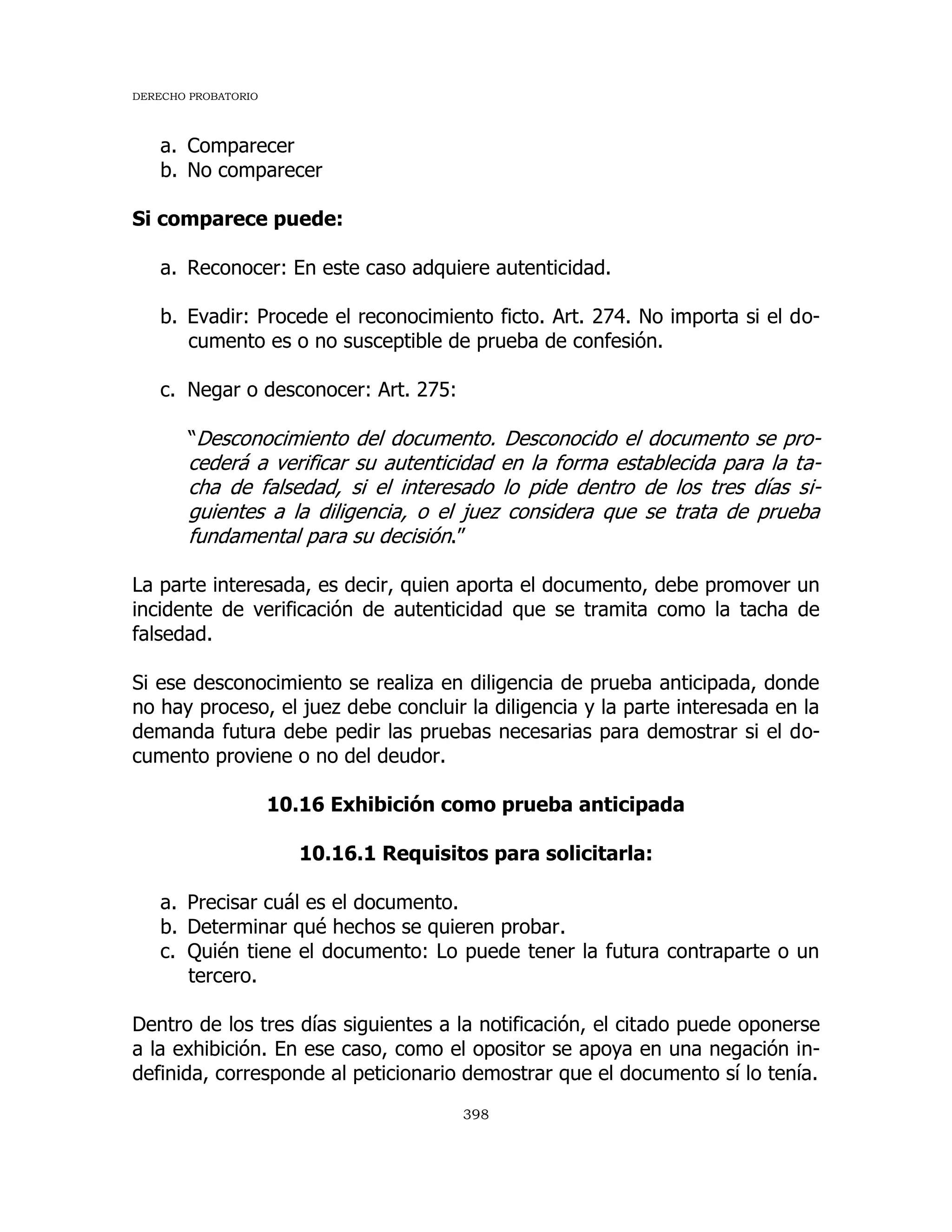 DERECHO PROBATORIO
398
a. Comparecer
b. No comparecer
Si comparece puede:
a. Reconocer: En este caso adquiere autenticidad.
b. Evadir: Procede el reconocimiento ficto. Art. 274. No importa si el do-
cumento es o no susceptible de prueba de confesión.
c. Negar o desconocer: Art. 275:
“Desconocimiento del documento. Desconocido el documento se pro-
cederá a verificar su autenticidad en la forma establecida para la ta-
cha de falsedad, si el interesado lo pide dentro de los tres días si-
guientes a la diligencia, o el juez considera que se trata de prueba
fundamental para su decisión.”
La parte interesada, es decir, quien aporta el documento, debe promover un
incidente de verificación de autenticidad que se tramita como la tacha de
falsedad.
Si ese desconocimiento se realiza en diligencia de prueba anticipada, donde
no hay proceso, el juez debe concluir la diligencia y la parte interesada en la
demanda futura debe pedir las pruebas necesarias para demostrar si el do-
cumento proviene o no del deudor.
10.16 Exhibición como prueba anticipada
10.16.1 Requisitos para solicitarla:
a. Precisar cuál es el documento.
b. Determinar qué hechos se quieren probar.
c. Quién tiene el documento: Lo puede tener la futura contraparte o un
tercero.
Dentro de los tres días siguientes a la notificación, el citado puede oponerse
a la exhibición. En ese caso, como el opositor se apoya en una negación in-
definida, corresponde al peticionario demostrar que el documento sí lo tenía.
 