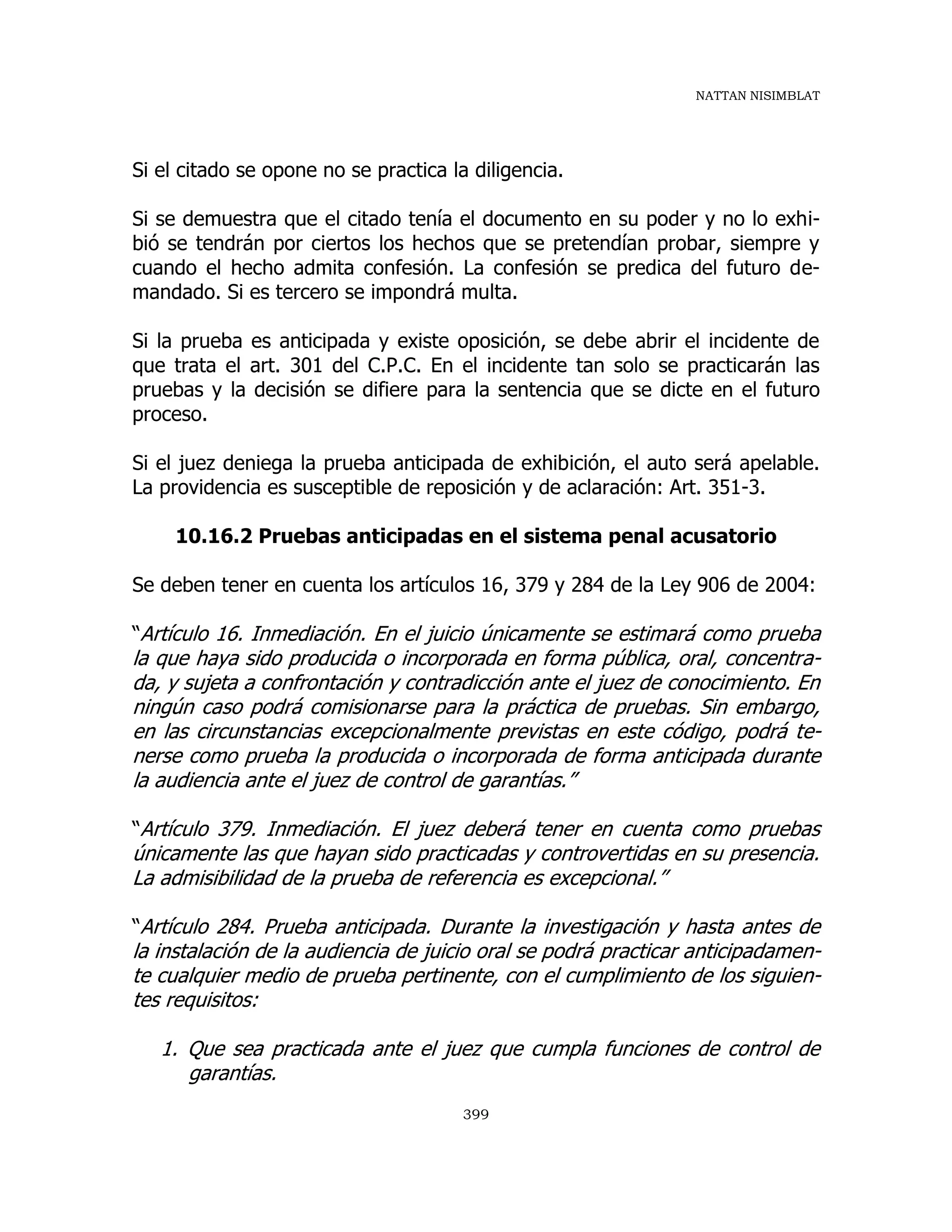 NATTAN NISIMBLAT
399
Si el citado se opone no se practica la diligencia.
Si se demuestra que el citado tenía el documento en su poder y no lo exhi-
bió se tendrán por ciertos los hechos que se pretendían probar, siempre y
cuando el hecho admita confesión. La confesión se predica del futuro de-
mandado. Si es tercero se impondrá multa.
Si la prueba es anticipada y existe oposición, se debe abrir el incidente de
que trata el art. 301 del C.P.C. En el incidente tan solo se practicarán las
pruebas y la decisión se difiere para la sentencia que se dicte en el futuro
proceso.
Si el juez deniega la prueba anticipada de exhibición, el auto será apelable.
La providencia es susceptible de reposición y de aclaración: Art. 351-3.
10.16.2 Pruebas anticipadas en el sistema penal acusatorio
Se deben tener en cuenta los artículos 16, 379 y 284 de la Ley 906 de 2004:
“Artículo 16. Inmediación. En el juicio únicamente se estimará como prueba
la que haya sido producida o incorporada en forma pública, oral, concentra-
da, y sujeta a confrontación y contradicción ante el juez de conocimiento. En
ningún caso podrá comisionarse para la práctica de pruebas. Sin embargo,
en las circunstancias excepcionalmente previstas en este código, podrá te-
nerse como prueba la producida o incorporada de forma anticipada durante
la audiencia ante el juez de control de garantías.”
“Artículo 379. Inmediación. El juez deberá tener en cuenta como pruebas
únicamente las que hayan sido practicadas y controvertidas en su presencia.
La admisibilidad de la prueba de referencia es excepcional.”
“Artículo 284. Prueba anticipada. Durante la investigación y hasta antes de
la instalación de la audiencia de juicio oral se podrá practicar anticipadamen-
te cualquier medio de prueba pertinente, con el cumplimiento de los siguien-
tes requisitos:
1. Que sea practicada ante el juez que cumpla funciones de control de
garantías.
 