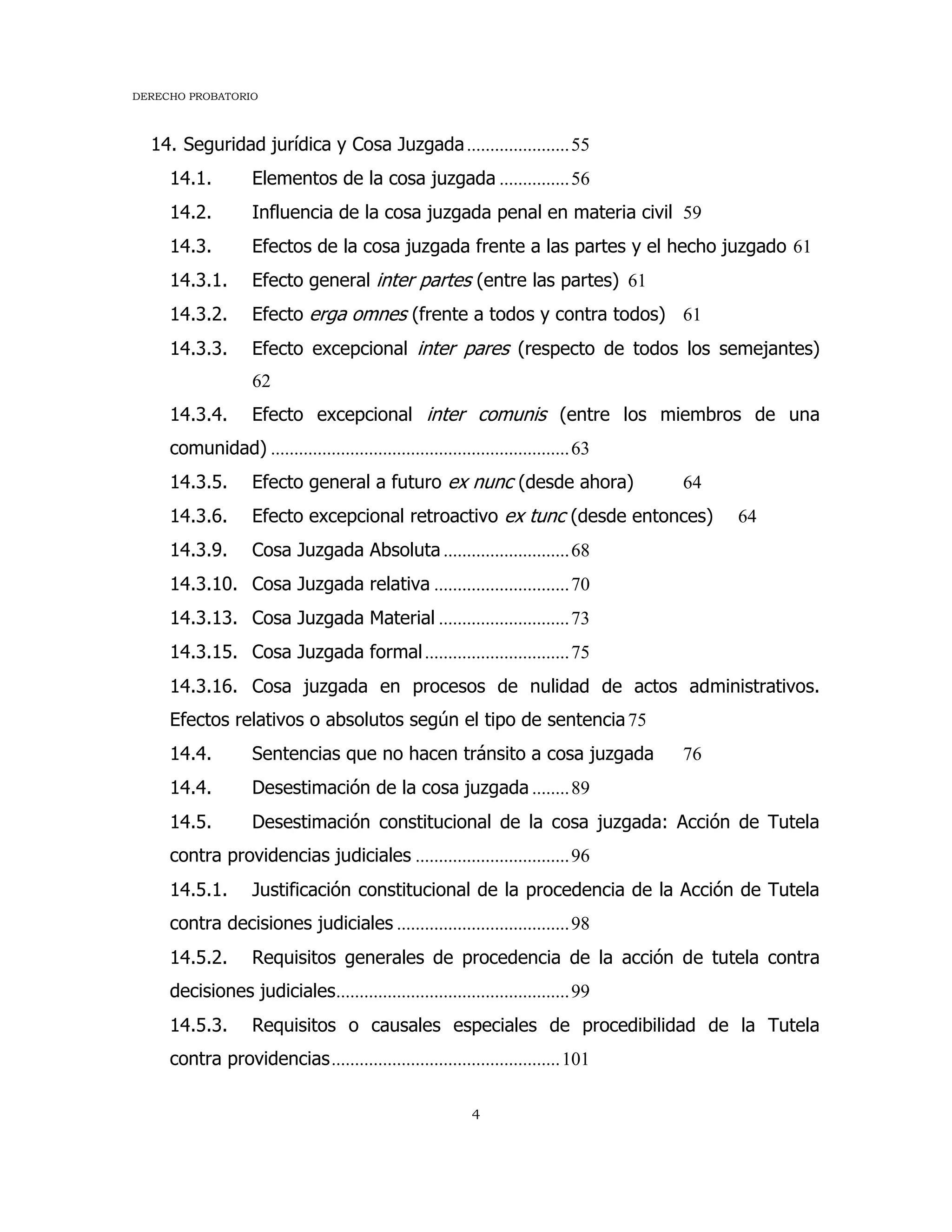 DERECHO PROBATORIO
4
14. Seguridad jurídica y Cosa Juzgada......................55
14.1. Elementos de la cosa juzgada ...............56
14.2. Influencia de la cosa juzgada penal en materia civil 59
14.3. Efectos de la cosa juzgada frente a las partes y el hecho juzgado 61
14.3.1. Efecto general inter partes (entre las partes) 61
14.3.2. Efecto erga omnes (frente a todos y contra todos) 61
14.3.3. Efecto excepcional inter pares (respecto de todos los semejantes)
62
14.3.4. Efecto excepcional inter comunis (entre los miembros de una
comunidad) ................................................................63
14.3.5. Efecto general a futuro ex nunc (desde ahora) 64
14.3.6. Efecto excepcional retroactivo ex tunc (desde entonces) 64
14.3.9. Cosa Juzgada Absoluta ...........................68
14.3.10. Cosa Juzgada relativa .............................70
14.3.13. Cosa Juzgada Material ............................73
14.3.15. Cosa Juzgada formal...............................75
14.3.16. Cosa juzgada en procesos de nulidad de actos administrativos.
Efectos relativos o absolutos según el tipo de sentencia75
14.4. Sentencias que no hacen tránsito a cosa juzgada 76
14.4. Desestimación de la cosa juzgada ........89
14.5. Desestimación constitucional de la cosa juzgada: Acción de Tutela
contra providencias judiciales .................................96
14.5.1. Justificación constitucional de la procedencia de la Acción de Tutela
contra decisiones judiciales .....................................98
14.5.2. Requisitos generales de procedencia de la acción de tutela contra
decisiones judiciales..................................................99
14.5.3. Requisitos o causales especiales de procedibilidad de la Tutela
contra providencias.................................................101
 