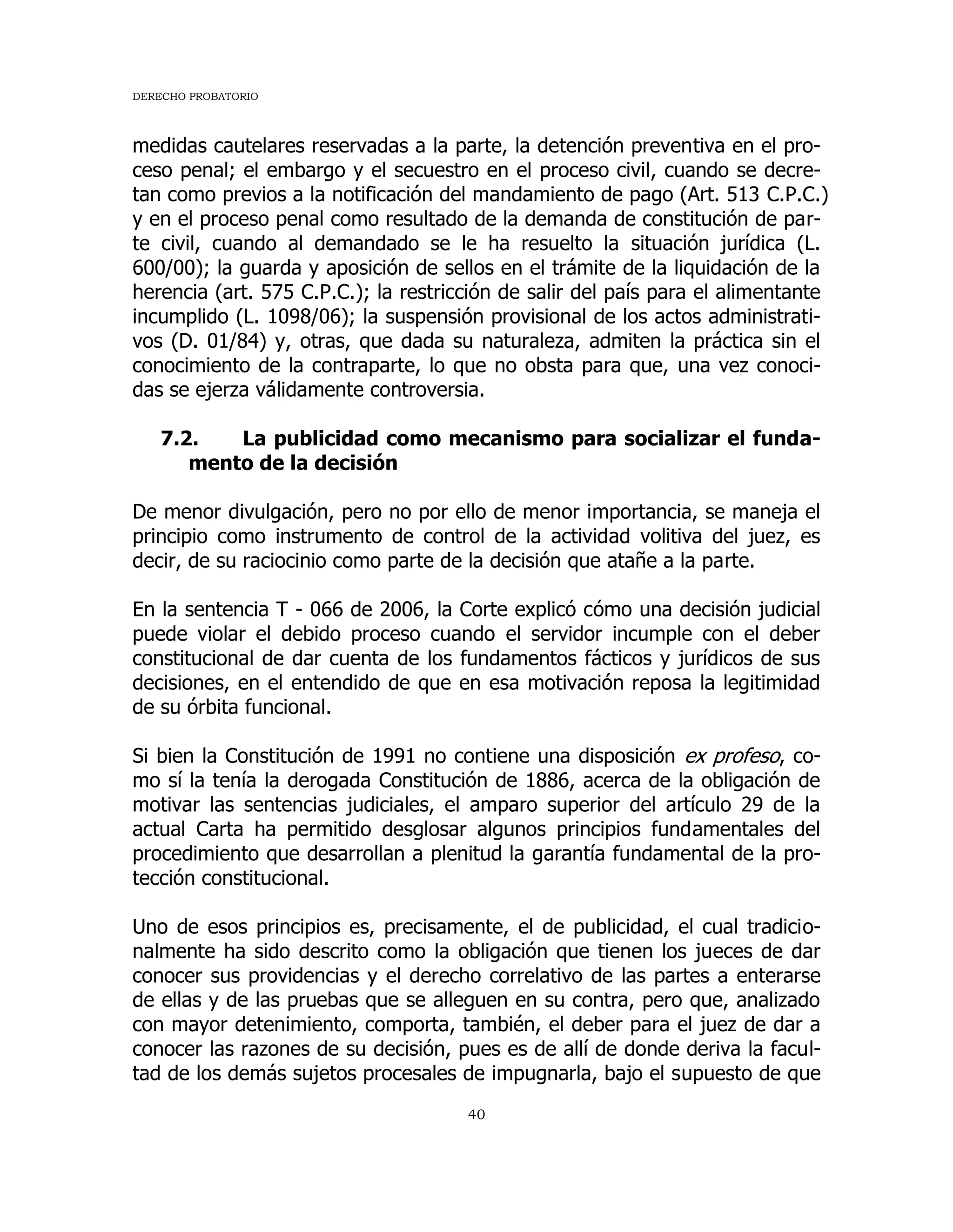 DERECHO PROBATORIO
40
medidas cautelares reservadas a la parte, la detención preventiva en el pro-
ceso penal; el embargo y el secuestro en el proceso civil, cuando se decre-
tan como previos a la notificación del mandamiento de pago (Art. 513 C.P.C.)
y en el proceso penal como resultado de la demanda de constitución de par-
te civil, cuando al demandado se le ha resuelto la situación jurídica (L.
600/00); la guarda y aposición de sellos en el trámite de la liquidación de la
herencia (art. 575 C.P.C.); la restricción de salir del país para el alimentante
incumplido (L. 1098/06); la suspensión provisional de los actos administrati-
vos (D. 01/84) y, otras, que dada su naturaleza, admiten la práctica sin el
conocimiento de la contraparte, lo que no obsta para que, una vez conoci-
das se ejerza válidamente controversia.
7.2. La publicidad como mecanismo para socializar el funda-
mento de la decisión
De menor divulgación, pero no por ello de menor importancia, se maneja el
principio como instrumento de control de la actividad volitiva del juez, es
decir, de su raciocinio como parte de la decisión que atañe a la parte.
En la sentencia T - 066 de 2006, la Corte explicó cómo una decisión judicial
puede violar el debido proceso cuando el servidor incumple con el deber
constitucional de dar cuenta de los fundamentos fácticos y jurídicos de sus
decisiones, en el entendido de que en esa motivación reposa la legitimidad
de su órbita funcional.
Si bien la Constitución de 1991 no contiene una disposición ex profeso, co-
mo sí la tenía la derogada Constitución de 1886, acerca de la obligación de
motivar las sentencias judiciales, el amparo superior del artículo 29 de la
actual Carta ha permitido desglosar algunos principios fundamentales del
procedimiento que desarrollan a plenitud la garantía fundamental de la pro-
tección constitucional.
Uno de esos principios es, precisamente, el de publicidad, el cual tradicio-
nalmente ha sido descrito como la obligación que tienen los jueces de dar
conocer sus providencias y el derecho correlativo de las partes a enterarse
de ellas y de las pruebas que se alleguen en su contra, pero que, analizado
con mayor detenimiento, comporta, también, el deber para el juez de dar a
conocer las razones de su decisión, pues es de allí de donde deriva la facul-
tad de los demás sujetos procesales de impugnarla, bajo el supuesto de que
 