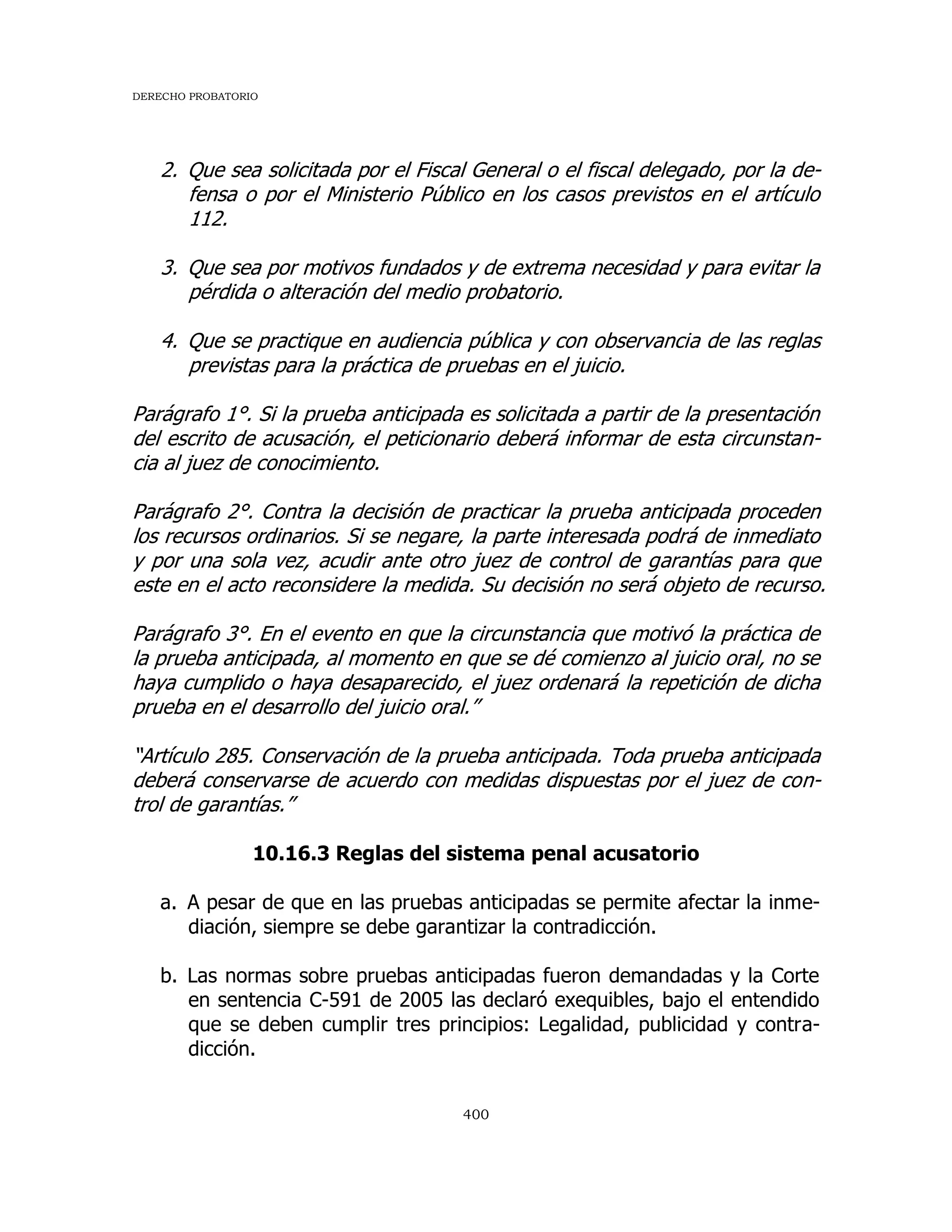 DERECHO PROBATORIO
400
2. Que sea solicitada por el Fiscal General o el fiscal delegado, por la de-
fensa o por el Ministerio Público en los casos previstos en el artículo
112.
3. Que sea por motivos fundados y de extrema necesidad y para evitar la
pérdida o alteración del medio probatorio.
4. Que se practique en audiencia pública y con observancia de las reglas
previstas para la práctica de pruebas en el juicio.
Parágrafo 1°. Si la prueba anticipada es solicitada a partir de la presentación
del escrito de acusación, el peticionario deberá informar de esta circunstan-
cia al juez de conocimiento.
Parágrafo 2°. Contra la decisión de practicar la prueba anticipada proceden
los recursos ordinarios. Si se negare, la parte interesada podrá de inmediato
y por una sola vez, acudir ante otro juez de control de garantías para que
este en el acto reconsidere la medida. Su decisión no será objeto de recurso.
Parágrafo 3°. En el evento en que la circunstancia que motivó la práctica de
la prueba anticipada, al momento en que se dé comienzo al juicio oral, no se
haya cumplido o haya desaparecido, el juez ordenará la repetición de dicha
prueba en el desarrollo del juicio oral.”
“Artículo 285. Conservación de la prueba anticipada. Toda prueba anticipada
deberá conservarse de acuerdo con medidas dispuestas por el juez de con-
trol de garantías.”
10.16.3 Reglas del sistema penal acusatorio
a. A pesar de que en las pruebas anticipadas se permite afectar la inme-
diación, siempre se debe garantizar la contradicción.
b. Las normas sobre pruebas anticipadas fueron demandadas y la Corte
en sentencia C-591 de 2005 las declaró exequibles, bajo el entendido
que se deben cumplir tres principios: Legalidad, publicidad y contra-
dicción.
 