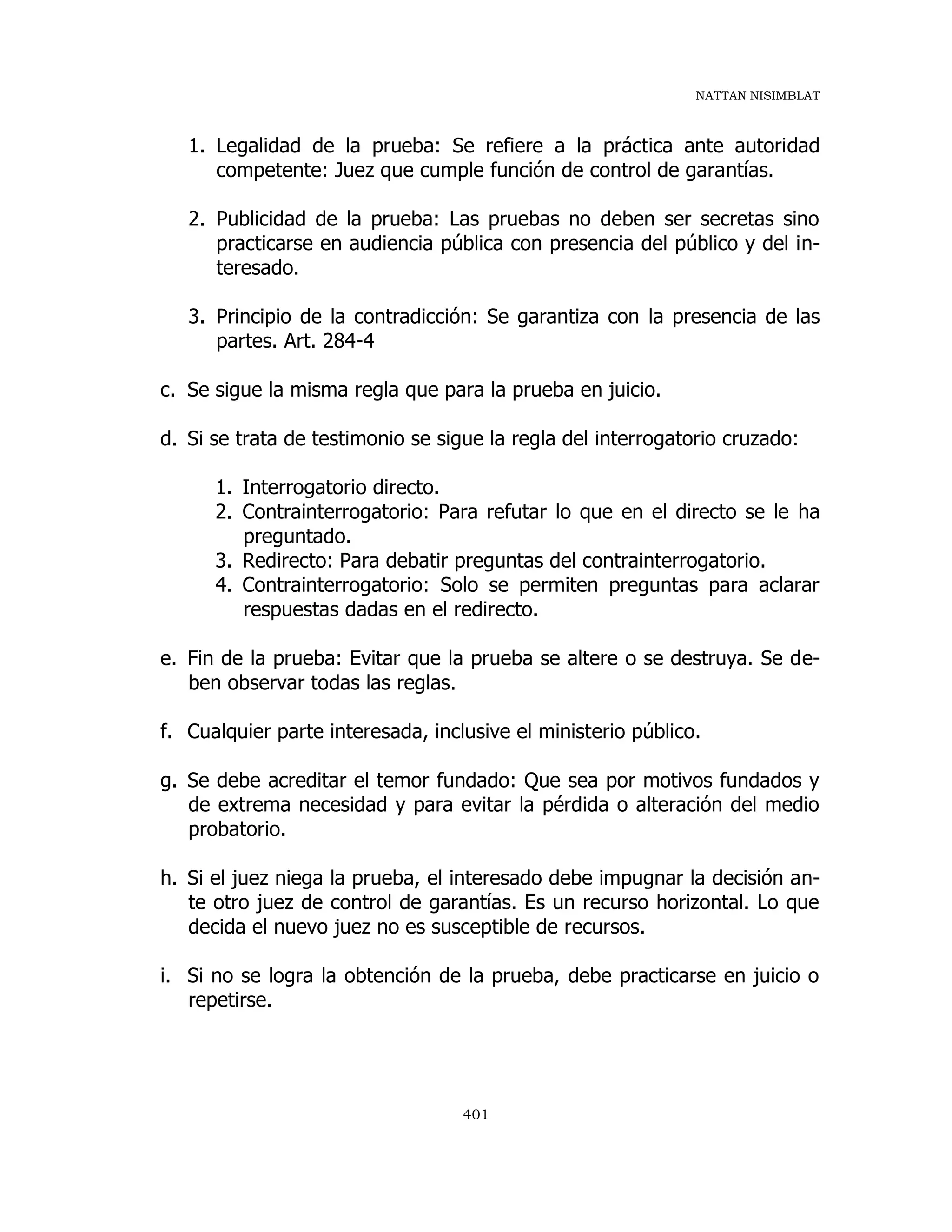 NATTAN NISIMBLAT
401
1. Legalidad de la prueba: Se refiere a la práctica ante autoridad
competente: Juez que cumple función de control de garantías.
2. Publicidad de la prueba: Las pruebas no deben ser secretas sino
practicarse en audiencia pública con presencia del público y del in-
teresado.
3. Principio de la contradicción: Se garantiza con la presencia de las
partes. Art. 284-4
c. Se sigue la misma regla que para la prueba en juicio.
d. Si se trata de testimonio se sigue la regla del interrogatorio cruzado:
1. Interrogatorio directo.
2. Contrainterrogatorio: Para refutar lo que en el directo se le ha
preguntado.
3. Redirecto: Para debatir preguntas del contrainterrogatorio.
4. Contrainterrogatorio: Solo se permiten preguntas para aclarar
respuestas dadas en el redirecto.
e. Fin de la prueba: Evitar que la prueba se altere o se destruya. Se de-
ben observar todas las reglas.
f. Cualquier parte interesada, inclusive el ministerio público.
g. Se debe acreditar el temor fundado: Que sea por motivos fundados y
de extrema necesidad y para evitar la pérdida o alteración del medio
probatorio.
h. Si el juez niega la prueba, el interesado debe impugnar la decisión an-
te otro juez de control de garantías. Es un recurso horizontal. Lo que
decida el nuevo juez no es susceptible de recursos.
i. Si no se logra la obtención de la prueba, debe practicarse en juicio o
repetirse.
 