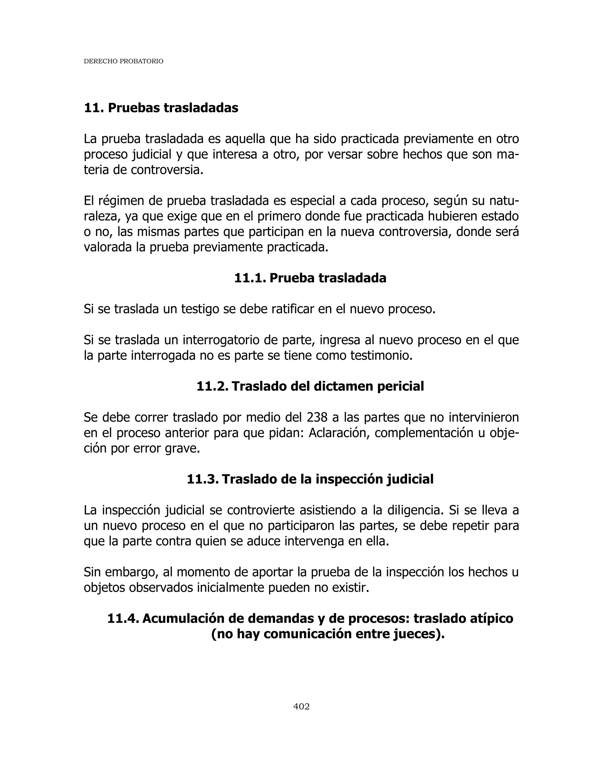 DERECHO PROBATORIO
402
11. Pruebas trasladadas
La prueba trasladada es aquella que ha sido practicada previamente en otro
proceso judicial y que interesa a otro, por versar sobre hechos que son ma-
teria de controversia.
El régimen de prueba trasladada es especial a cada proceso, según su natu-
raleza, ya que exige que en el primero donde fue practicada hubieren estado
o no, las mismas partes que participan en la nueva controversia, donde será
valorada la prueba previamente practicada.
11.1. Prueba trasladada
Si se traslada un testigo se debe ratificar en el nuevo proceso.
Si se traslada un interrogatorio de parte, ingresa al nuevo proceso en el que
la parte interrogada no es parte se tiene como testimonio.
11.2. Traslado del dictamen pericial
Se debe correr traslado por medio del 238 a las partes que no intervinieron
en el proceso anterior para que pidan: Aclaración, complementación u obje-
ción por error grave.
11.3. Traslado de la inspección judicial
La inspección judicial se controvierte asistiendo a la diligencia. Si se lleva a
un nuevo proceso en el que no participaron las partes, se debe repetir para
que la parte contra quien se aduce intervenga en ella.
Sin embargo, al momento de aportar la prueba de la inspección los hechos u
objetos observados inicialmente pueden no existir.
11.4. Acumulación de demandas y de procesos: traslado atípico
(no hay comunicación entre jueces).
 