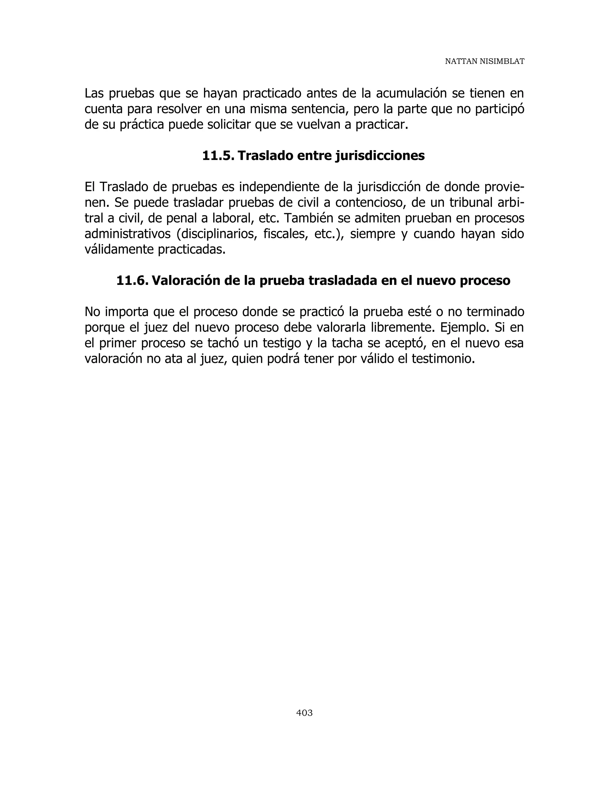 NATTAN NISIMBLAT
403
Las pruebas que se hayan practicado antes de la acumulación se tienen en
cuenta para resolver en una misma sentencia, pero la parte que no participó
de su práctica puede solicitar que se vuelvan a practicar.
11.5. Traslado entre jurisdicciones
El Traslado de pruebas es independiente de la jurisdicción de donde provie-
nen. Se puede trasladar pruebas de civil a contencioso, de un tribunal arbi-
tral a civil, de penal a laboral, etc. También se admiten prueban en procesos
administrativos (disciplinarios, fiscales, etc.), siempre y cuando hayan sido
válidamente practicadas.
11.6. Valoración de la prueba trasladada en el nuevo proceso
No importa que el proceso donde se practicó la prueba esté o no terminado
porque el juez del nuevo proceso debe valorarla libremente. Ejemplo. Si en
el primer proceso se tachó un testigo y la tacha se aceptó, en el nuevo esa
valoración no ata al juez, quien podrá tener por válido el testimonio.
 
