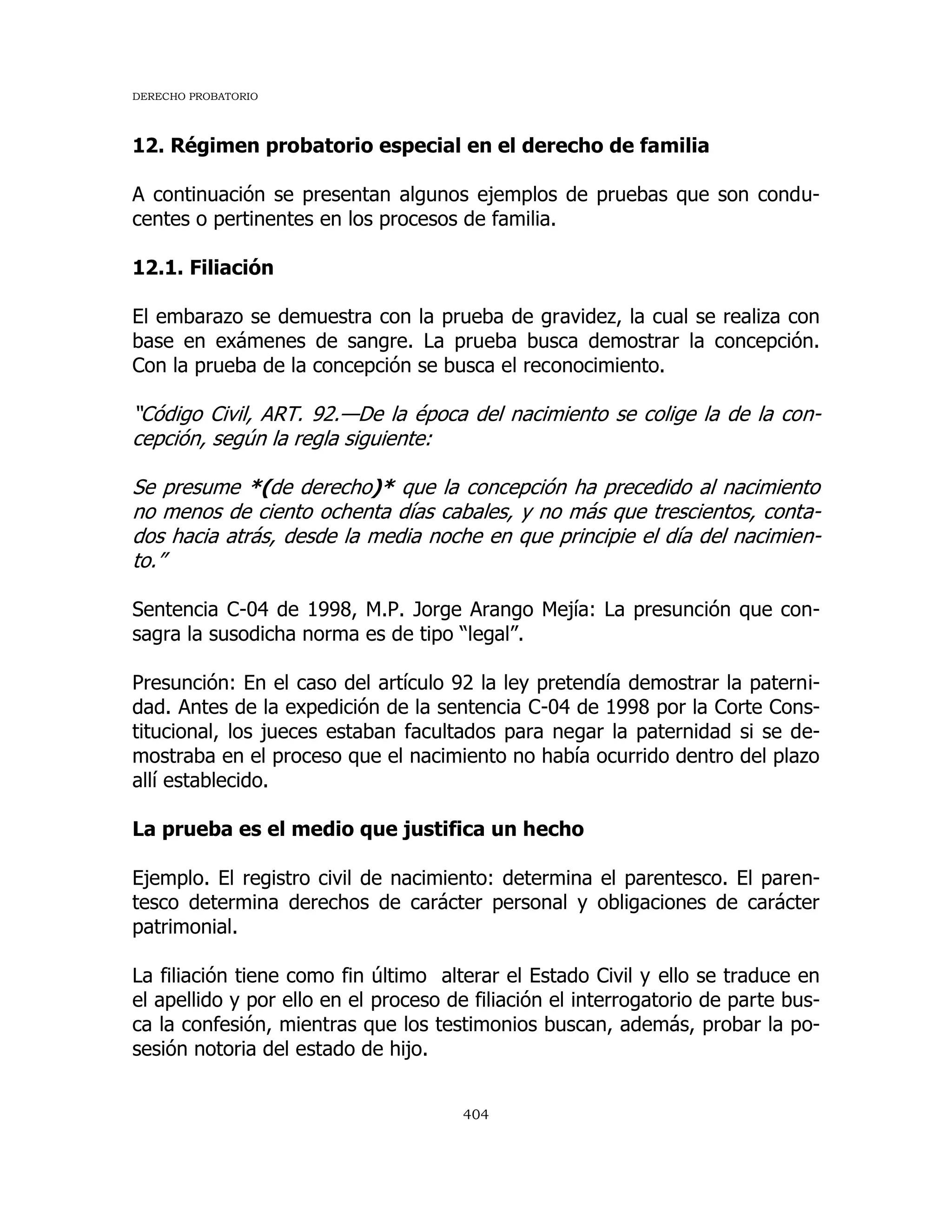 DERECHO PROBATORIO
404
12. Régimen probatorio especial en el derecho de familia
A continuación se presentan algunos ejemplos de pruebas que son condu-
centes o pertinentes en los procesos de familia.
12.1. Filiación
El embarazo se demuestra con la prueba de gravidez, la cual se realiza con
base en exámenes de sangre. La prueba busca demostrar la concepción.
Con la prueba de la concepción se busca el reconocimiento.
“Código Civil, ART. 92.—De la época del nacimiento se colige la de la con-
cepción, según la regla siguiente:
Se presume *(de derecho)* que la concepción ha precedido al nacimiento
no menos de ciento ochenta días cabales, y no más que trescientos, conta-
dos hacia atrás, desde la media noche en que principie el día del nacimien-
to.”
Sentencia C-04 de 1998, M.P. Jorge Arango Mejía: La presunción que con-
sagra la susodicha norma es de tipo “legal”.
Presunción: En el caso del artículo 92 la ley pretendía demostrar la paterni-
dad. Antes de la expedición de la sentencia C-04 de 1998 por la Corte Cons-
titucional, los jueces estaban facultados para negar la paternidad si se de-
mostraba en el proceso que el nacimiento no había ocurrido dentro del plazo
allí establecido.
La prueba es el medio que justifica un hecho
Ejemplo. El registro civil de nacimiento: determina el parentesco. El paren-
tesco determina derechos de carácter personal y obligaciones de carácter
patrimonial.
La filiación tiene como fin último alterar el Estado Civil y ello se traduce en
el apellido y por ello en el proceso de filiación el interrogatorio de parte bus-
ca la confesión, mientras que los testimonios buscan, además, probar la po-
sesión notoria del estado de hijo.
 