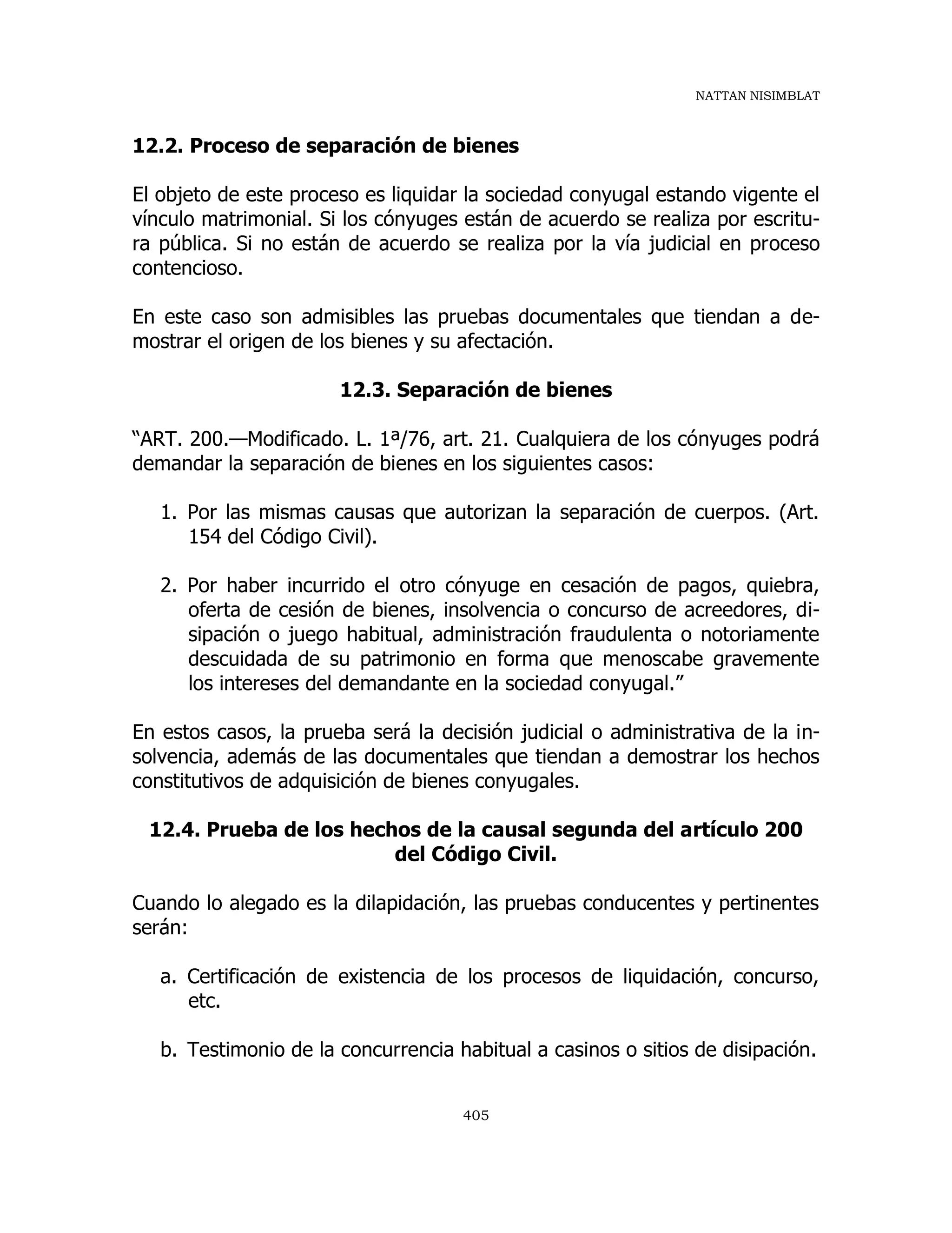 NATTAN NISIMBLAT
405
12.2. Proceso de separación de bienes
El objeto de este proceso es liquidar la sociedad conyugal estando vigente el
vínculo matrimonial. Si los cónyuges están de acuerdo se realiza por escritu-
ra pública. Si no están de acuerdo se realiza por la vía judicial en proceso
contencioso.
En este caso son admisibles las pruebas documentales que tiendan a de-
mostrar el origen de los bienes y su afectación.
12.3. Separación de bienes
“ART. 200.—Modificado. L. 1ª/76, art. 21. Cualquiera de los cónyuges podrá
demandar la separación de bienes en los siguientes casos:
1. Por las mismas causas que autorizan la separación de cuerpos. (Art.
154 del Código Civil).
2. Por haber incurrido el otro cónyuge en cesación de pagos, quiebra,
oferta de cesión de bienes, insolvencia o concurso de acreedores, di-
sipación o juego habitual, administración fraudulenta o notoriamente
descuidada de su patrimonio en forma que menoscabe gravemente
los intereses del demandante en la sociedad conyugal.”
En estos casos, la prueba será la decisión judicial o administrativa de la in-
solvencia, además de las documentales que tiendan a demostrar los hechos
constitutivos de adquisición de bienes conyugales.
12.4. Prueba de los hechos de la causal segunda del artículo 200
del Código Civil.
Cuando lo alegado es la dilapidación, las pruebas conducentes y pertinentes
serán:
a. Certificación de existencia de los procesos de liquidación, concurso,
etc.
b. Testimonio de la concurrencia habitual a casinos o sitios de disipación.
 