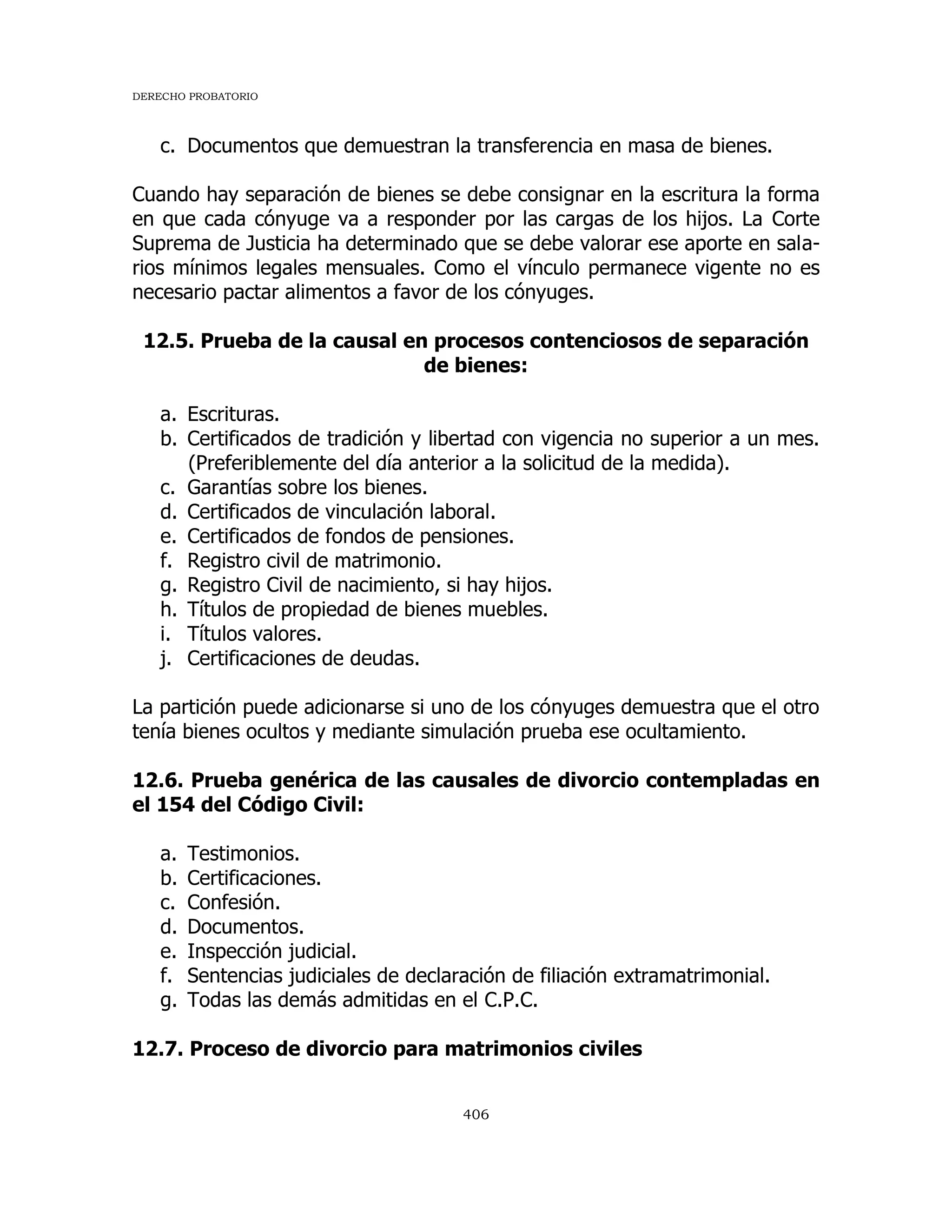 DERECHO PROBATORIO
406
c. Documentos que demuestran la transferencia en masa de bienes.
Cuando hay separación de bienes se debe consignar en la escritura la forma
en que cada cónyuge va a responder por las cargas de los hijos. La Corte
Suprema de Justicia ha determinado que se debe valorar ese aporte en sala-
rios mínimos legales mensuales. Como el vínculo permanece vigente no es
necesario pactar alimentos a favor de los cónyuges.
12.5. Prueba de la causal en procesos contenciosos de separación
de bienes:
a. Escrituras.
b. Certificados de tradición y libertad con vigencia no superior a un mes.
(Preferiblemente del día anterior a la solicitud de la medida).
c. Garantías sobre los bienes.
d. Certificados de vinculación laboral.
e. Certificados de fondos de pensiones.
f. Registro civil de matrimonio.
g. Registro Civil de nacimiento, si hay hijos.
h. Títulos de propiedad de bienes muebles.
i. Títulos valores.
j. Certificaciones de deudas.
La partición puede adicionarse si uno de los cónyuges demuestra que el otro
tenía bienes ocultos y mediante simulación prueba ese ocultamiento.
12.6. Prueba genérica de las causales de divorcio contempladas en
el 154 del Código Civil:
a. Testimonios.
b. Certificaciones.
c. Confesión.
d. Documentos.
e. Inspección judicial.
f. Sentencias judiciales de declaración de filiación extramatrimonial.
g. Todas las demás admitidas en el C.P.C.
12.7. Proceso de divorcio para matrimonios civiles
 