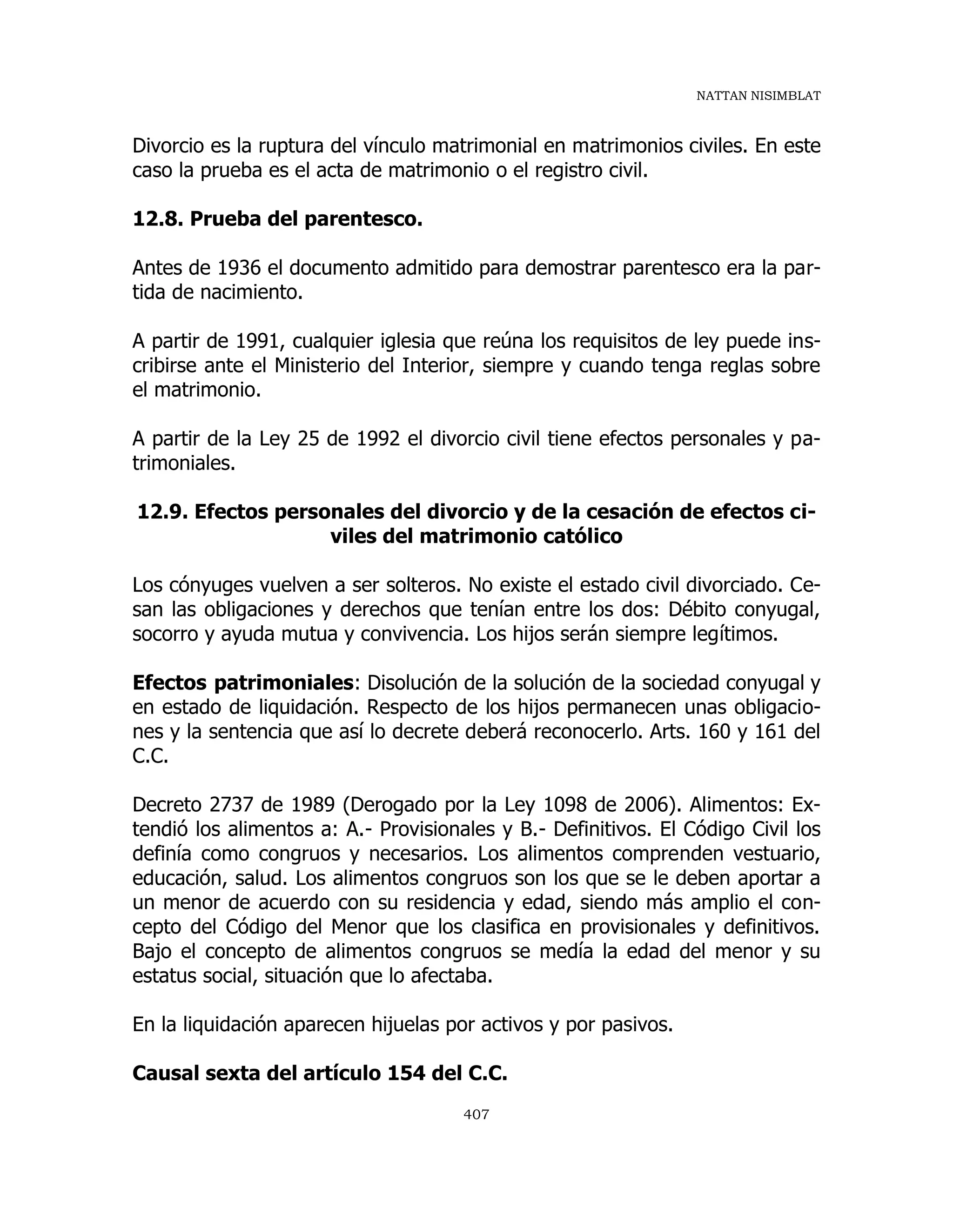 NATTAN NISIMBLAT
407
Divorcio es la ruptura del vínculo matrimonial en matrimonios civiles. En este
caso la prueba es el acta de matrimonio o el registro civil.
12.8. Prueba del parentesco.
Antes de 1936 el documento admitido para demostrar parentesco era la par-
tida de nacimiento.
A partir de 1991, cualquier iglesia que reúna los requisitos de ley puede ins-
cribirse ante el Ministerio del Interior, siempre y cuando tenga reglas sobre
el matrimonio.
A partir de la Ley 25 de 1992 el divorcio civil tiene efectos personales y pa-
trimoniales.
12.9. Efectos personales del divorcio y de la cesación de efectos ci-
viles del matrimonio católico
Los cónyuges vuelven a ser solteros. No existe el estado civil divorciado. Ce-
san las obligaciones y derechos que tenían entre los dos: Débito conyugal,
socorro y ayuda mutua y convivencia. Los hijos serán siempre legítimos.
Efectos patrimoniales: Disolución de la solución de la sociedad conyugal y
en estado de liquidación. Respecto de los hijos permanecen unas obligacio-
nes y la sentencia que así lo decrete deberá reconocerlo. Arts. 160 y 161 del
C.C.
Decreto 2737 de 1989 (Derogado por la Ley 1098 de 2006). Alimentos: Ex-
tendió los alimentos a: A.- Provisionales y B.- Definitivos. El Código Civil los
definía como congruos y necesarios. Los alimentos comprenden vestuario,
educación, salud. Los alimentos congruos son los que se le deben aportar a
un menor de acuerdo con su residencia y edad, siendo más amplio el con-
cepto del Código del Menor que los clasifica en provisionales y definitivos.
Bajo el concepto de alimentos congruos se medía la edad del menor y su
estatus social, situación que lo afectaba.
En la liquidación aparecen hijuelas por activos y por pasivos.
Causal sexta del artículo 154 del C.C.
 