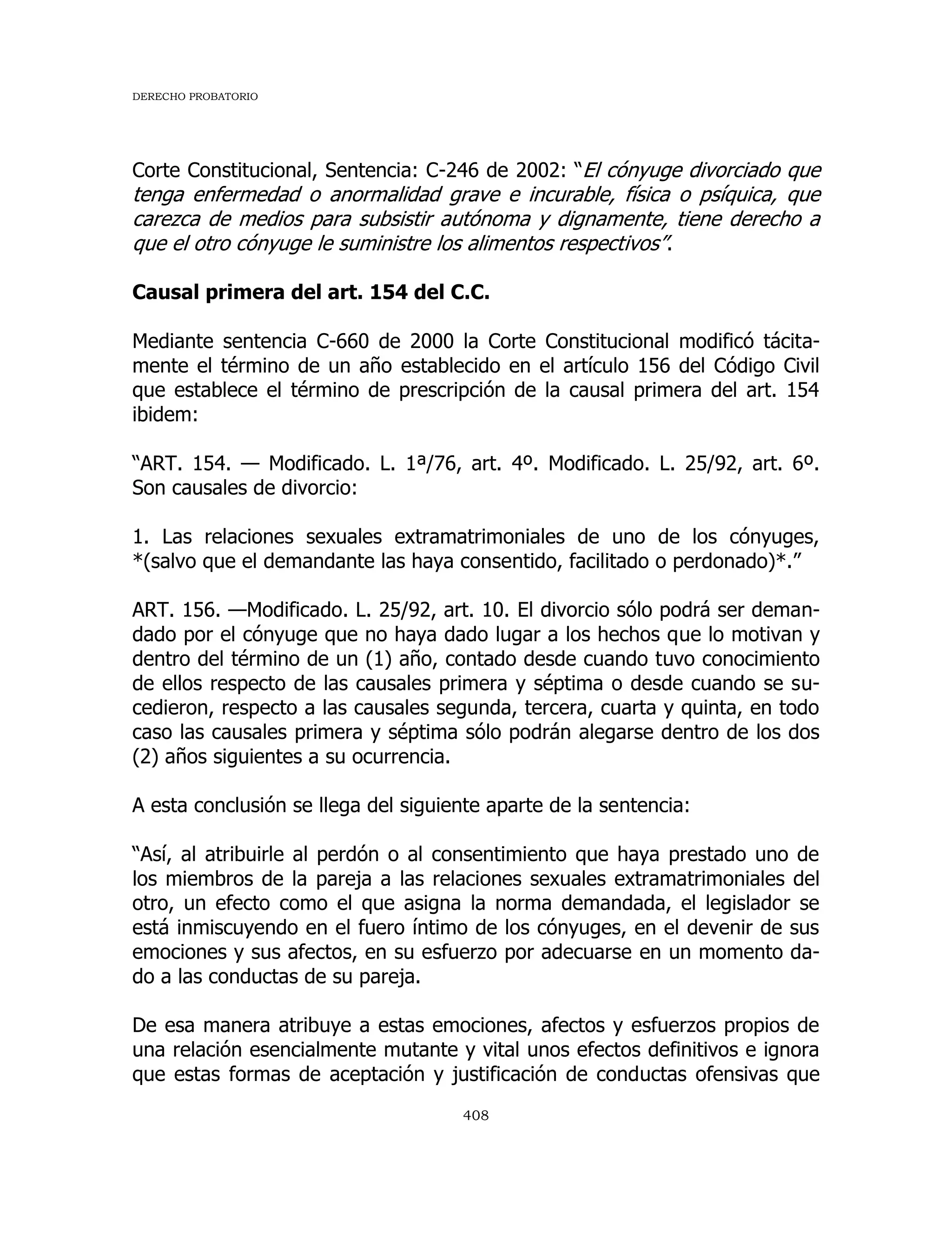 DERECHO PROBATORIO
408
Corte Constitucional, Sentencia: C-246 de 2002: “El cónyuge divorciado que
tenga enfermedad o anormalidad grave e incurable, física o psíquica, que
carezca de medios para subsistir autónoma y dignamente, tiene derecho a
que el otro cónyuge le suministre los alimentos respectivos”.
Causal primera del art. 154 del C.C.
Mediante sentencia C-660 de 2000 la Corte Constitucional modificó tácita-
mente el término de un año establecido en el artículo 156 del Código Civil
que establece el término de prescripción de la causal primera del art. 154
ibidem:
“ART. 154. — Modificado. L. 1ª/76, art. 4º. Modificado. L. 25/92, art. 6º.
Son causales de divorcio:
1. Las relaciones sexuales extramatrimoniales de uno de los cónyuges,
*(salvo que el demandante las haya consentido, facilitado o perdonado)*.”
ART. 156. —Modificado. L. 25/92, art. 10. El divorcio sólo podrá ser deman-
dado por el cónyuge que no haya dado lugar a los hechos que lo motivan y
dentro del término de un (1) año, contado desde cuando tuvo conocimiento
de ellos respecto de las causales primera y séptima o desde cuando se su-
cedieron, respecto a las causales segunda, tercera, cuarta y quinta, en todo
caso las causales primera y séptima sólo podrán alegarse dentro de los dos
(2) años siguientes a su ocurrencia.
A esta conclusión se llega del siguiente aparte de la sentencia:
“Así, al atribuirle al perdón o al consentimiento que haya prestado uno de
los miembros de la pareja a las relaciones sexuales extramatrimoniales del
otro, un efecto como el que asigna la norma demandada, el legislador se
está inmiscuyendo en el fuero íntimo de los cónyuges, en el devenir de sus
emociones y sus afectos, en su esfuerzo por adecuarse en un momento da-
do a las conductas de su pareja.
De esa manera atribuye a estas emociones, afectos y esfuerzos propios de
una relación esencialmente mutante y vital unos efectos definitivos e ignora
que estas formas de aceptación y justificación de conductas ofensivas que
 