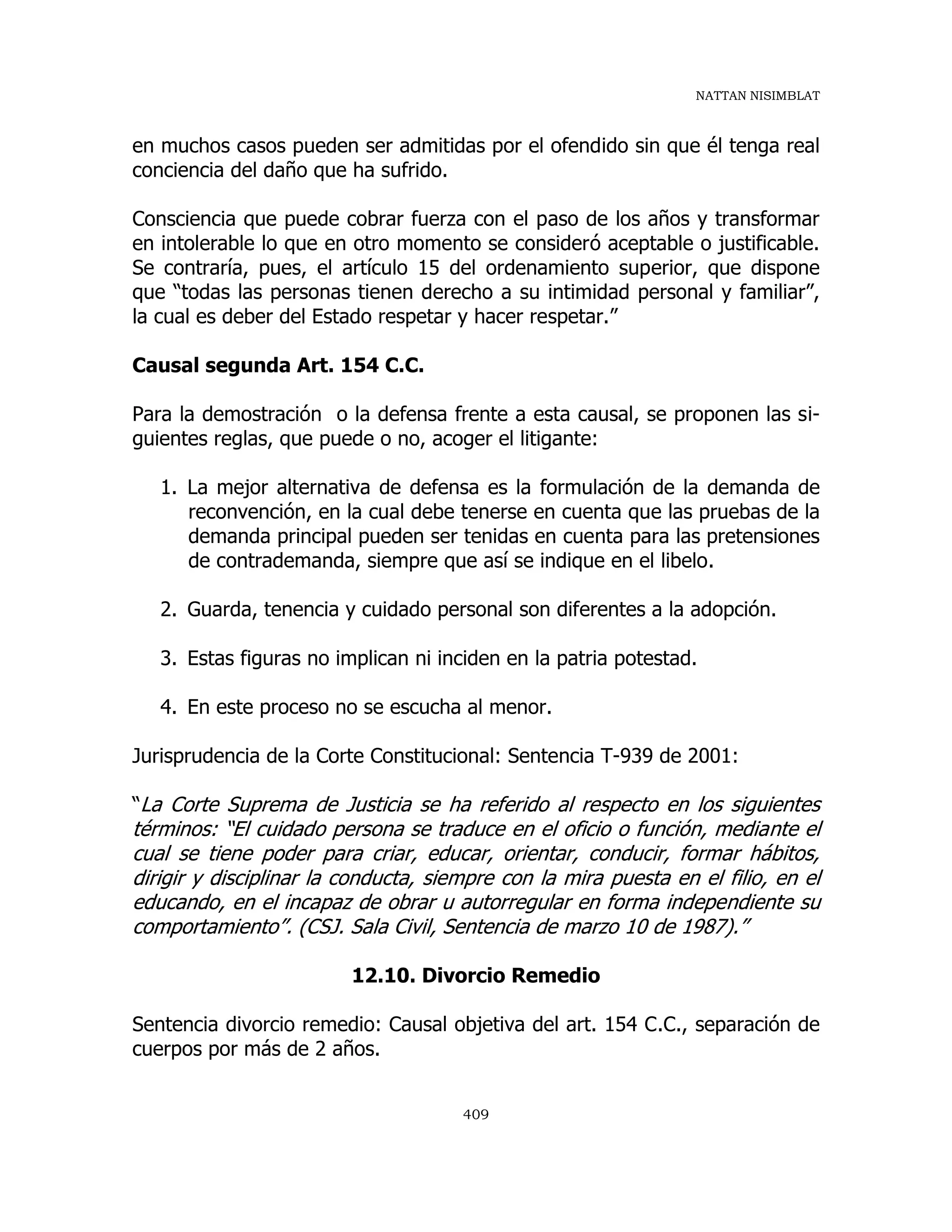 NATTAN NISIMBLAT
409
en muchos casos pueden ser admitidas por el ofendido sin que él tenga real
conciencia del daño que ha sufrido.
Consciencia que puede cobrar fuerza con el paso de los años y transformar
en intolerable lo que en otro momento se consideró aceptable o justificable.
Se contraría, pues, el artículo 15 del ordenamiento superior, que dispone
que “todas las personas tienen derecho a su intimidad personal y familiar”,
la cual es deber del Estado respetar y hacer respetar.”
Causal segunda Art. 154 C.C.
Para la demostración o la defensa frente a esta causal, se proponen las si-
guientes reglas, que puede o no, acoger el litigante:
1. La mejor alternativa de defensa es la formulación de la demanda de
reconvención, en la cual debe tenerse en cuenta que las pruebas de la
demanda principal pueden ser tenidas en cuenta para las pretensiones
de contrademanda, siempre que así se indique en el libelo.
2. Guarda, tenencia y cuidado personal son diferentes a la adopción.
3. Estas figuras no implican ni inciden en la patria potestad.
4. En este proceso no se escucha al menor.
Jurisprudencia de la Corte Constitucional: Sentencia T-939 de 2001:
“La Corte Suprema de Justicia se ha referido al respecto en los siguientes
términos: “El cuidado persona se traduce en el oficio o función, mediante el
cual se tiene poder para criar, educar, orientar, conducir, formar hábitos,
dirigir y disciplinar la conducta, siempre con la mira puesta en el filio, en el
educando, en el incapaz de obrar u autorregular en forma independiente su
comportamiento”. (CSJ. Sala Civil, Sentencia de marzo 10 de 1987).”
12.10. Divorcio Remedio
Sentencia divorcio remedio: Causal objetiva del art. 154 C.C., separación de
cuerpos por más de 2 años.
 