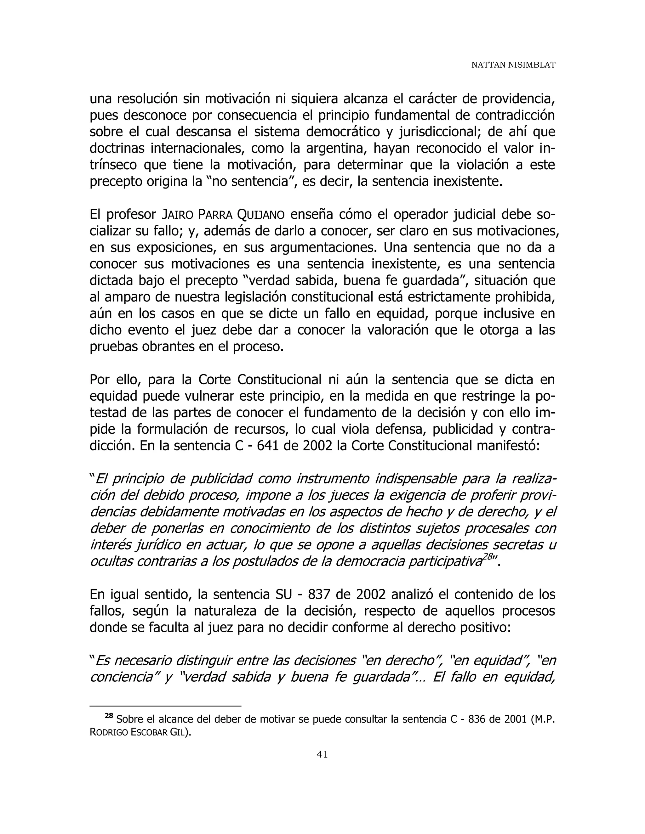NATTAN NISIMBLAT
41
una resolución sin motivación ni siquiera alcanza el carácter de providencia,
pues desconoce por consecuencia el principio fundamental de contradicción
sobre el cual descansa el sistema democrático y jurisdiccional; de ahí que
doctrinas internacionales, como la argentina, hayan reconocido el valor in-
trínseco que tiene la motivación, para determinar que la violación a este
precepto origina la “no sentencia”, es decir, la sentencia inexistente.
El profesor JAIRO PARRA QUIJANO enseña cómo el operador judicial debe so-
cializar su fallo; y, además de darlo a conocer, ser claro en sus motivaciones,
en sus exposiciones, en sus argumentaciones. Una sentencia que no da a
conocer sus motivaciones es una sentencia inexistente, es una sentencia
dictada bajo el precepto “verdad sabida, buena fe guardada”, situación que
al amparo de nuestra legislación constitucional está estrictamente prohibida,
aún en los casos en que se dicte un fallo en equidad, porque inclusive en
dicho evento el juez debe dar a conocer la valoración que le otorga a las
pruebas obrantes en el proceso.
Por ello, para la Corte Constitucional ni aún la sentencia que se dicta en
equidad puede vulnerar este principio, en la medida en que restringe la po-
testad de las partes de conocer el fundamento de la decisión y con ello im-
pide la formulación de recursos, lo cual viola defensa, publicidad y contra-
dicción. En la sentencia C - 641 de 2002 la Corte Constitucional manifestó:
“El principio de publicidad como instrumento indispensable para la realiza-
ción del debido proceso, impone a los jueces la exigencia de proferir provi-
dencias debidamente motivadas en los aspectos de hecho y de derecho, y el
deber de ponerlas en conocimiento de los distintos sujetos procesales con
interés jurídico en actuar, lo que se opone a aquellas decisiones secretas u
ocultas contrarias a los postulados de la democracia participativa28
”.
En igual sentido, la sentencia SU - 837 de 2002 analizó el contenido de los
fallos, según la naturaleza de la decisión, respecto de aquellos procesos
donde se faculta al juez para no decidir conforme al derecho positivo:
“Es necesario distinguir entre las decisiones “en derecho”, “en equidad”, “en
conciencia” y “verdad sabida y buena fe guardada”… El fallo en equidad,
28
Sobre el alcance del deber de motivar se puede consultar la sentencia C - 836 de 2001 (M.P.
RODRIGO ESCOBAR GIL).
 