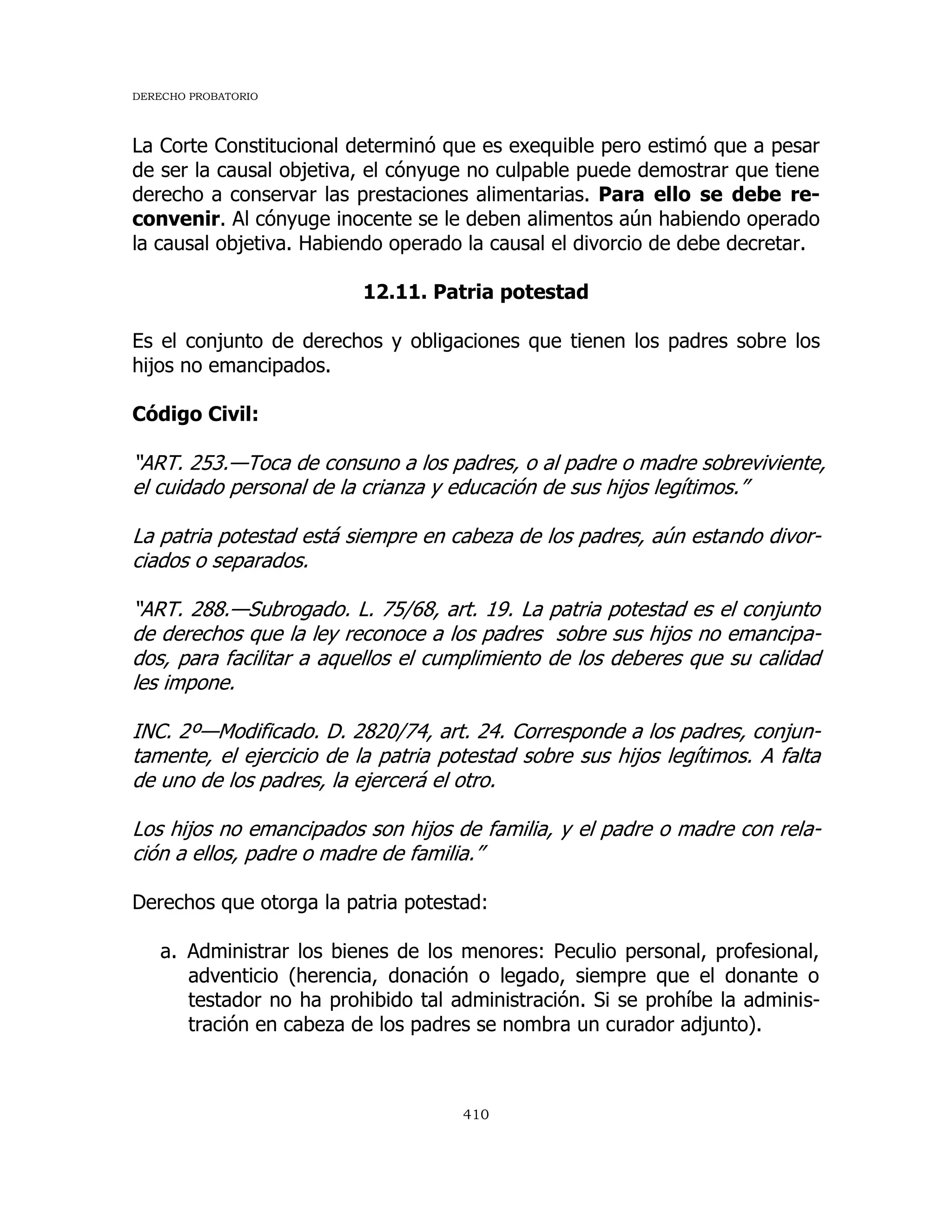 DERECHO PROBATORIO
410
La Corte Constitucional determinó que es exequible pero estimó que a pesar
de ser la causal objetiva, el cónyuge no culpable puede demostrar que tiene
derecho a conservar las prestaciones alimentarias. Para ello se debe re-
convenir. Al cónyuge inocente se le deben alimentos aún habiendo operado
la causal objetiva. Habiendo operado la causal el divorcio de debe decretar.
12.11. Patria potestad
Es el conjunto de derechos y obligaciones que tienen los padres sobre los
hijos no emancipados.
Código Civil:
“ART. 253.—Toca de consuno a los padres, o al padre o madre sobreviviente,
el cuidado personal de la crianza y educación de sus hijos legítimos.”
La patria potestad está siempre en cabeza de los padres, aún estando divor-
ciados o separados.
“ART. 288.—Subrogado. L. 75/68, art. 19. La patria potestad es el conjunto
de derechos que la ley reconoce a los padres sobre sus hijos no emancipa-
dos, para facilitar a aquellos el cumplimiento de los deberes que su calidad
les impone.
INC. 2º—Modificado. D. 2820/74, art. 24. Corresponde a los padres, conjun-
tamente, el ejercicio de la patria potestad sobre sus hijos legítimos. A falta
de uno de los padres, la ejercerá el otro.
Los hijos no emancipados son hijos de familia, y el padre o madre con rela-
ción a ellos, padre o madre de familia.”
Derechos que otorga la patria potestad:
a. Administrar los bienes de los menores: Peculio personal, profesional,
adventicio (herencia, donación o legado, siempre que el donante o
testador no ha prohibido tal administración. Si se prohíbe la adminis-
tración en cabeza de los padres se nombra un curador adjunto).
 