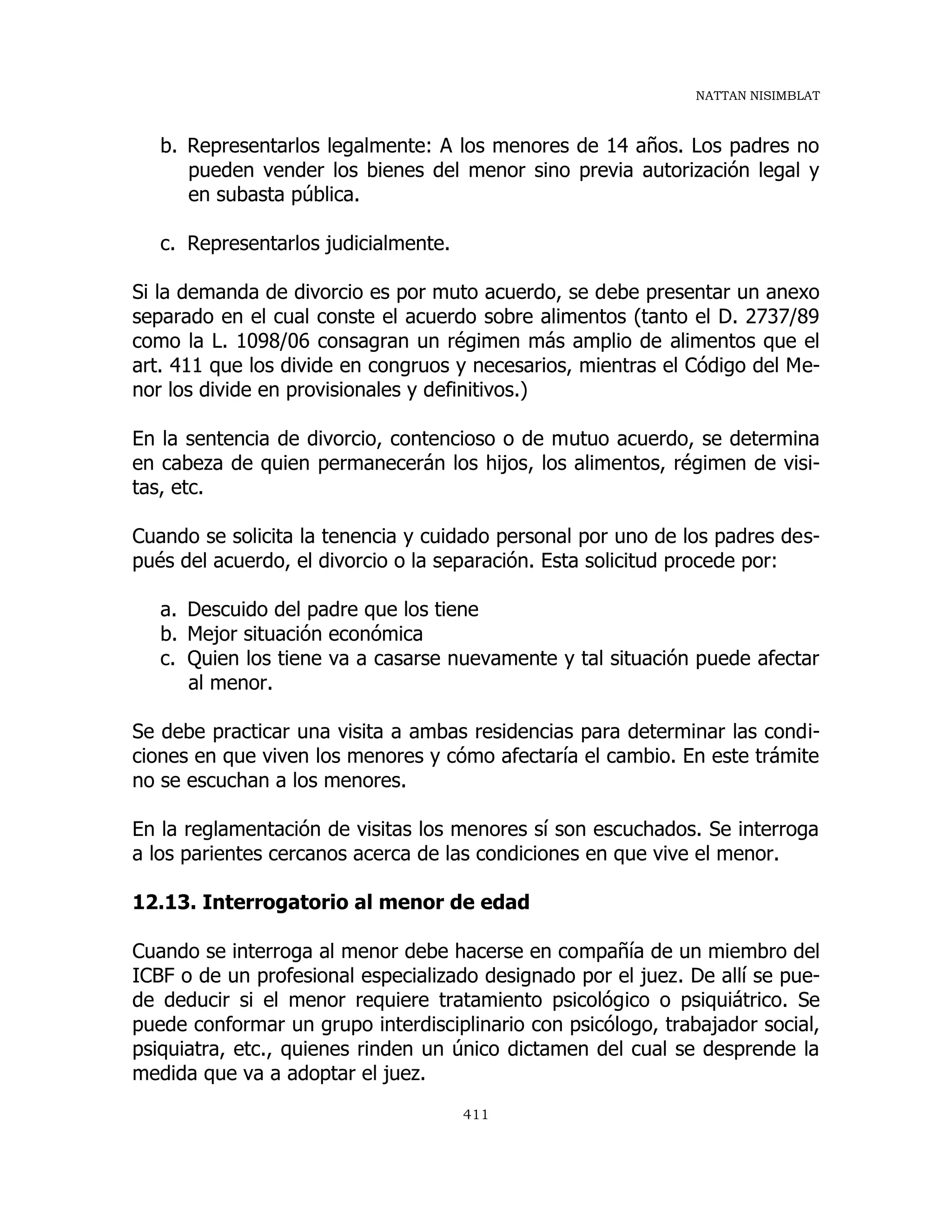 NATTAN NISIMBLAT
411
b. Representarlos legalmente: A los menores de 14 años. Los padres no
pueden vender los bienes del menor sino previa autorización legal y
en subasta pública.
c. Representarlos judicialmente.
Si la demanda de divorcio es por muto acuerdo, se debe presentar un anexo
separado en el cual conste el acuerdo sobre alimentos (tanto el D. 2737/89
como la L. 1098/06 consagran un régimen más amplio de alimentos que el
art. 411 que los divide en congruos y necesarios, mientras el Código del Me-
nor los divide en provisionales y definitivos.)
En la sentencia de divorcio, contencioso o de mutuo acuerdo, se determina
en cabeza de quien permanecerán los hijos, los alimentos, régimen de visi-
tas, etc.
Cuando se solicita la tenencia y cuidado personal por uno de los padres des-
pués del acuerdo, el divorcio o la separación. Esta solicitud procede por:
a. Descuido del padre que los tiene
b. Mejor situación económica
c. Quien los tiene va a casarse nuevamente y tal situación puede afectar
al menor.
Se debe practicar una visita a ambas residencias para determinar las condi-
ciones en que viven los menores y cómo afectaría el cambio. En este trámite
no se escuchan a los menores.
En la reglamentación de visitas los menores sí son escuchados. Se interroga
a los parientes cercanos acerca de las condiciones en que vive el menor.
12.13. Interrogatorio al menor de edad
Cuando se interroga al menor debe hacerse en compañía de un miembro del
ICBF o de un profesional especializado designado por el juez. De allí se pue-
de deducir si el menor requiere tratamiento psicológico o psiquiátrico. Se
puede conformar un grupo interdisciplinario con psicólogo, trabajador social,
psiquiatra, etc., quienes rinden un único dictamen del cual se desprende la
medida que va a adoptar el juez.
 