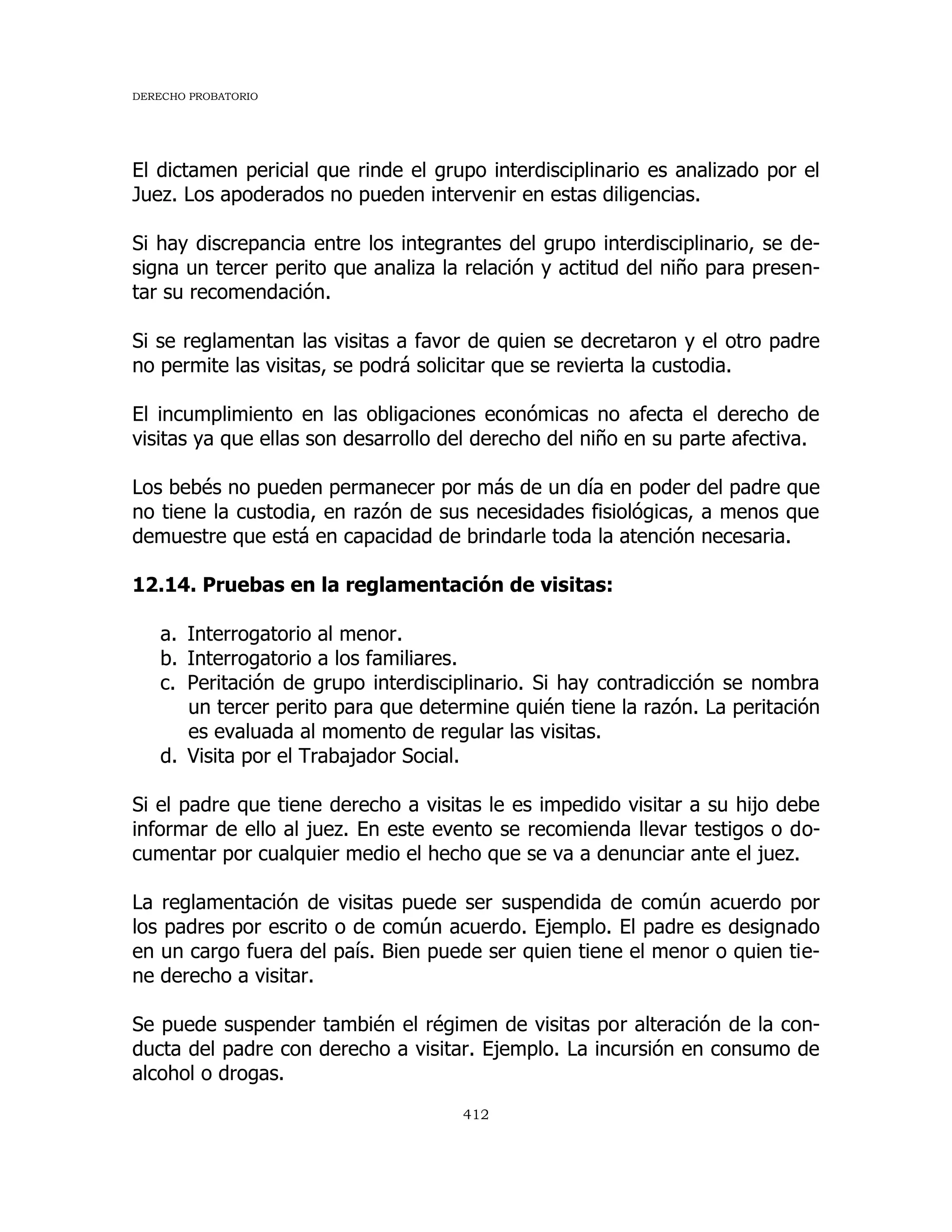 DERECHO PROBATORIO
412
El dictamen pericial que rinde el grupo interdisciplinario es analizado por el
Juez. Los apoderados no pueden intervenir en estas diligencias.
Si hay discrepancia entre los integrantes del grupo interdisciplinario, se de-
signa un tercer perito que analiza la relación y actitud del niño para presen-
tar su recomendación.
Si se reglamentan las visitas a favor de quien se decretaron y el otro padre
no permite las visitas, se podrá solicitar que se revierta la custodia.
El incumplimiento en las obligaciones económicas no afecta el derecho de
visitas ya que ellas son desarrollo del derecho del niño en su parte afectiva.
Los bebés no pueden permanecer por más de un día en poder del padre que
no tiene la custodia, en razón de sus necesidades fisiológicas, a menos que
demuestre que está en capacidad de brindarle toda la atención necesaria.
12.14. Pruebas en la reglamentación de visitas:
a. Interrogatorio al menor.
b. Interrogatorio a los familiares.
c. Peritación de grupo interdisciplinario. Si hay contradicción se nombra
un tercer perito para que determine quién tiene la razón. La peritación
es evaluada al momento de regular las visitas.
d. Visita por el Trabajador Social.
Si el padre que tiene derecho a visitas le es impedido visitar a su hijo debe
informar de ello al juez. En este evento se recomienda llevar testigos o do-
cumentar por cualquier medio el hecho que se va a denunciar ante el juez.
La reglamentación de visitas puede ser suspendida de común acuerdo por
los padres por escrito o de común acuerdo. Ejemplo. El padre es designado
en un cargo fuera del país. Bien puede ser quien tiene el menor o quien tie-
ne derecho a visitar.
Se puede suspender también el régimen de visitas por alteración de la con-
ducta del padre con derecho a visitar. Ejemplo. La incursión en consumo de
alcohol o drogas.
 