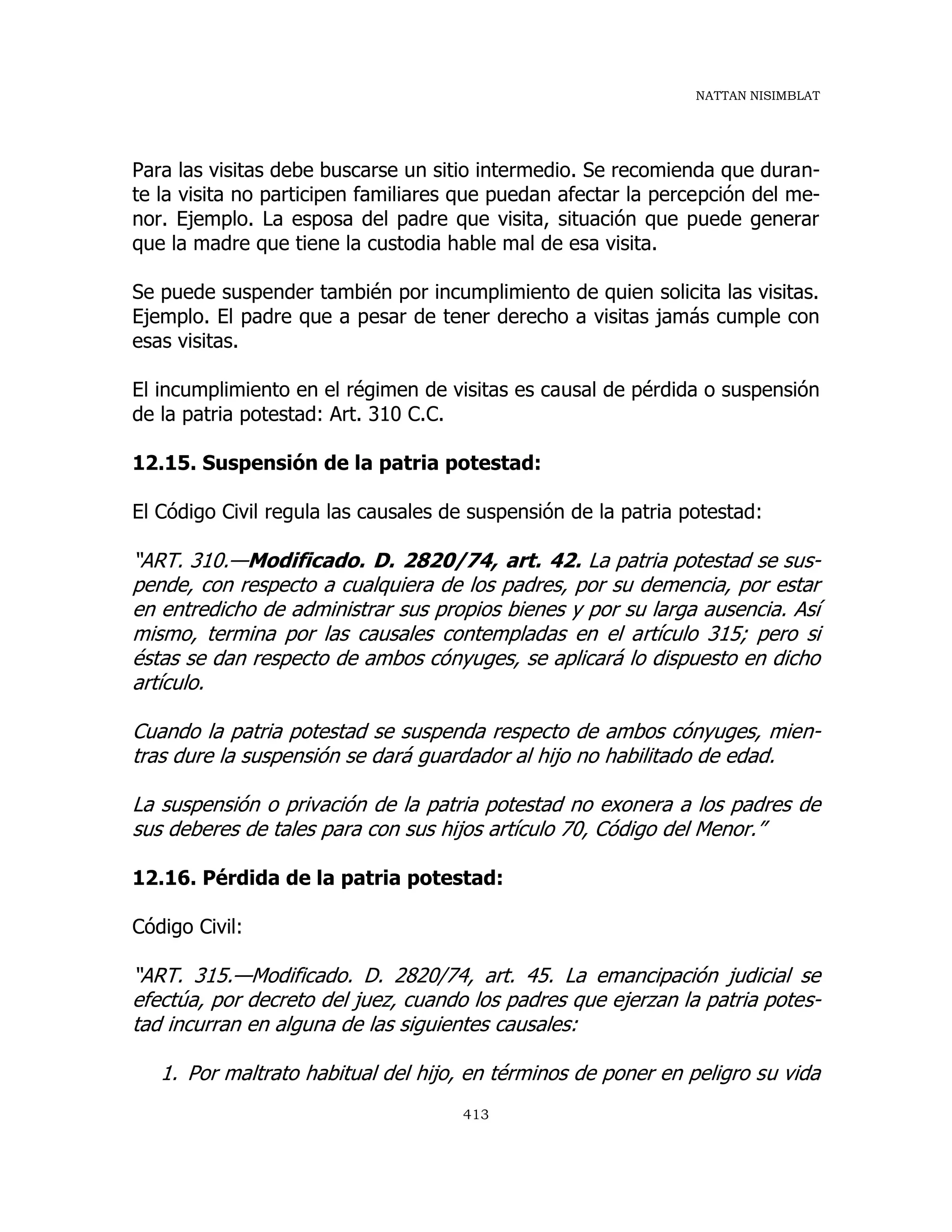 NATTAN NISIMBLAT
413
Para las visitas debe buscarse un sitio intermedio. Se recomienda que duran-
te la visita no participen familiares que puedan afectar la percepción del me-
nor. Ejemplo. La esposa del padre que visita, situación que puede generar
que la madre que tiene la custodia hable mal de esa visita.
Se puede suspender también por incumplimiento de quien solicita las visitas.
Ejemplo. El padre que a pesar de tener derecho a visitas jamás cumple con
esas visitas.
El incumplimiento en el régimen de visitas es causal de pérdida o suspensión
de la patria potestad: Art. 310 C.C.
12.15. Suspensión de la patria potestad:
El Código Civil regula las causales de suspensión de la patria potestad:
“ART. 310.—Modificado. D. 2820/74, art. 42. La patria potestad se sus-
pende, con respecto a cualquiera de los padres, por su demencia, por estar
en entredicho de administrar sus propios bienes y por su larga ausencia. Así
mismo, termina por las causales contempladas en el artículo 315; pero si
éstas se dan respecto de ambos cónyuges, se aplicará lo dispuesto en dicho
artículo.
Cuando la patria potestad se suspenda respecto de ambos cónyuges, mien-
tras dure la suspensión se dará guardador al hijo no habilitado de edad.
La suspensión o privación de la patria potestad no exonera a los padres de
sus deberes de tales para con sus hijos artículo 70, Código del Menor.”
12.16. Pérdida de la patria potestad:
Código Civil:
“ART. 315.—Modificado. D. 2820/74, art. 45. La emancipación judicial se
efectúa, por decreto del juez, cuando los padres que ejerzan la patria potes-
tad incurran en alguna de las siguientes causales:
1. Por maltrato habitual del hijo, en términos de poner en peligro su vida
 