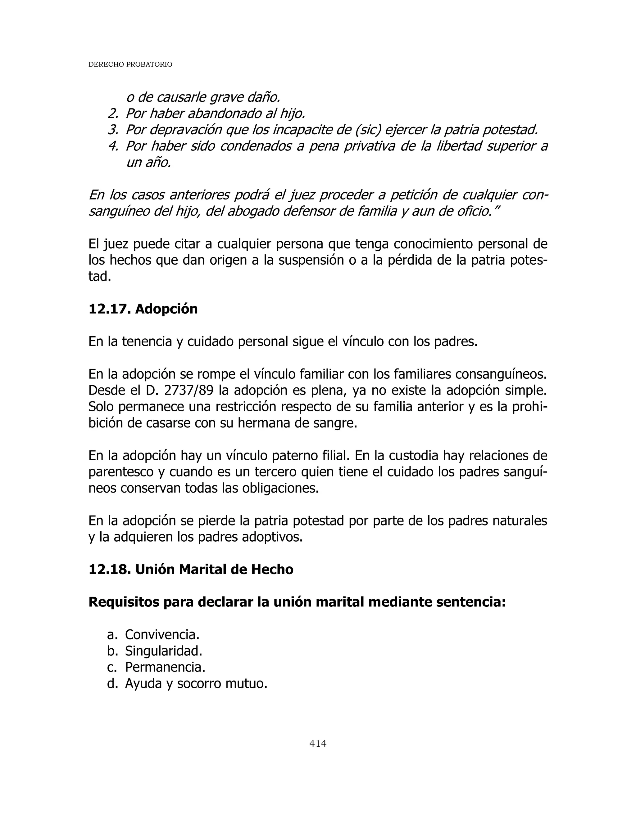 DERECHO PROBATORIO
414
o de causarle grave daño.
2. Por haber abandonado al hijo.
3. Por depravación que los incapacite de (sic) ejercer la patria potestad.
4. Por haber sido condenados a pena privativa de la libertad superior a
un año.
En los casos anteriores podrá el juez proceder a petición de cualquier con-
sanguíneo del hijo, del abogado defensor de familia y aun de oficio.”
El juez puede citar a cualquier persona que tenga conocimiento personal de
los hechos que dan origen a la suspensión o a la pérdida de la patria potes-
tad.
12.17. Adopción
En la tenencia y cuidado personal sigue el vínculo con los padres.
En la adopción se rompe el vínculo familiar con los familiares consanguíneos.
Desde el D. 2737/89 la adopción es plena, ya no existe la adopción simple.
Solo permanece una restricción respecto de su familia anterior y es la prohi-
bición de casarse con su hermana de sangre.
En la adopción hay un vínculo paterno filial. En la custodia hay relaciones de
parentesco y cuando es un tercero quien tiene el cuidado los padres sanguí-
neos conservan todas las obligaciones.
En la adopción se pierde la patria potestad por parte de los padres naturales
y la adquieren los padres adoptivos.
12.18. Unión Marital de Hecho
Requisitos para declarar la unión marital mediante sentencia:
a. Convivencia.
b. Singularidad.
c. Permanencia.
d. Ayuda y socorro mutuo.
 