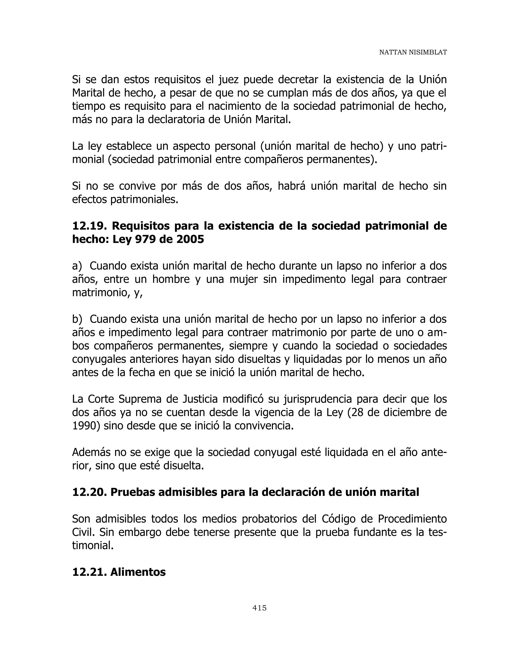 NATTAN NISIMBLAT
415
Si se dan estos requisitos el juez puede decretar la existencia de la Unión
Marital de hecho, a pesar de que no se cumplan más de dos años, ya que el
tiempo es requisito para el nacimiento de la sociedad patrimonial de hecho,
más no para la declaratoria de Unión Marital.
La ley establece un aspecto personal (unión marital de hecho) y uno patri-
monial (sociedad patrimonial entre compañeros permanentes).
Si no se convive por más de dos años, habrá unión marital de hecho sin
efectos patrimoniales.
12.19. Requisitos para la existencia de la sociedad patrimonial de
hecho: Ley 979 de 2005
a) Cuando exista unión marital de hecho durante un lapso no inferior a dos
años, entre un hombre y una mujer sin impedimento legal para contraer
matrimonio, y,
b) Cuando exista una unión marital de hecho por un lapso no inferior a dos
años e impedimento legal para contraer matrimonio por parte de uno o am-
bos compañeros permanentes, siempre y cuando la sociedad o sociedades
conyugales anteriores hayan sido disueltas y liquidadas por lo menos un año
antes de la fecha en que se inició la unión marital de hecho.
La Corte Suprema de Justicia modificó su jurisprudencia para decir que los
dos años ya no se cuentan desde la vigencia de la Ley (28 de diciembre de
1990) sino desde que se inició la convivencia.
Además no se exige que la sociedad conyugal esté liquidada en el año ante-
rior, sino que esté disuelta.
12.20. Pruebas admisibles para la declaración de unión marital
Son admisibles todos los medios probatorios del Código de Procedimiento
Civil. Sin embargo debe tenerse presente que la prueba fundante es la tes-
timonial.
12.21. Alimentos
 