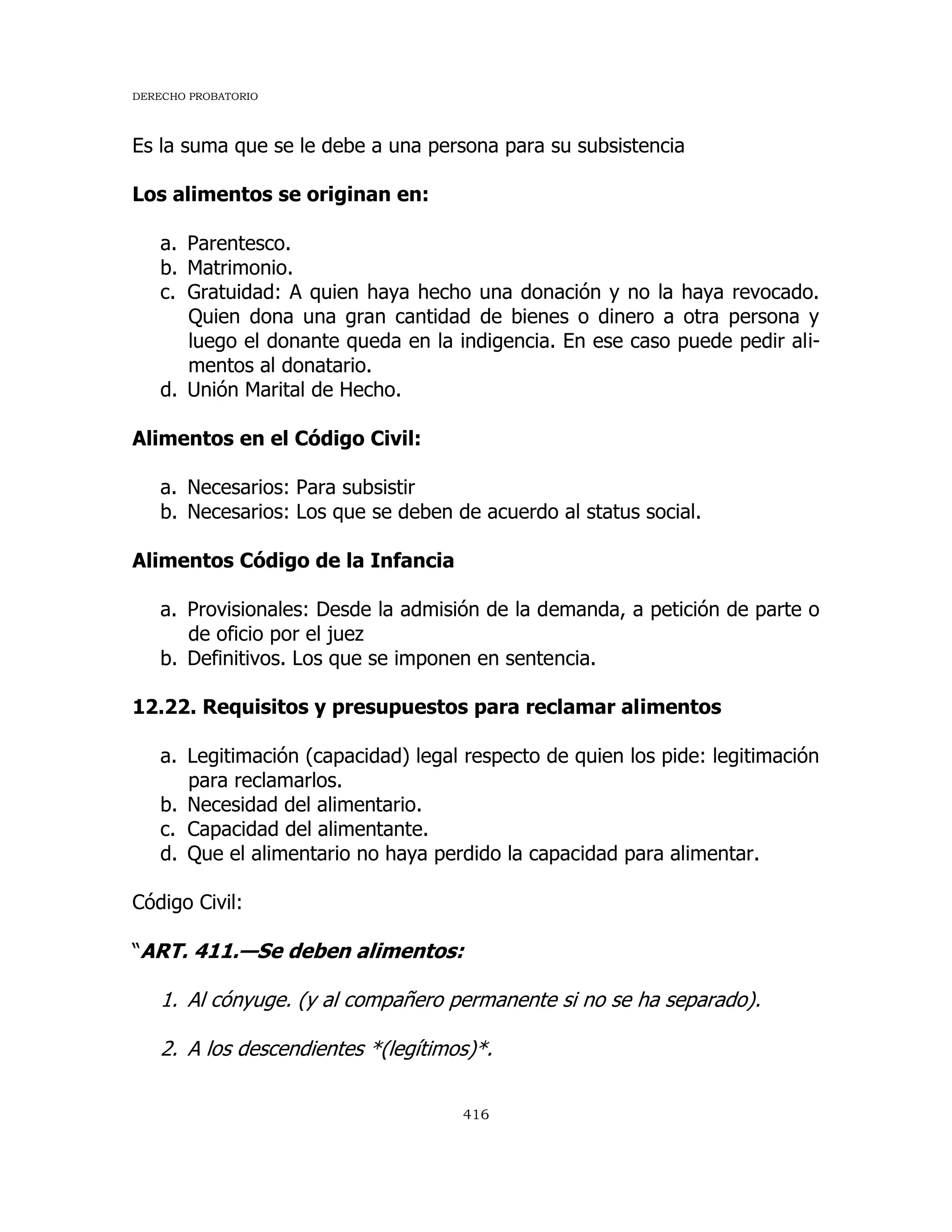 DERECHO PROBATORIO
416
Es la suma que se le debe a una persona para su subsistencia
Los alimentos se originan en:
a. Parentesco.
b. Matrimonio.
c. Gratuidad: A quien haya hecho una donación y no la haya revocado.
Quien dona una gran cantidad de bienes o dinero a otra persona y
luego el donante queda en la indigencia. En ese caso puede pedir ali-
mentos al donatario.
d. Unión Marital de Hecho.
Alimentos en el Código Civil:
a. Necesarios: Para subsistir
b. Necesarios: Los que se deben de acuerdo al status social.
Alimentos Código de la Infancia
a. Provisionales: Desde la admisión de la demanda, a petición de parte o
de oficio por el juez
b. Definitivos. Los que se imponen en sentencia.
12.22. Requisitos y presupuestos para reclamar alimentos
a. Legitimación (capacidad) legal respecto de quien los pide: legitimación
para reclamarlos.
b. Necesidad del alimentario.
c. Capacidad del alimentante.
d. Que el alimentario no haya perdido la capacidad para alimentar.
Código Civil:
“ART. 411.—Se deben alimentos:
1. Al cónyuge. (y al compañero permanente si no se ha separado).
2. A los descendientes *(legítimos)*.
 