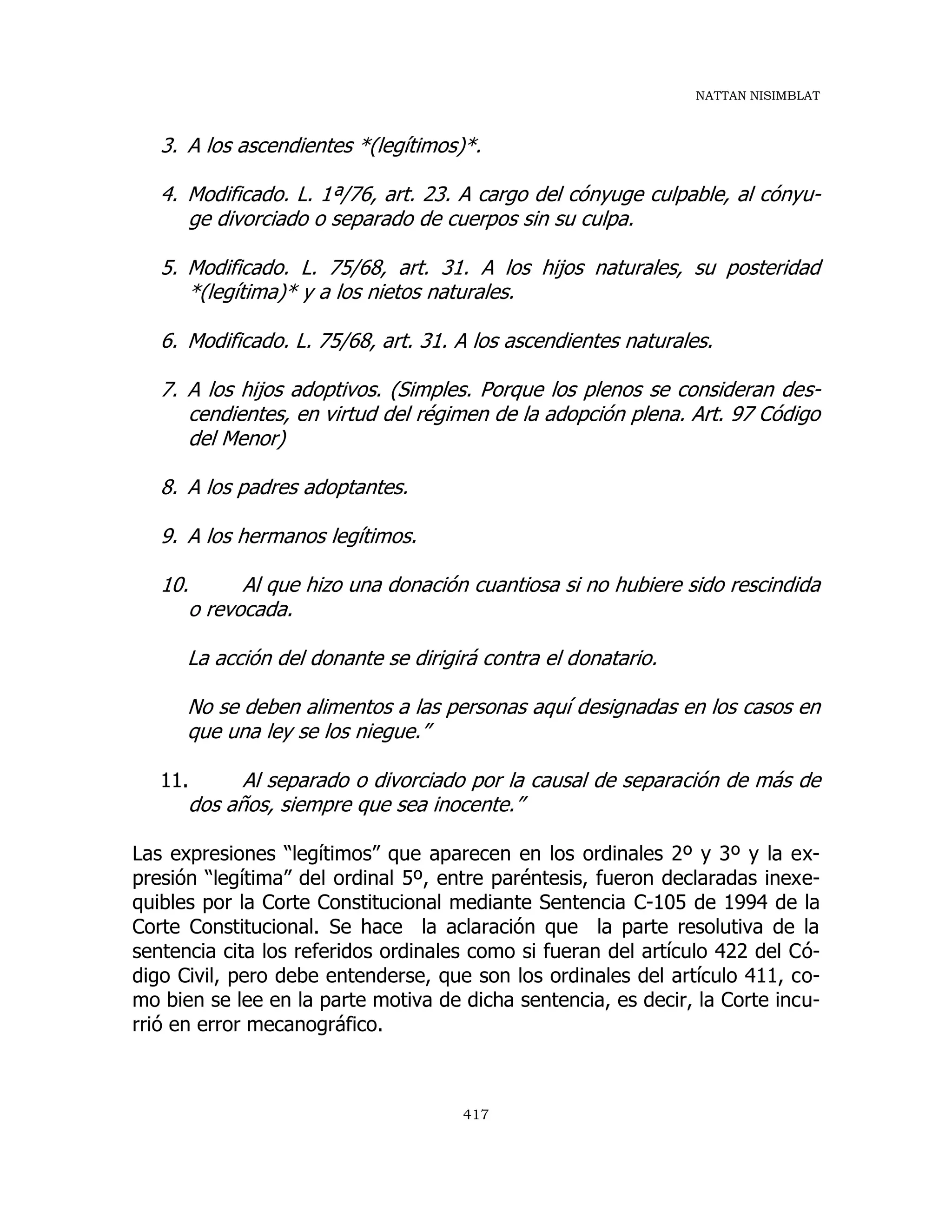NATTAN NISIMBLAT
417
3. A los ascendientes *(legítimos)*.
4. Modificado. L. 1ª/76, art. 23. A cargo del cónyuge culpable, al cónyu-
ge divorciado o separado de cuerpos sin su culpa.
5. Modificado. L. 75/68, art. 31. A los hijos naturales, su posteridad
*(legítima)* y a los nietos naturales.
6. Modificado. L. 75/68, art. 31. A los ascendientes naturales.
7. A los hijos adoptivos. (Simples. Porque los plenos se consideran des-
cendientes, en virtud del régimen de la adopción plena. Art. 97 Código
del Menor)
8. A los padres adoptantes.
9. A los hermanos legítimos.
10. Al que hizo una donación cuantiosa si no hubiere sido rescindida
o revocada.
La acción del donante se dirigirá contra el donatario.
No se deben alimentos a las personas aquí designadas en los casos en
que una ley se los niegue.”
11. Al separado o divorciado por la causal de separación de más de
dos años, siempre que sea inocente.”
Las expresiones “legítimos” que aparecen en los ordinales 2º y 3º y la ex-
presión “legítima” del ordinal 5º, entre paréntesis, fueron declaradas inexe-
quibles por la Corte Constitucional mediante Sentencia C-105 de 1994 de la
Corte Constitucional. Se hace la aclaración que la parte resolutiva de la
sentencia cita los referidos ordinales como si fueran del artículo 422 del Có-
digo Civil, pero debe entenderse, que son los ordinales del artículo 411, co-
mo bien se lee en la parte motiva de dicha sentencia, es decir, la Corte incu-
rrió en error mecanográfico.
 
