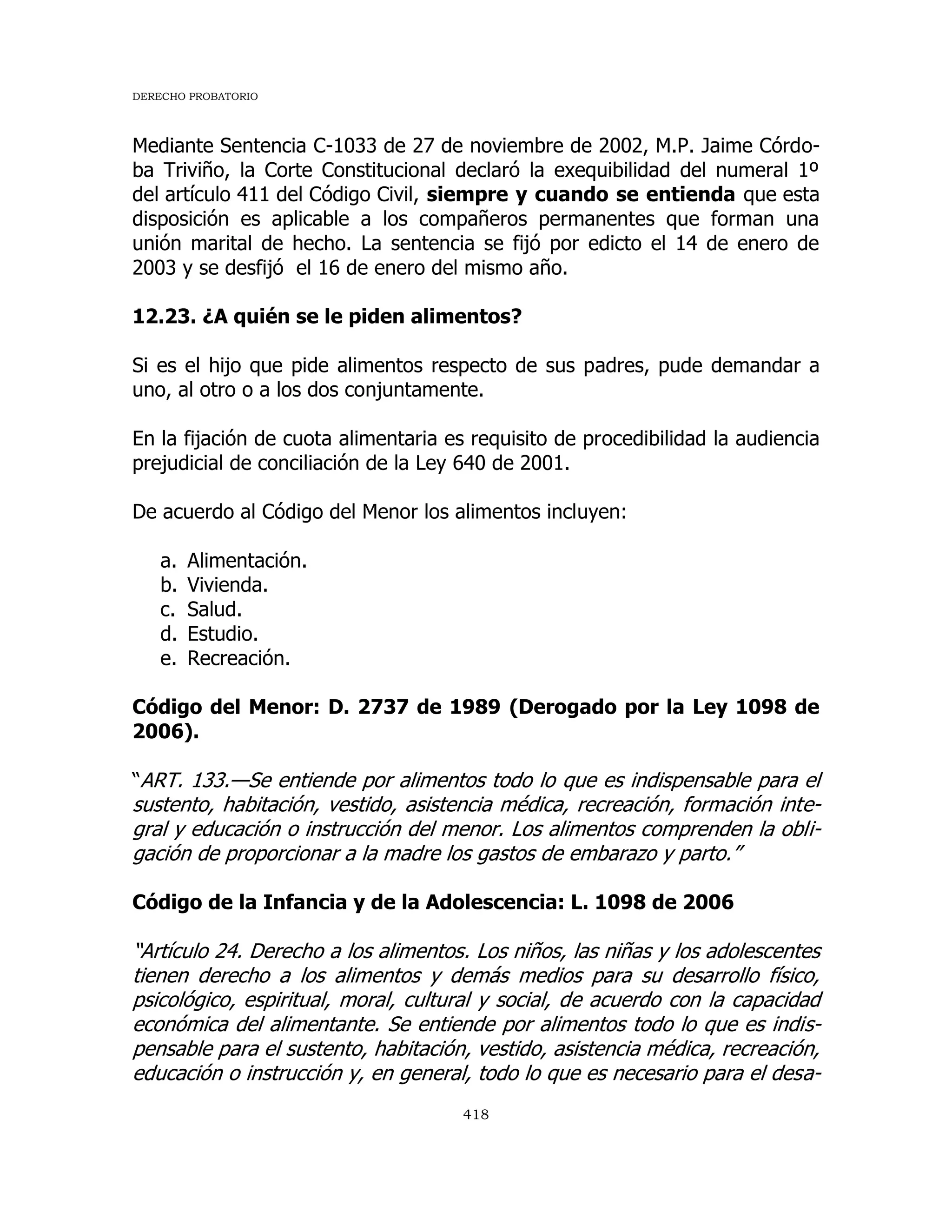DERECHO PROBATORIO
418
Mediante Sentencia C-1033 de 27 de noviembre de 2002, M.P. Jaime Córdo-
ba Triviño, la Corte Constitucional declaró la exequibilidad del numeral 1º
del artículo 411 del Código Civil, siempre y cuando se entienda que esta
disposición es aplicable a los compañeros permanentes que forman una
unión marital de hecho. La sentencia se fijó por edicto el 14 de enero de
2003 y se desfijó el 16 de enero del mismo año.
12.23. ¿A quién se le piden alimentos?
Si es el hijo que pide alimentos respecto de sus padres, pude demandar a
uno, al otro o a los dos conjuntamente.
En la fijación de cuota alimentaria es requisito de procedibilidad la audiencia
prejudicial de conciliación de la Ley 640 de 2001.
De acuerdo al Código del Menor los alimentos incluyen:
a. Alimentación.
b. Vivienda.
c. Salud.
d. Estudio.
e. Recreación.
Código del Menor: D. 2737 de 1989 (Derogado por la Ley 1098 de
2006).
“ART. 133.—Se entiende por alimentos todo lo que es indispensable para el
sustento, habitación, vestido, asistencia médica, recreación, formación inte-
gral y educación o instrucción del menor. Los alimentos comprenden la obli-
gación de proporcionar a la madre los gastos de embarazo y parto.”
Código de la Infancia y de la Adolescencia: L. 1098 de 2006
“Artículo 24. Derecho a los alimentos. Los niños, las niñas y los adolescentes
tienen derecho a los alimentos y demás medios para su desarrollo físico,
psicológico, espiritual, moral, cultural y social, de acuerdo con la capacidad
económica del alimentante. Se entiende por alimentos todo lo que es indis-
pensable para el sustento, habitación, vestido, asistencia médica, recreación,
educación o instrucción y, en general, todo lo que es necesario para el desa-
 