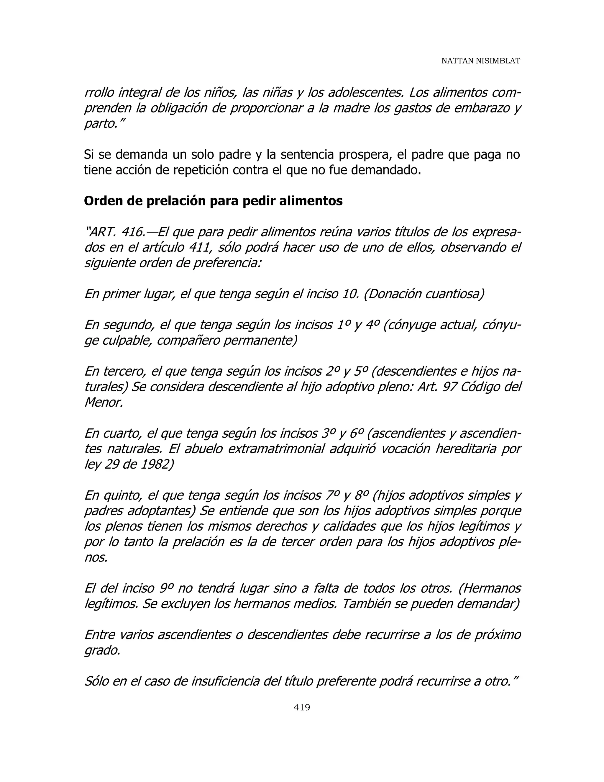 NATTAN NISIMBLAT
419
rrollo integral de los niños, las niñas y los adolescentes. Los alimentos com-
prenden la obligación de proporcionar a la madre los gastos de embarazo y
parto.”
Si se demanda un solo padre y la sentencia prospera, el padre que paga no
tiene acción de repetición contra el que no fue demandado.
Orden de prelación para pedir alimentos
“ART. 416.—El que para pedir alimentos reúna varios títulos de los expresa-
dos en el artículo 411, sólo podrá hacer uso de uno de ellos, observando el
siguiente orden de preferencia:
En primer lugar, el que tenga según el inciso 10. (Donación cuantiosa)
En segundo, el que tenga según los incisos 1º y 4º (cónyuge actual, cónyu-
ge culpable, compañero permanente)
En tercero, el que tenga según los incisos 2º y 5º (descendientes e hijos na-
turales) Se considera descendiente al hijo adoptivo pleno: Art. 97 Código del
Menor.
En cuarto, el que tenga según los incisos 3º y 6º (ascendientes y ascendien-
tes naturales. El abuelo extramatrimonial adquirió vocación hereditaria por
ley 29 de 1982)
En quinto, el que tenga según los incisos 7º y 8º (hijos adoptivos simples y
padres adoptantes) Se entiende que son los hijos adoptivos simples porque
los plenos tienen los mismos derechos y calidades que los hijos legítimos y
por lo tanto la prelación es la de tercer orden para los hijos adoptivos ple-
nos.
El del inciso 9º no tendrá lugar sino a falta de todos los otros. (Hermanos
legítimos. Se excluyen los hermanos medios. También se pueden demandar)
Entre varios ascendientes o descendientes debe recurrirse a los de próximo
grado.
Sólo en el caso de insuficiencia del título preferente podrá recurrirse a otro.”
 
