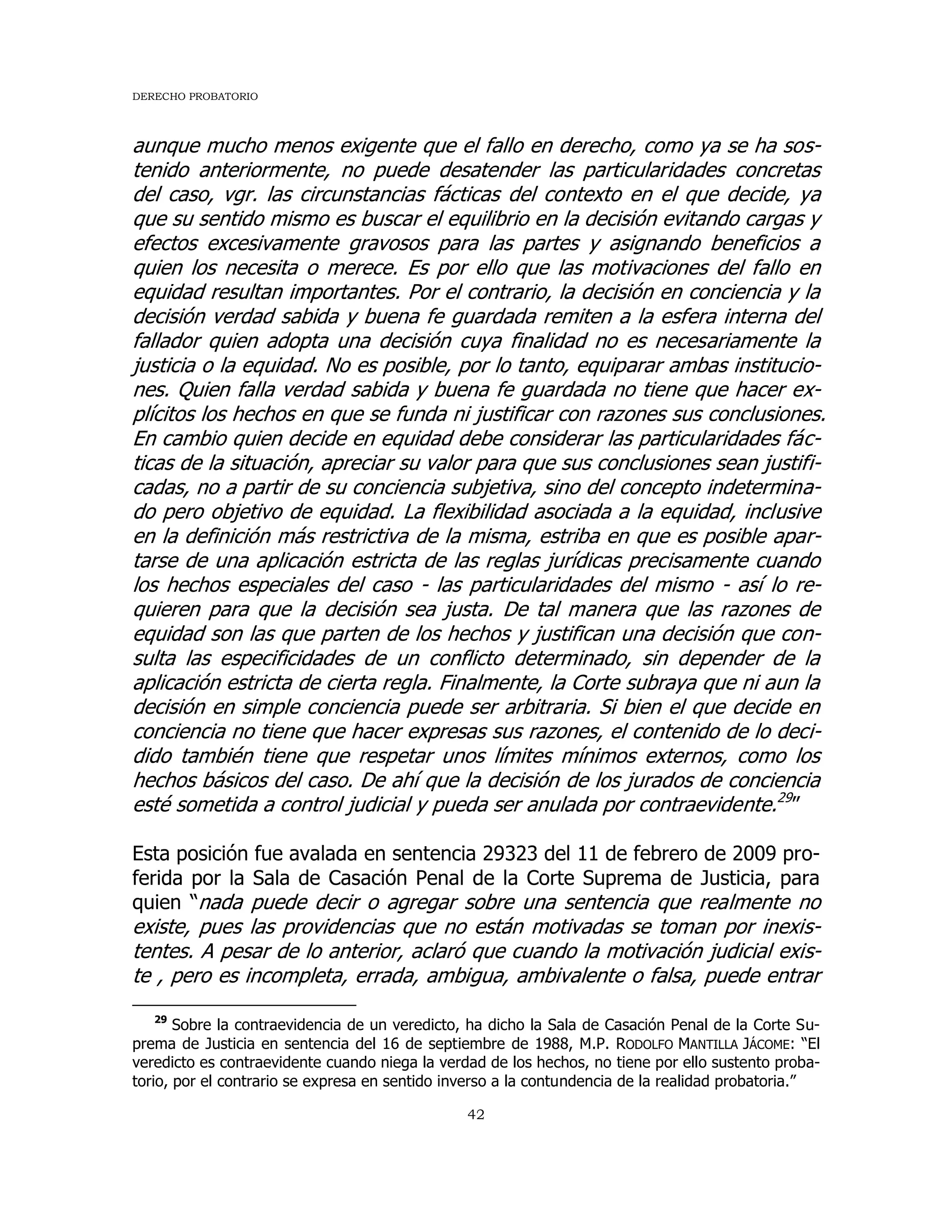 DERECHO PROBATORIO
42
aunque mucho menos exigente que el fallo en derecho, como ya se ha sos-
tenido anteriormente, no puede desatender las particularidades concretas
del caso, vgr. las circunstancias fácticas del contexto en el que decide, ya
que su sentido mismo es buscar el equilibrio en la decisión evitando cargas y
efectos excesivamente gravosos para las partes y asignando beneficios a
quien los necesita o merece. Es por ello que las motivaciones del fallo en
equidad resultan importantes. Por el contrario, la decisión en conciencia y la
decisión verdad sabida y buena fe guardada remiten a la esfera interna del
fallador quien adopta una decisión cuya finalidad no es necesariamente la
justicia o la equidad. No es posible, por lo tanto, equiparar ambas institucio-
nes. Quien falla verdad sabida y buena fe guardada no tiene que hacer ex-
plícitos los hechos en que se funda ni justificar con razones sus conclusiones.
En cambio quien decide en equidad debe considerar las particularidades fác-
ticas de la situación, apreciar su valor para que sus conclusiones sean justifi-
cadas, no a partir de su conciencia subjetiva, sino del concepto indetermina-
do pero objetivo de equidad. La flexibilidad asociada a la equidad, inclusive
en la definición más restrictiva de la misma, estriba en que es posible apar-
tarse de una aplicación estricta de las reglas jurídicas precisamente cuando
los hechos especiales del caso - las particularidades del mismo - así lo re-
quieren para que la decisión sea justa. De tal manera que las razones de
equidad son las que parten de los hechos y justifican una decisión que con-
sulta las especificidades de un conflicto determinado, sin depender de la
aplicación estricta de cierta regla. Finalmente, la Corte subraya que ni aun la
decisión en simple conciencia puede ser arbitraria. Si bien el que decide en
conciencia no tiene que hacer expresas sus razones, el contenido de lo deci-
dido también tiene que respetar unos límites mínimos externos, como los
hechos básicos del caso. De ahí que la decisión de los jurados de conciencia
esté sometida a control judicial y pueda ser anulada por contraevidente.29
”
Esta posición fue avalada en sentencia 29323 del 11 de febrero de 2009 pro-
ferida por la Sala de Casación Penal de la Corte Suprema de Justicia, para
quien “nada puede decir o agregar sobre una sentencia que realmente no
existe, pues las providencias que no están motivadas se toman por inexis-
tentes. A pesar de lo anterior, aclaró que cuando la motivación judicial exis-
te , pero es incompleta, errada, ambigua, ambivalente o falsa, puede entrar
29
Sobre la contraevidencia de un veredicto, ha dicho la Sala de Casación Penal de la Corte Su-
prema de Justicia en sentencia del 16 de septiembre de 1988, M.P. RODOLFO MANTILLA JÁCOME: “El
veredicto es contraevidente cuando niega la verdad de los hechos, no tiene por ello sustento proba-
torio, por el contrario se expresa en sentido inverso a la contundencia de la realidad probatoria.”
 