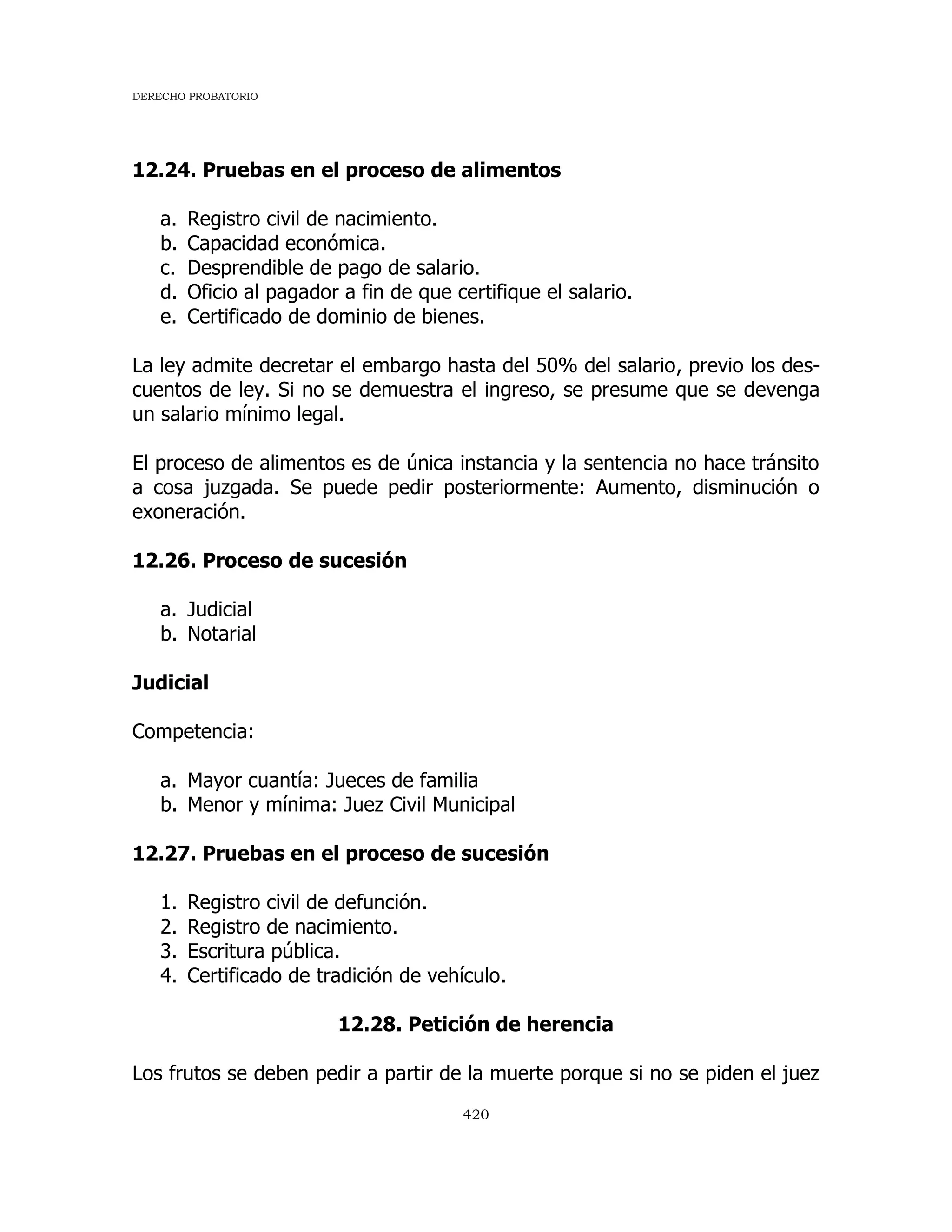 DERECHO PROBATORIO
420
12.24. Pruebas en el proceso de alimentos
a. Registro civil de nacimiento.
b. Capacidad económica.
c. Desprendible de pago de salario.
d. Oficio al pagador a fin de que certifique el salario.
e. Certificado de dominio de bienes.
La ley admite decretar el embargo hasta del 50% del salario, previo los des-
cuentos de ley. Si no se demuestra el ingreso, se presume que se devenga
un salario mínimo legal.
El proceso de alimentos es de única instancia y la sentencia no hace tránsito
a cosa juzgada. Se puede pedir posteriormente: Aumento, disminución o
exoneración.
12.26. Proceso de sucesión
a. Judicial
b. Notarial
Judicial
Competencia:
a. Mayor cuantía: Jueces de familia
b. Menor y mínima: Juez Civil Municipal
12.27. Pruebas en el proceso de sucesión
1. Registro civil de defunción.
2. Registro de nacimiento.
3. Escritura pública.
4. Certificado de tradición de vehículo.
12.28. Petición de herencia
Los frutos se deben pedir a partir de la muerte porque si no se piden el juez
 