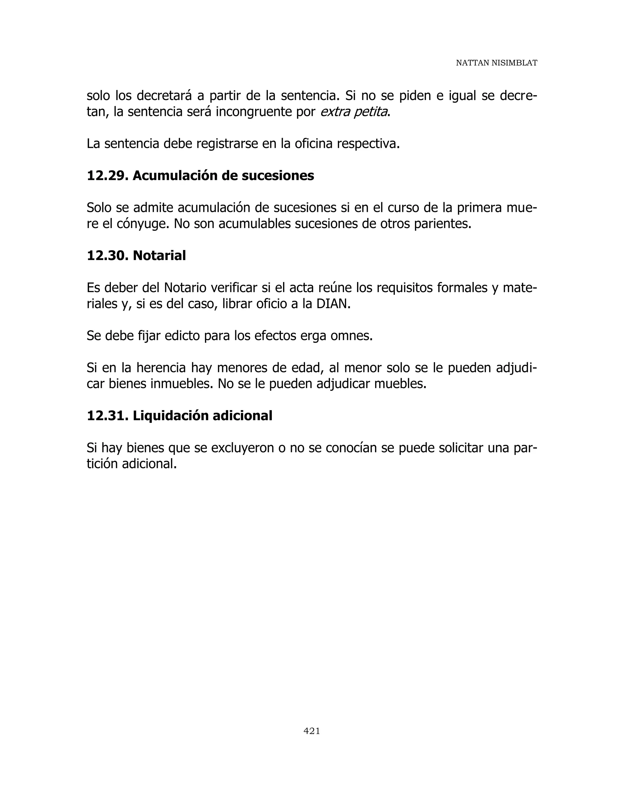 NATTAN NISIMBLAT
421
solo los decretará a partir de la sentencia. Si no se piden e igual se decre-
tan, la sentencia será incongruente por extra petita.
La sentencia debe registrarse en la oficina respectiva.
12.29. Acumulación de sucesiones
Solo se admite acumulación de sucesiones si en el curso de la primera mue-
re el cónyuge. No son acumulables sucesiones de otros parientes.
12.30. Notarial
Es deber del Notario verificar si el acta reúne los requisitos formales y mate-
riales y, si es del caso, librar oficio a la DIAN.
Se debe fijar edicto para los efectos erga omnes.
Si en la herencia hay menores de edad, al menor solo se le pueden adjudi-
car bienes inmuebles. No se le pueden adjudicar muebles.
12.31. Liquidación adicional
Si hay bienes que se excluyeron o no se conocían se puede solicitar una par-
tición adicional.
 