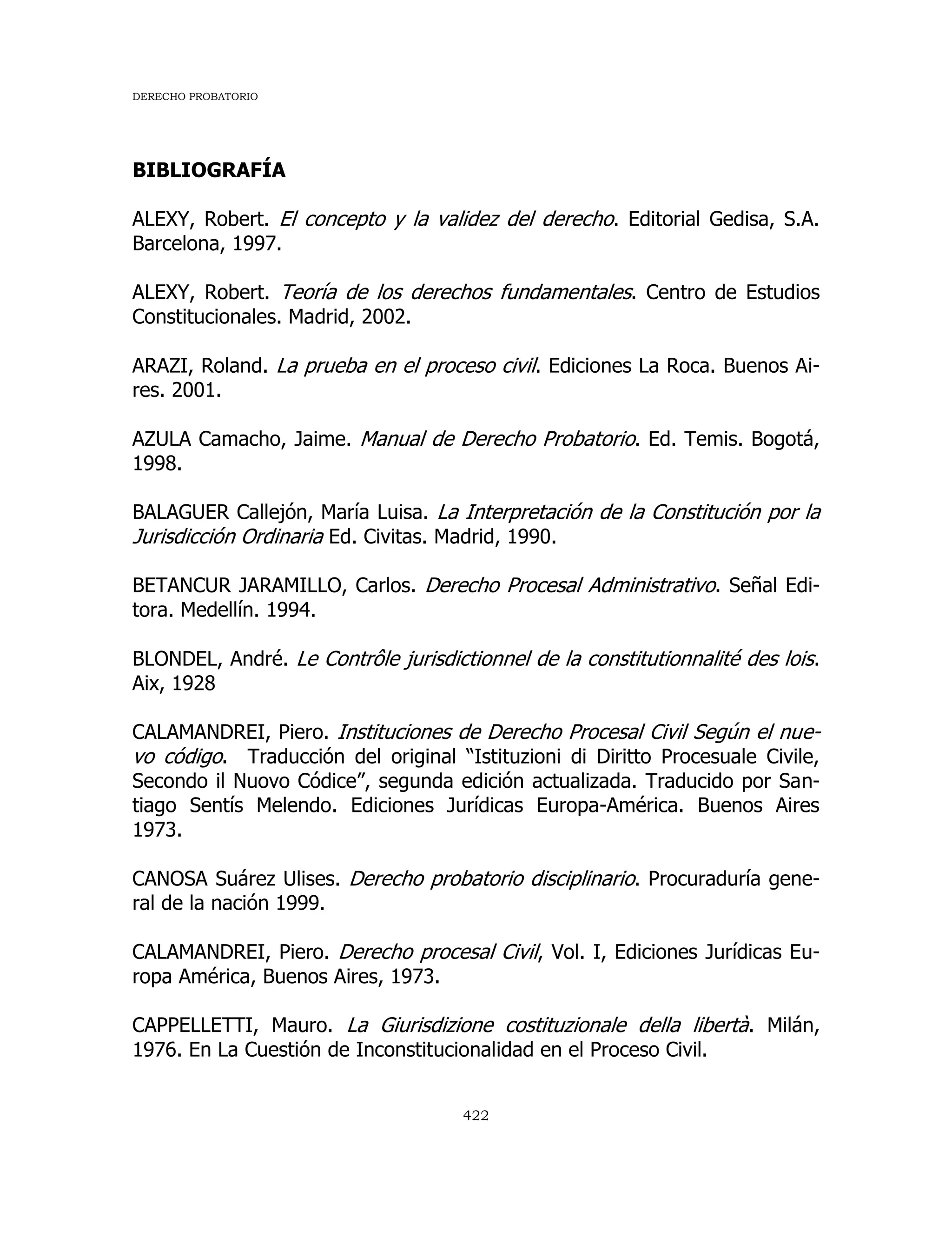 DERECHO PROBATORIO
422
BIBLIOGRAFÍA
ALEXY, Robert. El concepto y la validez del derecho. Editorial Gedisa, S.A.
Barcelona, 1997.
ALEXY, Robert. Teoría de los derechos fundamentales. Centro de Estudios
Constitucionales. Madrid, 2002.
ARAZI, Roland. La prueba en el proceso civil. Ediciones La Roca. Buenos Ai-
res. 2001.
AZULA Camacho, Jaime. Manual de Derecho Probatorio. Ed. Temis. Bogotá,
1998.
BALAGUER Callejón, María Luisa. La Interpretación de la Constitución por la
Jurisdicción Ordinaria Ed. Civitas. Madrid, 1990.
BETANCUR JARAMILLO, Carlos. Derecho Procesal Administrativo. Señal Edi-
tora. Medellín. 1994.
BLONDEL, André. Le Contrôle jurisdictionnel de la constitutionnalité des lois.
Aix, 1928
CALAMANDREI, Piero. Instituciones de Derecho Procesal Civil Según el nue-
vo código. Traducción del original “Istituzioni di Diritto Procesuale Civile,
Secondo il Nuovo Códice”, segunda edición actualizada. Traducido por San-
tiago Sentís Melendo. Ediciones Jurídicas Europa-América. Buenos Aires
1973.
CANOSA Suárez Ulises. Derecho probatorio disciplinario. Procuraduría gene-
ral de la nación 1999.
CALAMANDREI, Piero. Derecho procesal Civil, Vol. I, Ediciones Jurídicas Eu-
ropa América, Buenos Aires, 1973.
CAPPELLETTI, Mauro. La Giurisdizione costituzionale della libertà. Milán,
1976. En La Cuestión de Inconstitucionalidad en el Proceso Civil.
 