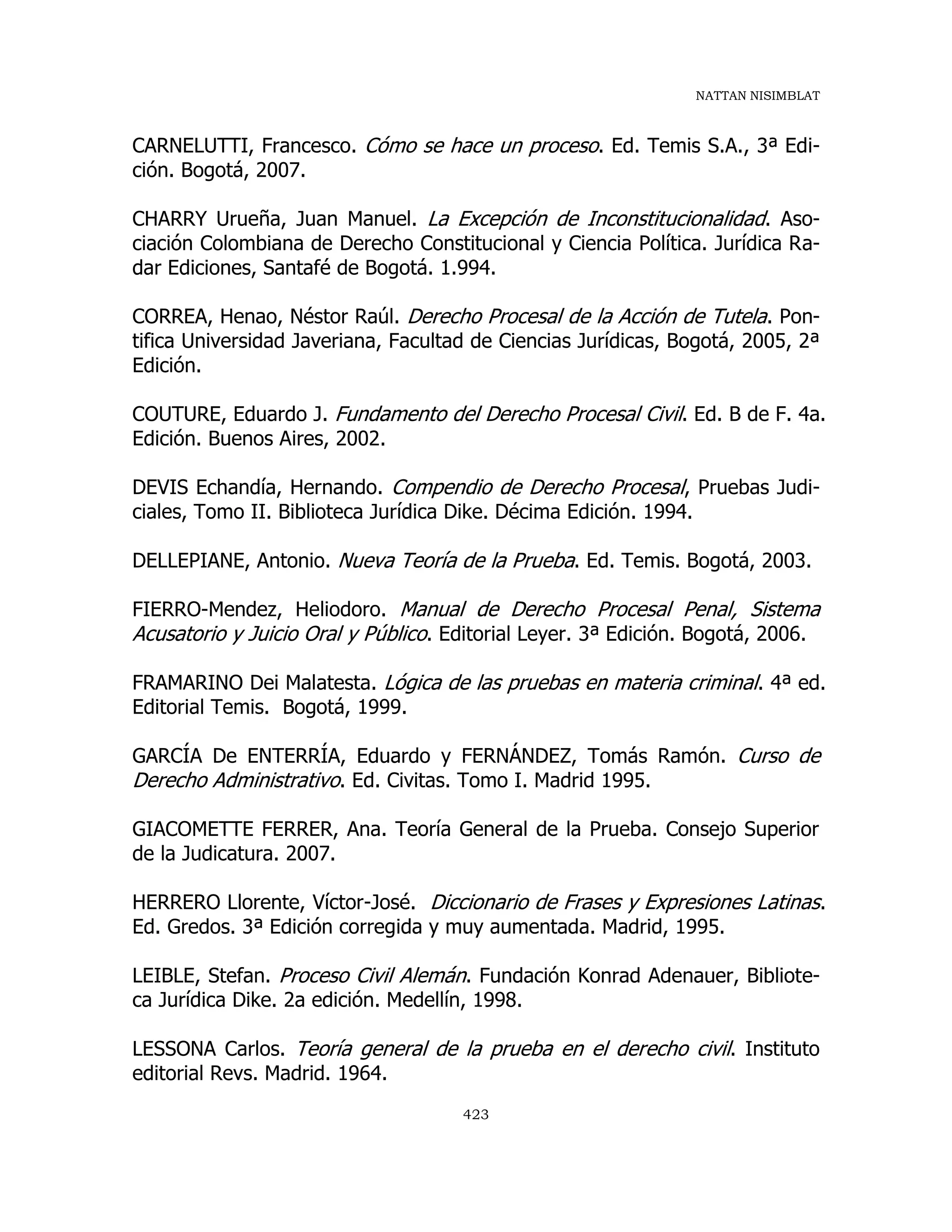 NATTAN NISIMBLAT
423
CARNELUTTI, Francesco. Cómo se hace un proceso. Ed. Temis S.A., 3ª Edi-
ción. Bogotá, 2007.
CHARRY Urueña, Juan Manuel. La Excepción de Inconstitucionalidad. Aso-
ciación Colombiana de Derecho Constitucional y Ciencia Política. Jurídica Ra-
dar Ediciones, Santafé de Bogotá. 1.994.
CORREA, Henao, Néstor Raúl. Derecho Procesal de la Acción de Tutela. Pon-
tifica Universidad Javeriana, Facultad de Ciencias Jurídicas, Bogotá, 2005, 2ª
Edición.
COUTURE, Eduardo J. Fundamento del Derecho Procesal Civil. Ed. B de F. 4a.
Edición. Buenos Aires, 2002.
DEVIS Echandía, Hernando. Compendio de Derecho Procesal, Pruebas Judi-
ciales, Tomo II. Biblioteca Jurídica Dike. Décima Edición. 1994.
DELLEPIANE, Antonio. Nueva Teoría de la Prueba. Ed. Temis. Bogotá, 2003.
FIERRO-Mendez, Heliodoro. Manual de Derecho Procesal Penal, Sistema
Acusatorio y Juicio Oral y Público. Editorial Leyer. 3ª Edición. Bogotá, 2006.
FRAMARINO Dei Malatesta. Lógica de las pruebas en materia criminal. 4ª ed.
Editorial Temis. Bogotá, 1999.
GARCÍA De ENTERRÍA, Eduardo y FERNÁNDEZ, Tomás Ramón. Curso de
Derecho Administrativo. Ed. Civitas. Tomo I. Madrid 1995.
GIACOMETTE FERRER, Ana. Teoría General de la Prueba. Consejo Superior
de la Judicatura. 2007.
HERRERO Llorente, Víctor-José. Diccionario de Frases y Expresiones Latinas.
Ed. Gredos. 3ª Edición corregida y muy aumentada. Madrid, 1995.
LEIBLE, Stefan. Proceso Civil Alemán. Fundación Konrad Adenauer, Bibliote-
ca Jurídica Dike. 2a edición. Medellín, 1998.
LESSONA Carlos. Teoría general de la prueba en el derecho civil. Instituto
editorial Revs. Madrid. 1964.
 