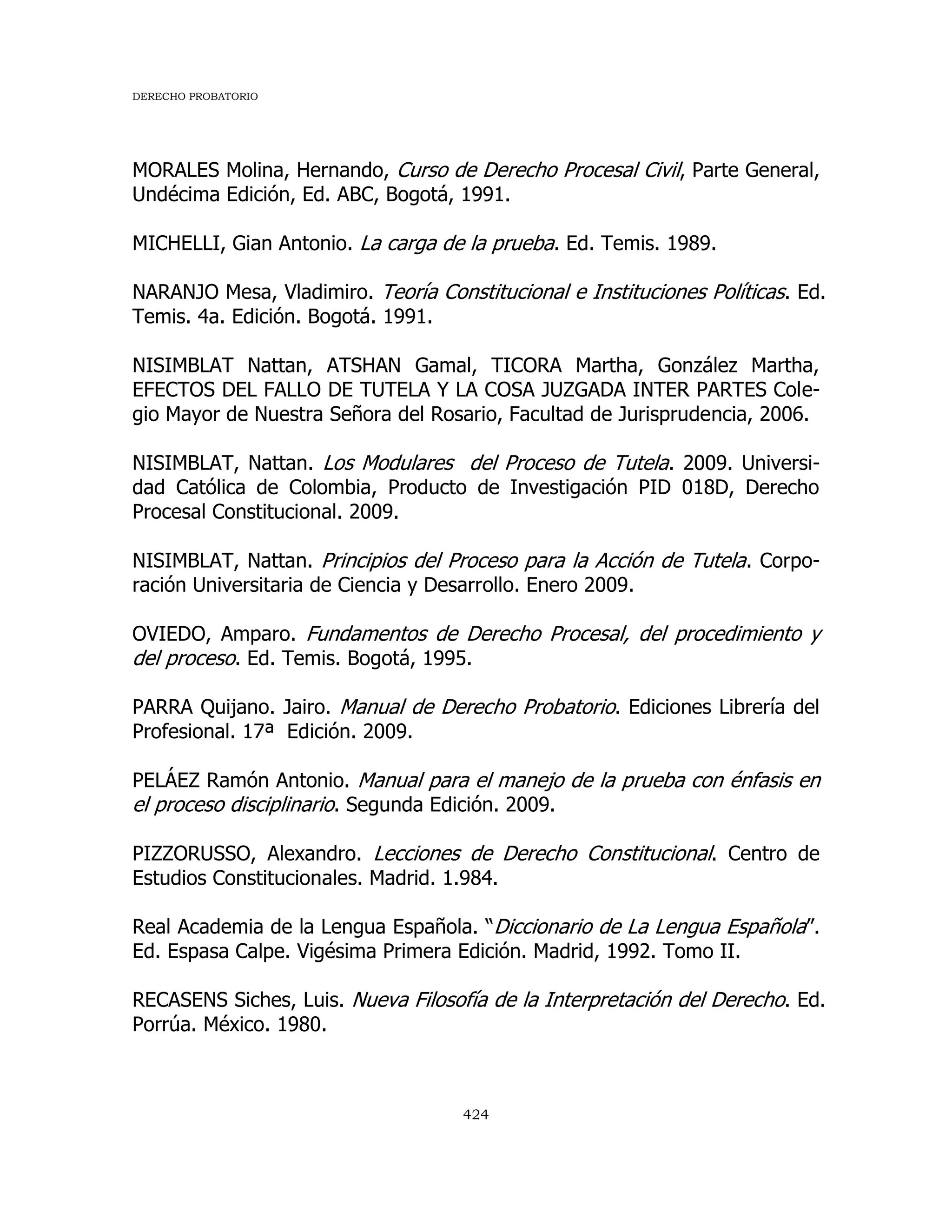 DERECHO PROBATORIO
424
MORALES Molina, Hernando, Curso de Derecho Procesal Civil, Parte General,
Undécima Edición, Ed. ABC, Bogotá, 1991.
MICHELLI, Gian Antonio. La carga de la prueba. Ed. Temis. 1989.
NARANJO Mesa, Vladimiro. Teoría Constitucional e Instituciones Políticas. Ed.
Temis. 4a. Edición. Bogotá. 1991.
NISIMBLAT Nattan, ATSHAN Gamal, TICORA Martha, González Martha,
EFECTOS DEL FALLO DE TUTELA Y LA COSA JUZGADA INTER PARTES Cole-
gio Mayor de Nuestra Señora del Rosario, Facultad de Jurisprudencia, 2006.
NISIMBLAT, Nattan. Los Modulares del Proceso de Tutela. 2009. Universi-
dad Católica de Colombia, Producto de Investigación PID 018D, Derecho
Procesal Constitucional. 2009.
NISIMBLAT, Nattan. Principios del Proceso para la Acción de Tutela. Corpo-
ración Universitaria de Ciencia y Desarrollo. Enero 2009.
OVIEDO, Amparo. Fundamentos de Derecho Procesal, del procedimiento y
del proceso. Ed. Temis. Bogotá, 1995.
PARRA Quijano. Jairo. Manual de Derecho Probatorio. Ediciones Librería del
Profesional. 17ª Edición. 2009.
PELÁEZ Ramón Antonio. Manual para el manejo de la prueba con énfasis en
el proceso disciplinario. Segunda Edición. 2009.
PIZZORUSSO, Alexandro. Lecciones de Derecho Constitucional. Centro de
Estudios Constitucionales. Madrid. 1.984.
Real Academia de la Lengua Española. “Diccionario de La Lengua Española”.
Ed. Espasa Calpe. Vigésima Primera Edición. Madrid, 1992. Tomo II.
RECASENS Siches, Luis. Nueva Filosofía de la Interpretación del Derecho. Ed.
Porrúa. México. 1980.
 