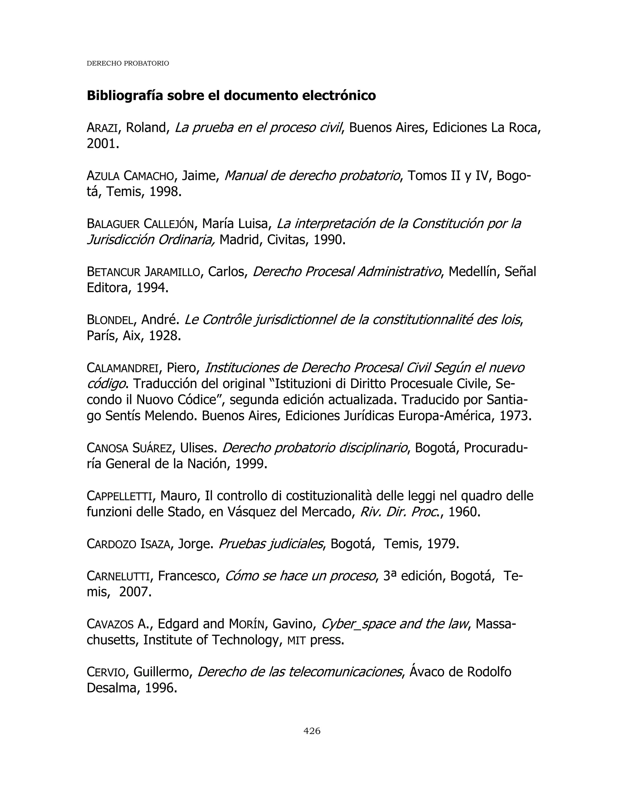 DERECHO PROBATORIO
426
Bibliografía sobre el documento electrónico
ARAZI, Roland, La prueba en el proceso civil, Buenos Aires, Ediciones La Roca,
2001.
AZULA CAMACHO, Jaime, Manual de derecho probatorio, Tomos II y IV, Bogo-
tá, Temis, 1998.
BALAGUER CALLEJÓN, María Luisa, La interpretación de la Constitución por la
Jurisdicción Ordinaria, Madrid, Civitas, 1990.
BETANCUR JARAMILLO, Carlos, Derecho Procesal Administrativo, Medellín, Señal
Editora, 1994.
BLONDEL, André. Le Contrôle jurisdictionnel de la constitutionnalité des lois,
París, Aix, 1928.
CALAMANDREI, Piero, Instituciones de Derecho Procesal Civil Según el nuevo
código. Traducción del original “Istituzioni di Diritto Procesuale Civile, Se-
condo il Nuovo Códice”, segunda edición actualizada. Traducido por Santia-
go Sentís Melendo. Buenos Aires, Ediciones Jurídicas Europa-América, 1973.
CANOSA SUÁREZ, Ulises. Derecho probatorio disciplinario, Bogotá, Procuradu-
ría General de la Nación, 1999.
CAPPELLETTI, Mauro, Il controllo di costituzionalità delle leggi nel quadro delle
funzioni delle Stado, en Vásquez del Mercado, Riv. Dir. Proc., 1960.
CARDOZO ISAZA, Jorge. Pruebas judiciales, Bogotá, Temis, 1979.
CARNELUTTI, Francesco, Cómo se hace un proceso, 3ª edición, Bogotá, Te-
mis, 2007.
CAVAZOS A., Edgard and MORÍN, Gavino, Cyber_space and the law, Massa-
chusetts, Institute of Technology, MIT press.
CERVIO, Guillermo, Derecho de las telecomunicaciones, Ávaco de Rodolfo
Desalma, 1996.
 