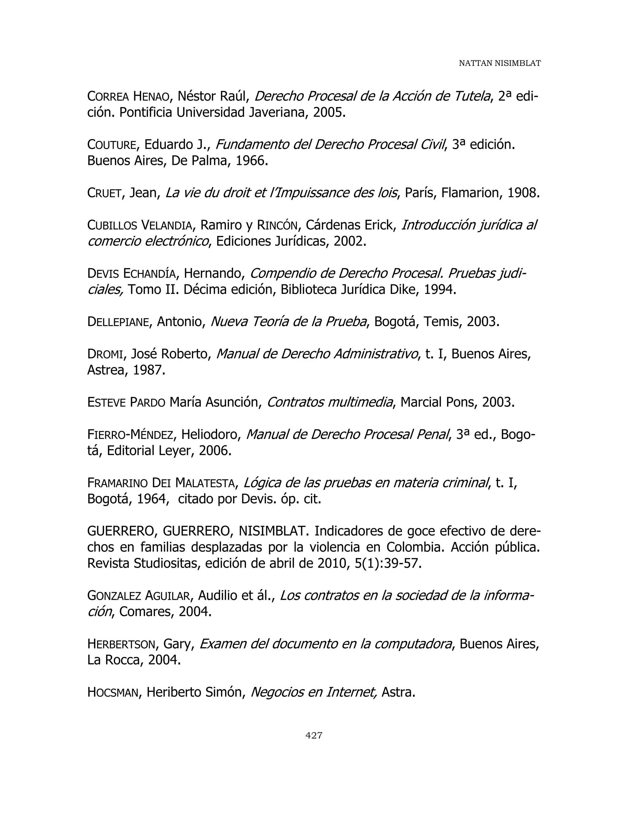 NATTAN NISIMBLAT
427
CORREA HENAO, Néstor Raúl, Derecho Procesal de la Acción de Tutela, 2ª edi-
ción. Pontificia Universidad Javeriana, 2005.
COUTURE, Eduardo J., Fundamento del Derecho Procesal Civil, 3ª edición.
Buenos Aires, De Palma, 1966.
CRUET, Jean, La vie du droit et l’Impuissance des lois, París, Flamarion, 1908.
CUBILLOS VELANDIA, Ramiro y RINCÓN, Cárdenas Erick, Introducción jurídica al
comercio electrónico, Ediciones Jurídicas, 2002.
DEVIS ECHANDÍA, Hernando, Compendio de Derecho Procesal. Pruebas judi-
ciales, Tomo II. Décima edición, Biblioteca Jurídica Dike, 1994.
DELLEPIANE, Antonio, Nueva Teoría de la Prueba, Bogotá, Temis, 2003.
DROMI, José Roberto, Manual de Derecho Administrativo, t. I, Buenos Aires,
Astrea, 1987.
ESTEVE PARDO María Asunción, Contratos multimedia, Marcial Pons, 2003.
FIERRO-MÉNDEZ, Heliodoro, Manual de Derecho Procesal Penal, 3ª ed., Bogo-
tá, Editorial Leyer, 2006.
FRAMARINO DEI MALATESTA, Lógica de las pruebas en materia criminal, t. I,
Bogotá, 1964, citado por Devis. óp. cit.
GUERRERO, GUERRERO, NISIMBLAT. Indicadores de goce efectivo de dere-
chos en familias desplazadas por la violencia en Colombia. Acción pública.
Revista Studiositas, edición de abril de 2010, 5(1):39-57.
GONZALEZ AGUILAR, Audilio et ál., Los contratos en la sociedad de la informa-
ción, Comares, 2004.
HERBERTSON, Gary, Examen del documento en la computadora, Buenos Aires,
La Rocca, 2004.
HOCSMAN, Heriberto Simón, Negocios en Internet, Astra.
 