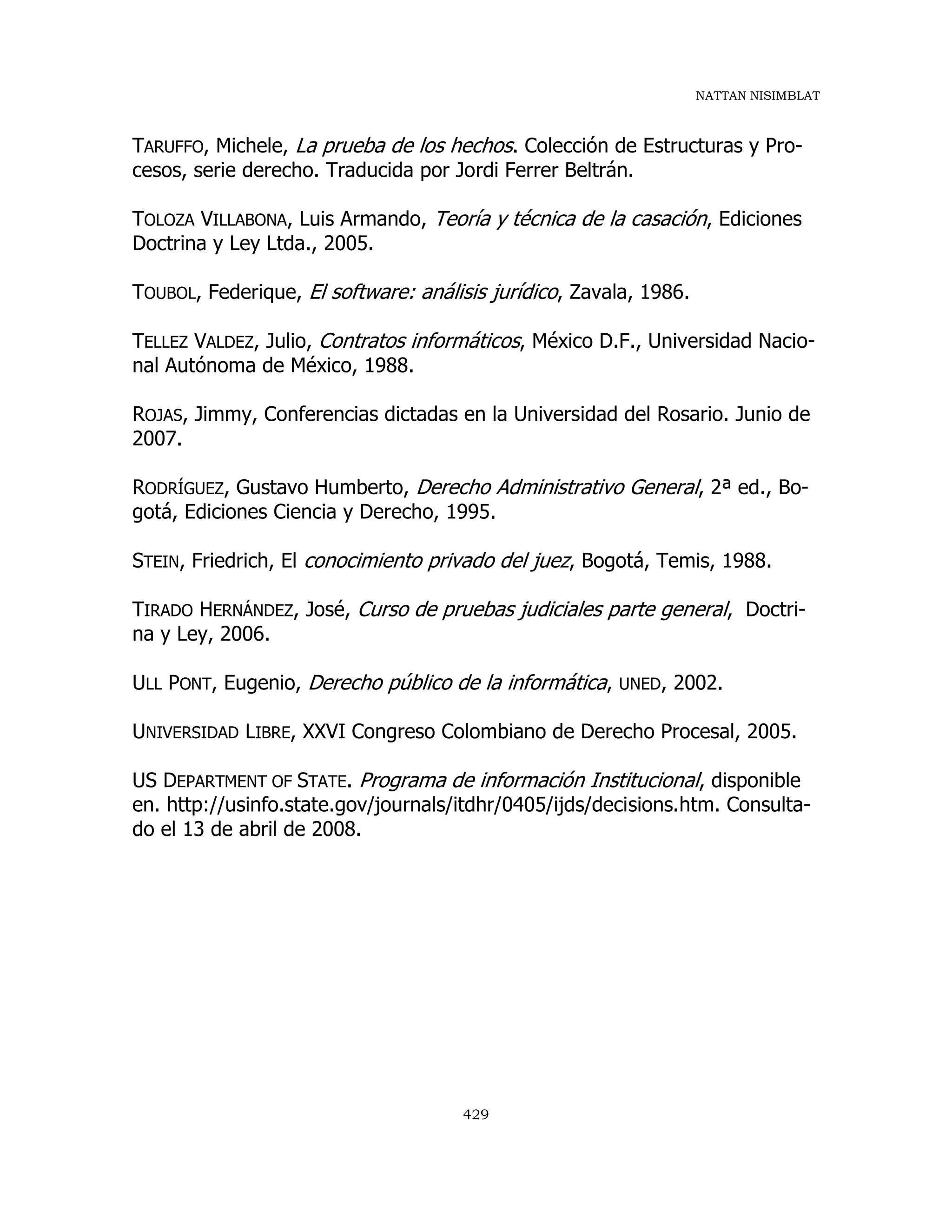 NATTAN NISIMBLAT
429
TARUFFO, Michele, La prueba de los hechos. Colección de Estructuras y Pro-
cesos, serie derecho. Traducida por Jordi Ferrer Beltrán.
TOLOZA VILLABONA, Luis Armando, Teoría y técnica de la casación, Ediciones
Doctrina y Ley Ltda., 2005.
TOUBOL, Federique, El software: análisis jurídico, Zavala, 1986.
TELLEZ VALDEZ, Julio, Contratos informáticos, México D.F., Universidad Nacio-
nal Autónoma de México, 1988.
ROJAS, Jimmy, Conferencias dictadas en la Universidad del Rosario. Junio de
2007.
RODRÍGUEZ, Gustavo Humberto, Derecho Administrativo General, 2ª ed., Bo-
gotá, Ediciones Ciencia y Derecho, 1995.
STEIN, Friedrich, El conocimiento privado del juez, Bogotá, Temis, 1988.
TIRADO HERNÁNDEZ, José, Curso de pruebas judiciales parte general, Doctri-
na y Ley, 2006.
ULL PONT, Eugenio, Derecho público de la informática, UNED, 2002.
UNIVERSIDAD LIBRE, XXVI Congreso Colombiano de Derecho Procesal, 2005.
US DEPARTMENT OF STATE. Programa de información Institucional, disponible
en. http://usinfo.state.gov/journals/itdhr/0405/ijds/decisions.htm. Consulta-
do el 13 de abril de 2008.
 