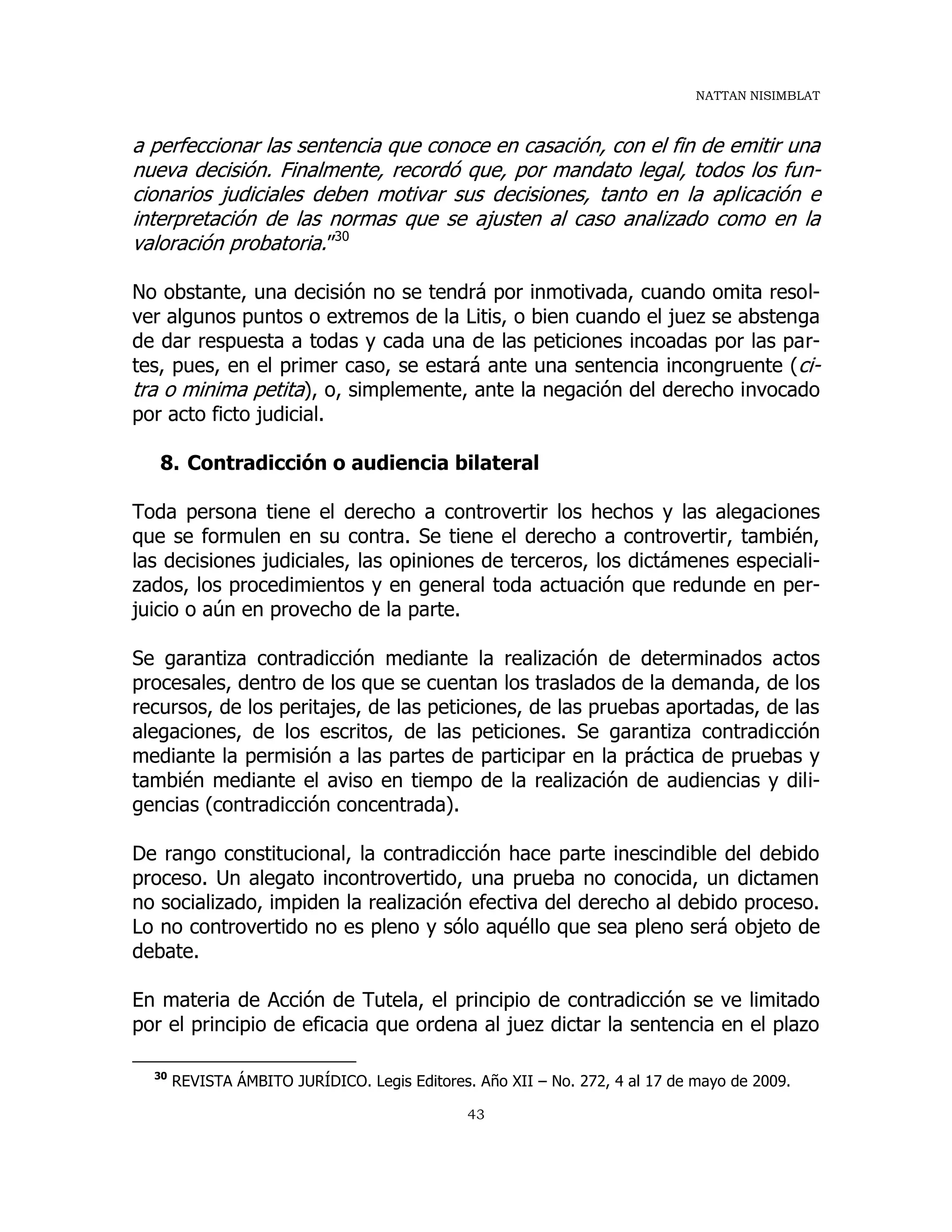 NATTAN NISIMBLAT
43
a perfeccionar las sentencia que conoce en casación, con el fin de emitir una
nueva decisión. Finalmente, recordó que, por mandato legal, todos los fun-
cionarios judiciales deben motivar sus decisiones, tanto en la aplicación e
interpretación de las normas que se ajusten al caso analizado como en la
valoración probatoria.”30
No obstante, una decisión no se tendrá por inmotivada, cuando omita resol-
ver algunos puntos o extremos de la Litis, o bien cuando el juez se abstenga
de dar respuesta a todas y cada una de las peticiones incoadas por las par-
tes, pues, en el primer caso, se estará ante una sentencia incongruente (ci-
tra o minima petita), o, simplemente, ante la negación del derecho invocado
por acto ficto judicial.
8. Contradicción o audiencia bilateral
Toda persona tiene el derecho a controvertir los hechos y las alegaciones
que se formulen en su contra. Se tiene el derecho a controvertir, también,
las decisiones judiciales, las opiniones de terceros, los dictámenes especiali-
zados, los procedimientos y en general toda actuación que redunde en per-
juicio o aún en provecho de la parte.
Se garantiza contradicción mediante la realización de determinados actos
procesales, dentro de los que se cuentan los traslados de la demanda, de los
recursos, de los peritajes, de las peticiones, de las pruebas aportadas, de las
alegaciones, de los escritos, de las peticiones. Se garantiza contradicción
mediante la permisión a las partes de participar en la práctica de pruebas y
también mediante el aviso en tiempo de la realización de audiencias y dili-
gencias (contradicción concentrada).
De rango constitucional, la contradicción hace parte inescindible del debido
proceso. Un alegato incontrovertido, una prueba no conocida, un dictamen
no socializado, impiden la realización efectiva del derecho al debido proceso.
Lo no controvertido no es pleno y sólo aquéllo que sea pleno será objeto de
debate.
En materia de Acción de Tutela, el principio de contradicción se ve limitado
por el principio de eficacia que ordena al juez dictar la sentencia en el plazo
30
REVISTA ÁMBITO JURÍDICO. Legis Editores. Año XII – No. 272, 4 al 17 de mayo de 2009.
 