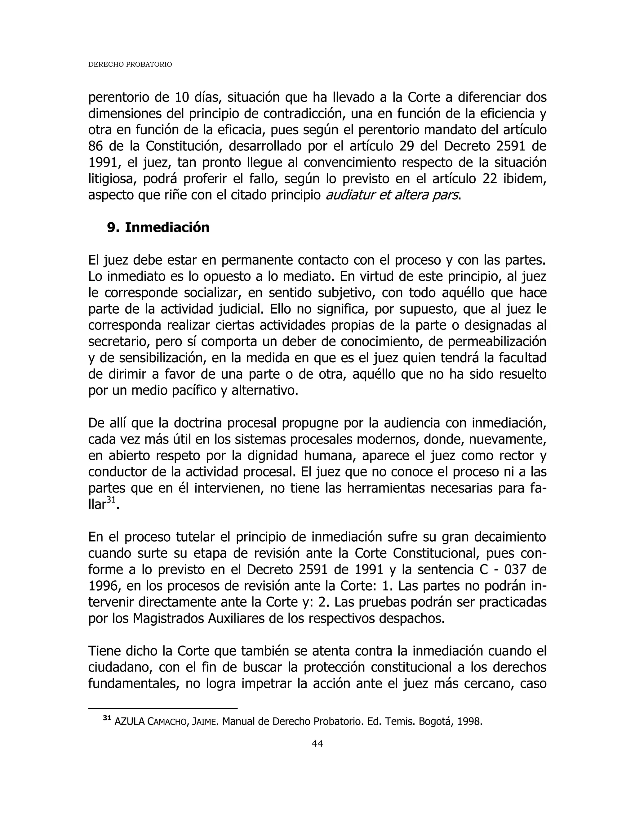 DERECHO PROBATORIO
44
perentorio de 10 días, situación que ha llevado a la Corte a diferenciar dos
dimensiones del principio de contradicción, una en función de la eficiencia y
otra en función de la eficacia, pues según el perentorio mandato del artículo
86 de la Constitución, desarrollado por el artículo 29 del Decreto 2591 de
1991, el juez, tan pronto llegue al convencimiento respecto de la situación
litigiosa, podrá proferir el fallo, según lo previsto en el artículo 22 ibidem,
aspecto que riñe con el citado principio audiatur et altera pars.
9. Inmediación
El juez debe estar en permanente contacto con el proceso y con las partes.
Lo inmediato es lo opuesto a lo mediato. En virtud de este principio, al juez
le corresponde socializar, en sentido subjetivo, con todo aquéllo que hace
parte de la actividad judicial. Ello no significa, por supuesto, que al juez le
corresponda realizar ciertas actividades propias de la parte o designadas al
secretario, pero sí comporta un deber de conocimiento, de permeabilización
y de sensibilización, en la medida en que es el juez quien tendrá la facultad
de dirimir a favor de una parte o de otra, aquéllo que no ha sido resuelto
por un medio pacífico y alternativo.
De allí que la doctrina procesal propugne por la audiencia con inmediación,
cada vez más útil en los sistemas procesales modernos, donde, nuevamente,
en abierto respeto por la dignidad humana, aparece el juez como rector y
conductor de la actividad procesal. El juez que no conoce el proceso ni a las
partes que en él intervienen, no tiene las herramientas necesarias para fa-
llar31
.
En el proceso tutelar el principio de inmediación sufre su gran decaimiento
cuando surte su etapa de revisión ante la Corte Constitucional, pues con-
forme a lo previsto en el Decreto 2591 de 1991 y la sentencia C - 037 de
1996, en los procesos de revisión ante la Corte: 1. Las partes no podrán in-
tervenir directamente ante la Corte y: 2. Las pruebas podrán ser practicadas
por los Magistrados Auxiliares de los respectivos despachos.
Tiene dicho la Corte que también se atenta contra la inmediación cuando el
ciudadano, con el fin de buscar la protección constitucional a los derechos
fundamentales, no logra impetrar la acción ante el juez más cercano, caso
31
AZULA CAMACHO, JAIME. Manual de Derecho Probatorio. Ed. Temis. Bogotá, 1998.
 