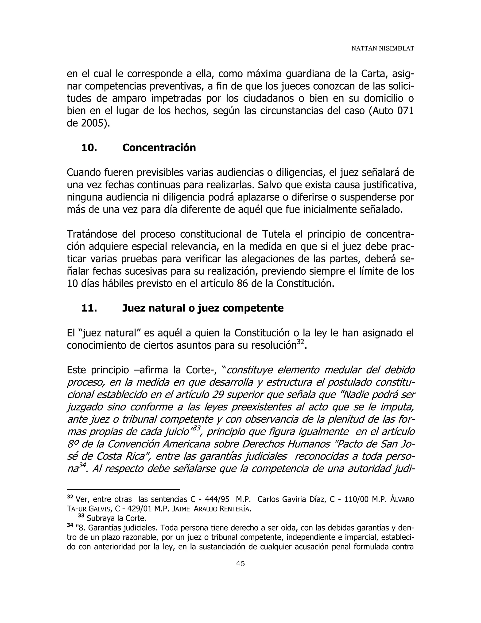 NATTAN NISIMBLAT
45
en el cual le corresponde a ella, como máxima guardiana de la Carta, asig-
nar competencias preventivas, a fin de que los jueces conozcan de las solici-
tudes de amparo impetradas por los ciudadanos o bien en su domicilio o
bien en el lugar de los hechos, según las circunstancias del caso (Auto 071
de 2005).
10. Concentración
Cuando fueren previsibles varias audiencias o diligencias, el juez señalará de
una vez fechas continuas para realizarlas. Salvo que exista causa justificativa,
ninguna audiencia ni diligencia podrá aplazarse o diferirse o suspenderse por
más de una vez para día diferente de aquél que fue inicialmente señalado.
Tratándose del proceso constitucional de Tutela el principio de concentra-
ción adquiere especial relevancia, en la medida en que si el juez debe prac-
ticar varias pruebas para verificar las alegaciones de las partes, deberá se-
ñalar fechas sucesivas para su realización, previendo siempre el límite de los
10 días hábiles previsto en el artículo 86 de la Constitución.
11. Juez natural o juez competente
El “juez natural” es aquél a quien la Constitución o la ley le han asignado el
conocimiento de ciertos asuntos para su resolución32
.
Este principio –afirma la Corte-, “constituye elemento medular del debido
proceso, en la medida en que desarrolla y estructura el postulado constitu-
cional establecido en el artículo 29 superior que señala que "Nadie podrá ser
juzgado sino conforme a las leyes preexistentes al acto que se le imputa,
ante juez o tribunal competente y con observancia de la plenitud de las for-
mas propias de cada juicio”33
, principio que figura igualmente en el artículo
8º de la Convención Americana sobre Derechos Humanos "Pacto de San Jo-
sé de Costa Rica", entre las garantías judiciales reconocidas a toda perso-
na34
. Al respecto debe señalarse que la competencia de una autoridad judi-
32
Ver, entre otras las sentencias C - 444/95 M.P. Carlos Gaviria Díaz, C - 110/00 M.P. ÁLVARO
TAFUR GALVIS, C - 429/01 M.P. JAIME ARAUJO RENTERÍA.
33
Subraya la Corte.
34
"8. Garantías judiciales. Toda persona tiene derecho a ser oída, con las debidas garantías y den-
tro de un plazo razonable, por un juez o tribunal competente, independiente e imparcial, estableci-
do con anterioridad por la ley, en la sustanciación de cualquier acusación penal formulada contra
 