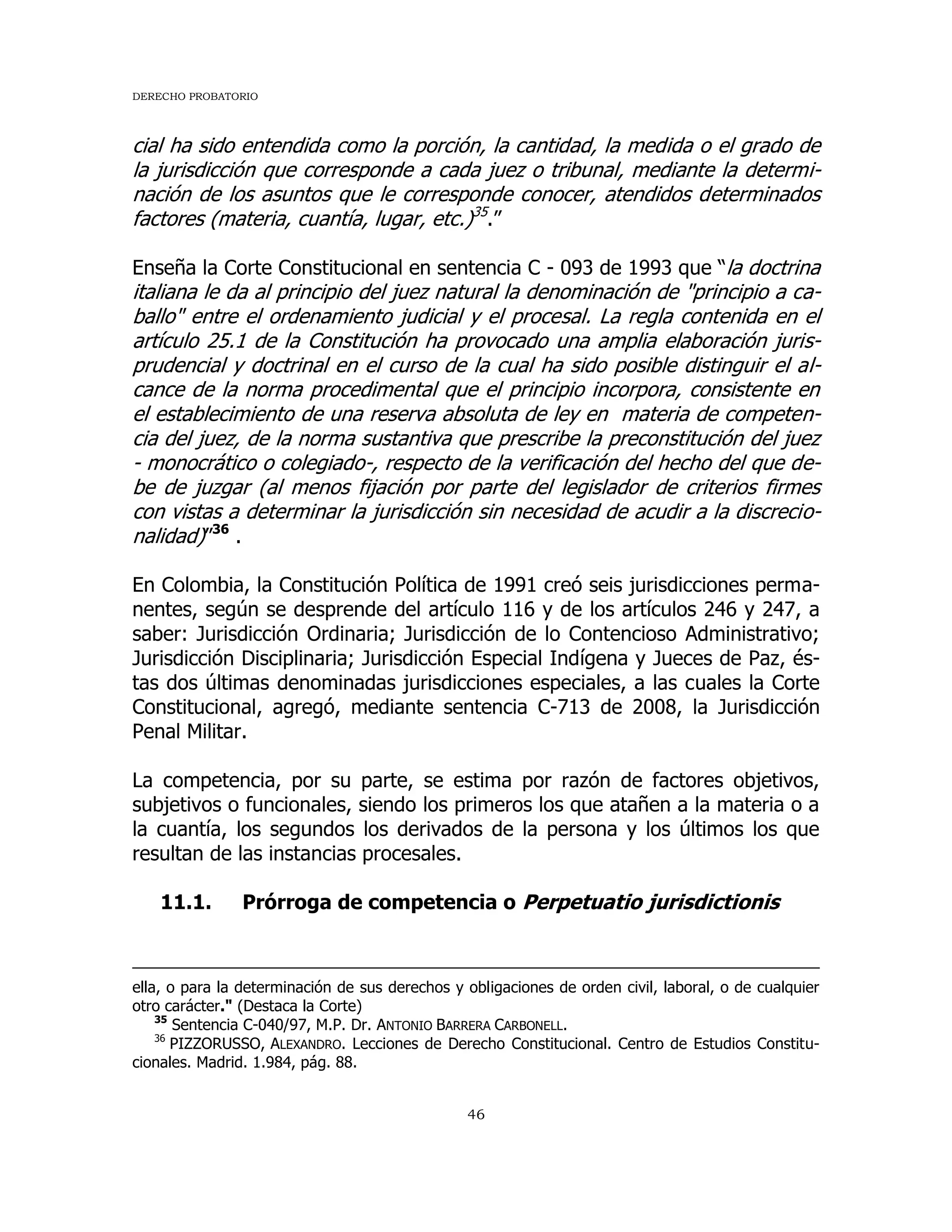 DERECHO PROBATORIO
46
cial ha sido entendida como la porción, la cantidad, la medida o el grado de
la jurisdicción que corresponde a cada juez o tribunal, mediante la determi-
nación de los asuntos que le corresponde conocer, atendidos determinados
factores (materia, cuantía, lugar, etc.)35
.”
Enseña la Corte Constitucional en sentencia C - 093 de 1993 que “la doctrina
italiana le da al principio del juez natural la denominación de "principio a ca-
ballo" entre el ordenamiento judicial y el procesal. La regla contenida en el
artículo 25.1 de la Constitución ha provocado una amplia elaboración juris-
prudencial y doctrinal en el curso de la cual ha sido posible distinguir el al-
cance de la norma procedimental que el principio incorpora, consistente en
el establecimiento de una reserva absoluta de ley en materia de competen-
cia del juez, de la norma sustantiva que prescribe la preconstitución del juez
- monocrático o colegiado-, respecto de la verificación del hecho del que de-
be de juzgar (al menos fijación por parte del legislador de criterios firmes
con vistas a determinar la jurisdicción sin necesidad de acudir a la discrecio-
nalidad)”36
.
En Colombia, la Constitución Política de 1991 creó seis jurisdicciones perma-
nentes, según se desprende del artículo 116 y de los artículos 246 y 247, a
saber: Jurisdicción Ordinaria; Jurisdicción de lo Contencioso Administrativo;
Jurisdicción Disciplinaria; Jurisdicción Especial Indígena y Jueces de Paz, és-
tas dos últimas denominadas jurisdicciones especiales, a las cuales la Corte
Constitucional, agregó, mediante sentencia C-713 de 2008, la Jurisdicción
Penal Militar.
La competencia, por su parte, se estima por razón de factores objetivos,
subjetivos o funcionales, siendo los primeros los que atañen a la materia o a
la cuantía, los segundos los derivados de la persona y los últimos los que
resultan de las instancias procesales.
11.1. Prórroga de competencia o Perpetuatio jurisdictionis
ella, o para la determinación de sus derechos y obligaciones de orden civil, laboral, o de cualquier
otro carácter." (Destaca la Corte)
35
Sentencia C-040/97, M.P. Dr. ANTONIO BARRERA CARBONELL.
36
PIZZORUSSO, ALEXANDRO. Lecciones de Derecho Constitucional. Centro de Estudios Constitu-
cionales. Madrid. 1.984, pág. 88.
 