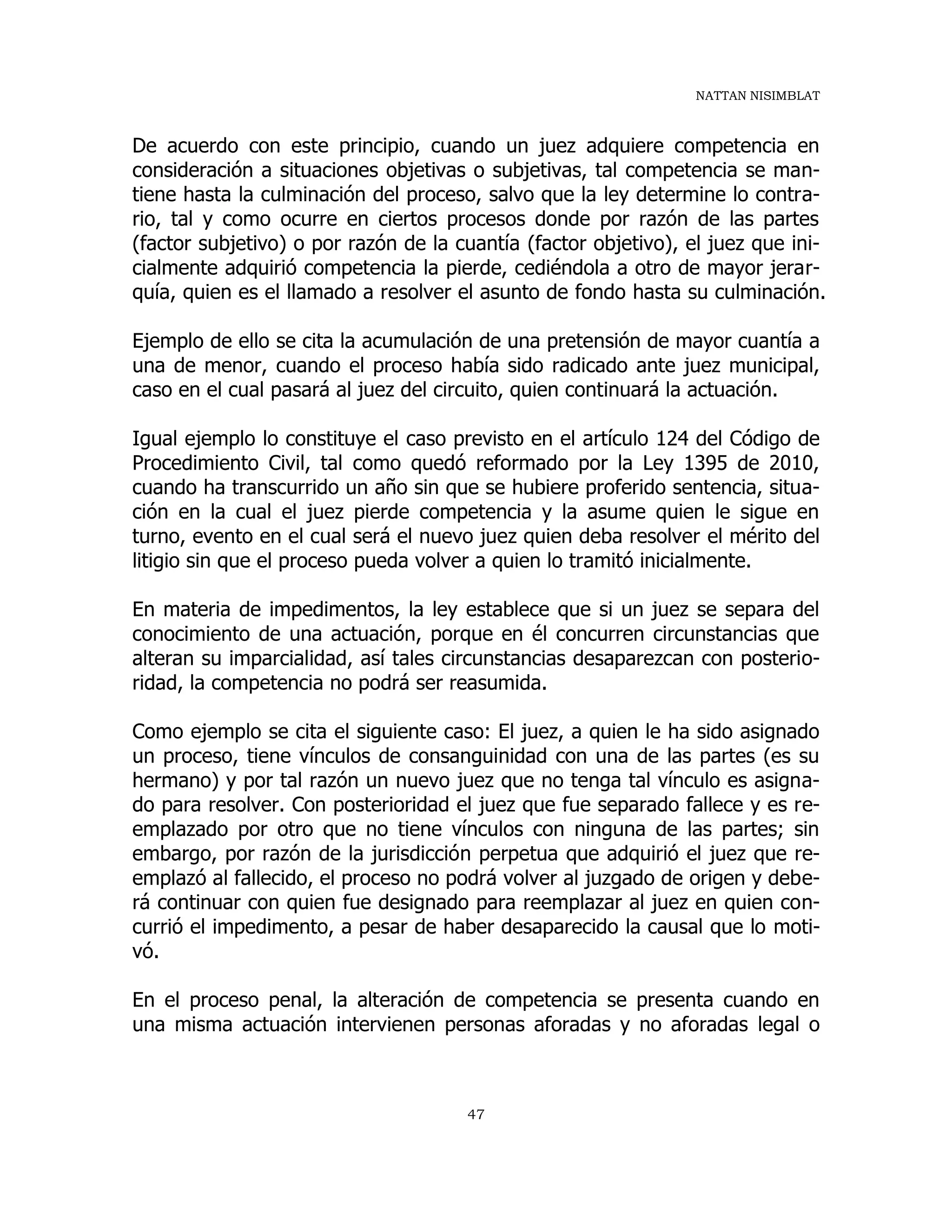 NATTAN NISIMBLAT
47
De acuerdo con este principio, cuando un juez adquiere competencia en
consideración a situaciones objetivas o subjetivas, tal competencia se man-
tiene hasta la culminación del proceso, salvo que la ley determine lo contra-
rio, tal y como ocurre en ciertos procesos donde por razón de las partes
(factor subjetivo) o por razón de la cuantía (factor objetivo), el juez que ini-
cialmente adquirió competencia la pierde, cediéndola a otro de mayor jerar-
quía, quien es el llamado a resolver el asunto de fondo hasta su culminación.
Ejemplo de ello se cita la acumulación de una pretensión de mayor cuantía a
una de menor, cuando el proceso había sido radicado ante juez municipal,
caso en el cual pasará al juez del circuito, quien continuará la actuación.
Igual ejemplo lo constituye el caso previsto en el artículo 124 del Código de
Procedimiento Civil, tal como quedó reformado por la Ley 1395 de 2010,
cuando ha transcurrido un año sin que se hubiere proferido sentencia, situa-
ción en la cual el juez pierde competencia y la asume quien le sigue en
turno, evento en el cual será el nuevo juez quien deba resolver el mérito del
litigio sin que el proceso pueda volver a quien lo tramitó inicialmente.
En materia de impedimentos, la ley establece que si un juez se separa del
conocimiento de una actuación, porque en él concurren circunstancias que
alteran su imparcialidad, así tales circunstancias desaparezcan con posterio-
ridad, la competencia no podrá ser reasumida.
Como ejemplo se cita el siguiente caso: El juez, a quien le ha sido asignado
un proceso, tiene vínculos de consanguinidad con una de las partes (es su
hermano) y por tal razón un nuevo juez que no tenga tal vínculo es asigna-
do para resolver. Con posterioridad el juez que fue separado fallece y es re-
emplazado por otro que no tiene vínculos con ninguna de las partes; sin
embargo, por razón de la jurisdicción perpetua que adquirió el juez que re-
emplazó al fallecido, el proceso no podrá volver al juzgado de origen y debe-
rá continuar con quien fue designado para reemplazar al juez en quien con-
currió el impedimento, a pesar de haber desaparecido la causal que lo moti-
vó.
En el proceso penal, la alteración de competencia se presenta cuando en
una misma actuación intervienen personas aforadas y no aforadas legal o
 