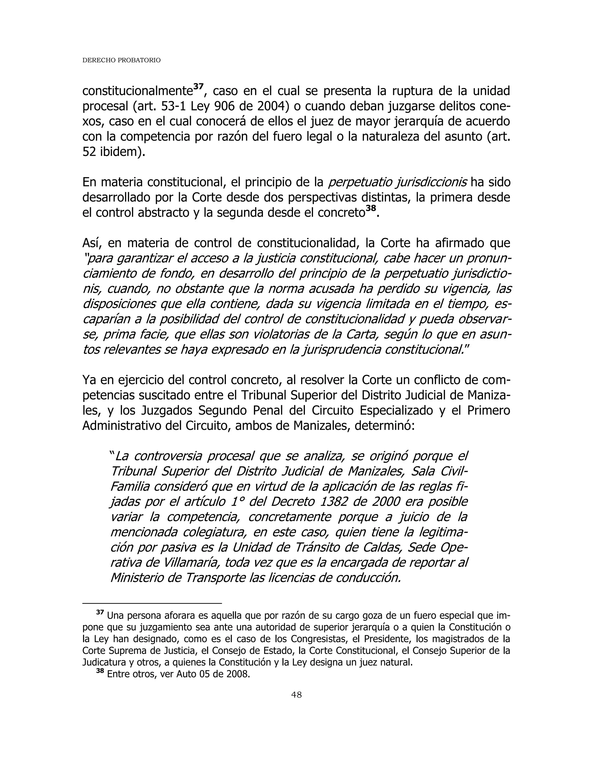 DERECHO PROBATORIO
48
constitucionalmente37
, caso en el cual se presenta la ruptura de la unidad
procesal (art. 53-1 Ley 906 de 2004) o cuando deban juzgarse delitos cone-
xos, caso en el cual conocerá de ellos el juez de mayor jerarquía de acuerdo
con la competencia por razón del fuero legal o la naturaleza del asunto (art.
52 ibidem).
En materia constitucional, el principio de la perpetuatio jurisdiccionis ha sido
desarrollado por la Corte desde dos perspectivas distintas, la primera desde
el control abstracto y la segunda desde el concreto38
.
Así, en materia de control de constitucionalidad, la Corte ha afirmado que
“para garantizar el acceso a la justicia constitucional, cabe hacer un pronun-
ciamiento de fondo, en desarrollo del principio de la perpetuatio jurisdictio-
nis, cuando, no obstante que la norma acusada ha perdido su vigencia, las
disposiciones que ella contiene, dada su vigencia limitada en el tiempo, es-
caparían a la posibilidad del control de constitucionalidad y pueda observar-
se, prima facie, que ellas son violatorias de la Carta, según lo que en asun-
tos relevantes se haya expresado en la jurisprudencia constitucional.”
Ya en ejercicio del control concreto, al resolver la Corte un conflicto de com-
petencias suscitado entre el Tribunal Superior del Distrito Judicial de Maniza-
les, y los Juzgados Segundo Penal del Circuito Especializado y el Primero
Administrativo del Circuito, ambos de Manizales, determinó:
“La controversia procesal que se analiza, se originó porque el
Tribunal Superior del Distrito Judicial de Manizales, Sala Civil-
Familia consideró que en virtud de la aplicación de las reglas fi-
jadas por el artículo 1° del Decreto 1382 de 2000 era posible
variar la competencia, concretamente porque a juicio de la
mencionada colegiatura, en este caso, quien tiene la legitima-
ción por pasiva es la Unidad de Tránsito de Caldas, Sede Ope-
rativa de Villamaría, toda vez que es la encargada de reportar al
Ministerio de Transporte las licencias de conducción.
37
Una persona aforara es aquella que por razón de su cargo goza de un fuero especial que im-
pone que su juzgamiento sea ante una autoridad de superior jerarquía o a quien la Constitución o
la Ley han designado, como es el caso de los Congresistas, el Presidente, los magistrados de la
Corte Suprema de Justicia, el Consejo de Estado, la Corte Constitucional, el Consejo Superior de la
Judicatura y otros, a quienes la Constitución y la Ley designa un juez natural.
38
Entre otros, ver Auto 05 de 2008.
 