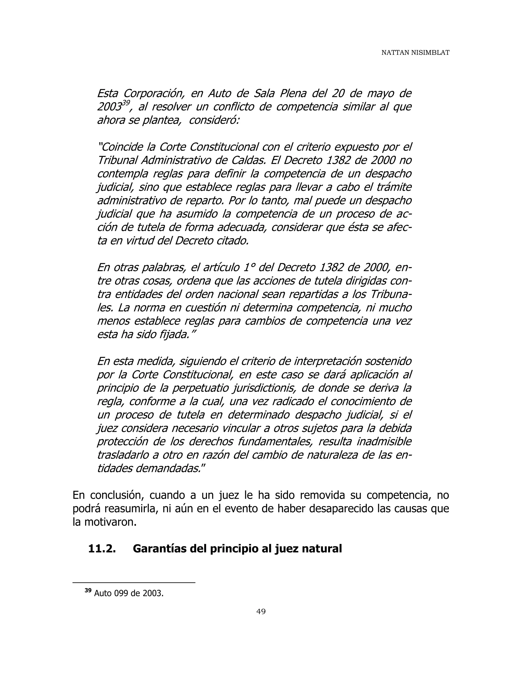 NATTAN NISIMBLAT
49
Esta Corporación, en Auto de Sala Plena del 20 de mayo de
200339
, al resolver un conflicto de competencia similar al que
ahora se plantea, consideró:
“Coincide la Corte Constitucional con el criterio expuesto por el
Tribunal Administrativo de Caldas. El Decreto 1382 de 2000 no
contempla reglas para definir la competencia de un despacho
judicial, sino que establece reglas para llevar a cabo el trámite
administrativo de reparto. Por lo tanto, mal puede un despacho
judicial que ha asumido la competencia de un proceso de ac-
ción de tutela de forma adecuada, considerar que ésta se afec-
ta en virtud del Decreto citado.
En otras palabras, el artículo 1° del Decreto 1382 de 2000, en-
tre otras cosas, ordena que las acciones de tutela dirigidas con-
tra entidades del orden nacional sean repartidas a los Tribuna-
les. La norma en cuestión ni determina competencia, ni mucho
menos establece reglas para cambios de competencia una vez
esta ha sido fijada.”
En esta medida, siguiendo el criterio de interpretación sostenido
por la Corte Constitucional, en este caso se dará aplicación al
principio de la perpetuatio jurisdictionis, de donde se deriva la
regla, conforme a la cual, una vez radicado el conocimiento de
un proceso de tutela en determinado despacho judicial, si el
juez considera necesario vincular a otros sujetos para la debida
protección de los derechos fundamentales, resulta inadmisible
trasladarlo a otro en razón del cambio de naturaleza de las en-
tidades demandadas.”
En conclusión, cuando a un juez le ha sido removida su competencia, no
podrá reasumirla, ni aún en el evento de haber desaparecido las causas que
la motivaron.
11.2. Garantías del principio al juez natural
39
Auto 099 de 2003.
 