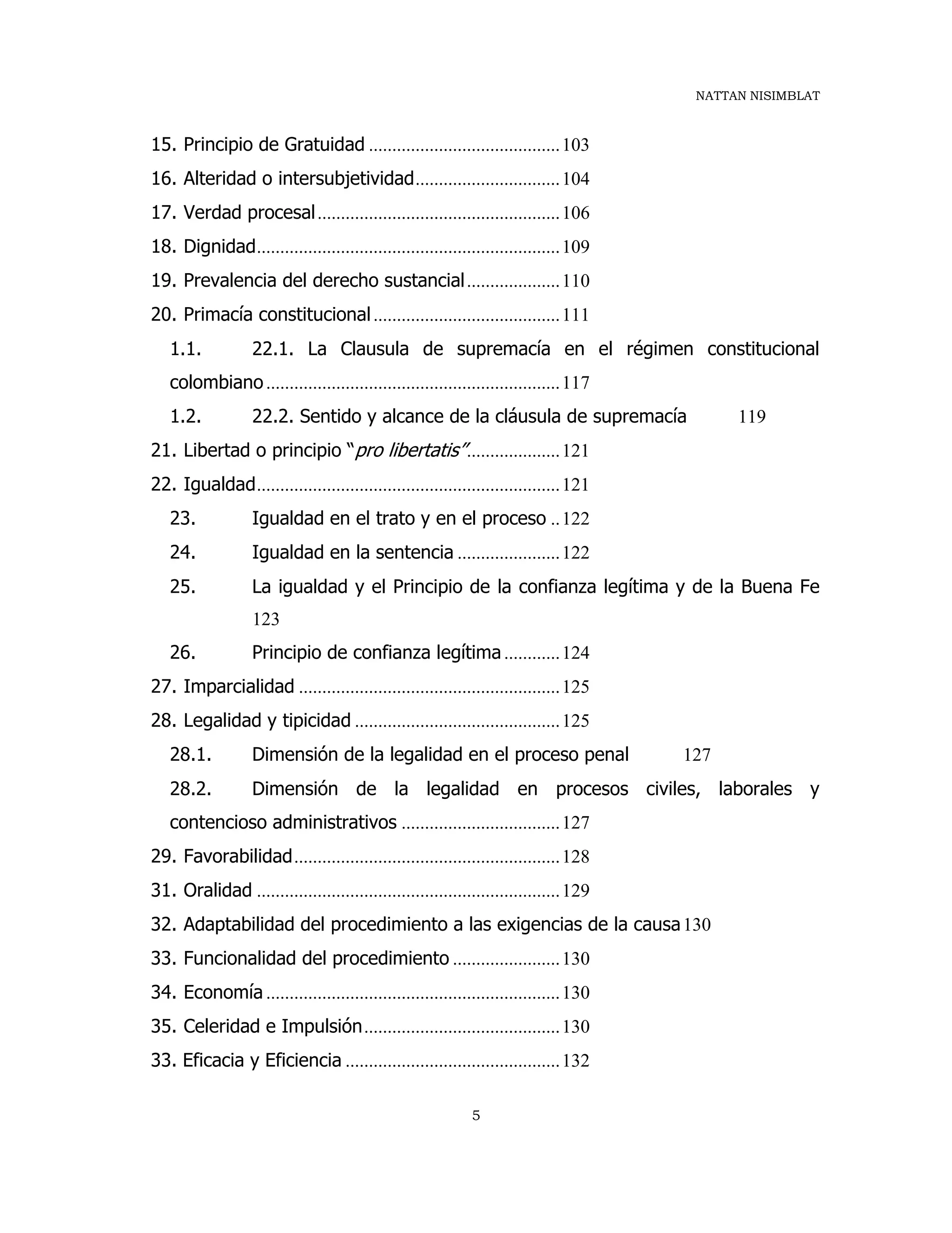 NATTAN NISIMBLAT
5
15. Principio de Gratuidad .........................................103
16. Alteridad o intersubjetividad...............................104
17. Verdad procesal....................................................106
18. Dignidad.................................................................109
19. Prevalencia del derecho sustancial....................110
20. Primacía constitucional........................................111
1.1. 22.1. La Clausula de supremacía en el régimen constitucional
colombiano...............................................................117
1.2. 22.2. Sentido y alcance de la cláusula de supremacía 119
21. Libertad o principio “pro libertatis”....................121
22. Igualdad.................................................................121
23. Igualdad en el trato y en el proceso ..122
24. Igualdad en la sentencia ......................122
25. La igualdad y el Principio de la confianza legítima y de la Buena Fe
123
26. Principio de confianza legítima............124
27. Imparcialidad ........................................................125
28. Legalidad y tipicidad ............................................125
28.1. Dimensión de la legalidad en el proceso penal 127
28.2. Dimensión de la legalidad en procesos civiles, laborales y
contencioso administrativos ..................................127
29. Favorabilidad.........................................................128
31. Oralidad .................................................................129
32. Adaptabilidad del procedimiento a las exigencias de la causa130
33. Funcionalidad del procedimiento .......................130
34. Economía ...............................................................130
35. Celeridad e Impulsión..........................................130
33. Eficacia y Eficiencia ..............................................132
 