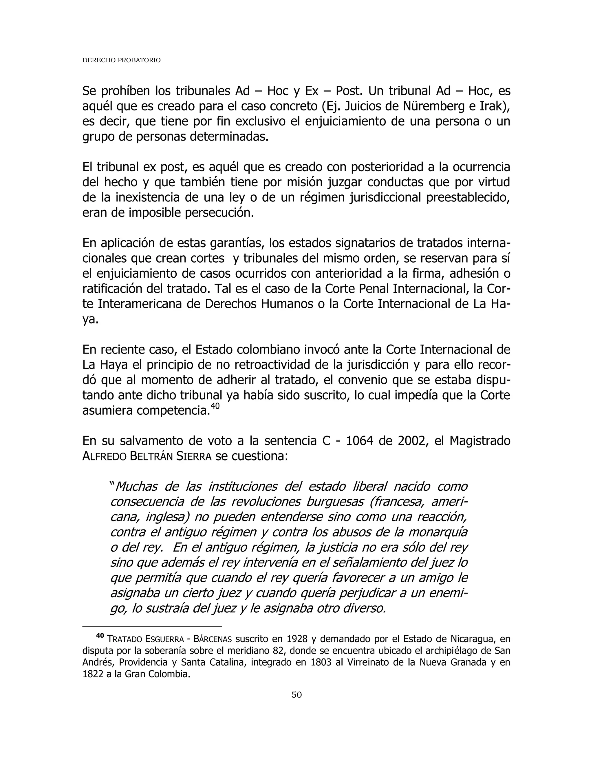 DERECHO PROBATORIO
50
Se prohíben los tribunales Ad – Hoc y Ex – Post. Un tribunal Ad – Hoc, es
aquél que es creado para el caso concreto (Ej. Juicios de Nüremberg e Irak),
es decir, que tiene por fin exclusivo el enjuiciamiento de una persona o un
grupo de personas determinadas.
El tribunal ex post, es aquél que es creado con posterioridad a la ocurrencia
del hecho y que también tiene por misión juzgar conductas que por virtud
de la inexistencia de una ley o de un régimen jurisdiccional preestablecido,
eran de imposible persecución.
En aplicación de estas garantías, los estados signatarios de tratados interna-
cionales que crean cortes y tribunales del mismo orden, se reservan para sí
el enjuiciamiento de casos ocurridos con anterioridad a la firma, adhesión o
ratificación del tratado. Tal es el caso de la Corte Penal Internacional, la Cor-
te Interamericana de Derechos Humanos o la Corte Internacional de La Ha-
ya.
En reciente caso, el Estado colombiano invocó ante la Corte Internacional de
La Haya el principio de no retroactividad de la jurisdicción y para ello recor-
dó que al momento de adherir al tratado, el convenio que se estaba dispu-
tando ante dicho tribunal ya había sido suscrito, lo cual impedía que la Corte
asumiera competencia.40
En su salvamento de voto a la sentencia C - 1064 de 2002, el Magistrado
ALFREDO BELTRÁN SIERRA se cuestiona:
“Muchas de las instituciones del estado liberal nacido como
consecuencia de las revoluciones burguesas (francesa, ameri-
cana, inglesa) no pueden entenderse sino como una reacción,
contra el antiguo régimen y contra los abusos de la monarquía
o del rey. En el antiguo régimen, la justicia no era sólo del rey
sino que además el rey intervenía en el señalamiento del juez lo
que permitía que cuando el rey quería favorecer a un amigo le
asignaba un cierto juez y cuando quería perjudicar a un enemi-
go, lo sustraía del juez y le asignaba otro diverso.
40
TRATADO ESGUERRA - BÁRCENAS suscrito en 1928 y demandado por el Estado de Nicaragua, en
disputa por la soberanía sobre el meridiano 82, donde se encuentra ubicado el archipiélago de San
Andrés, Providencia y Santa Catalina, integrado en 1803 al Virreinato de la Nueva Granada y en
1822 a la Gran Colombia.
 