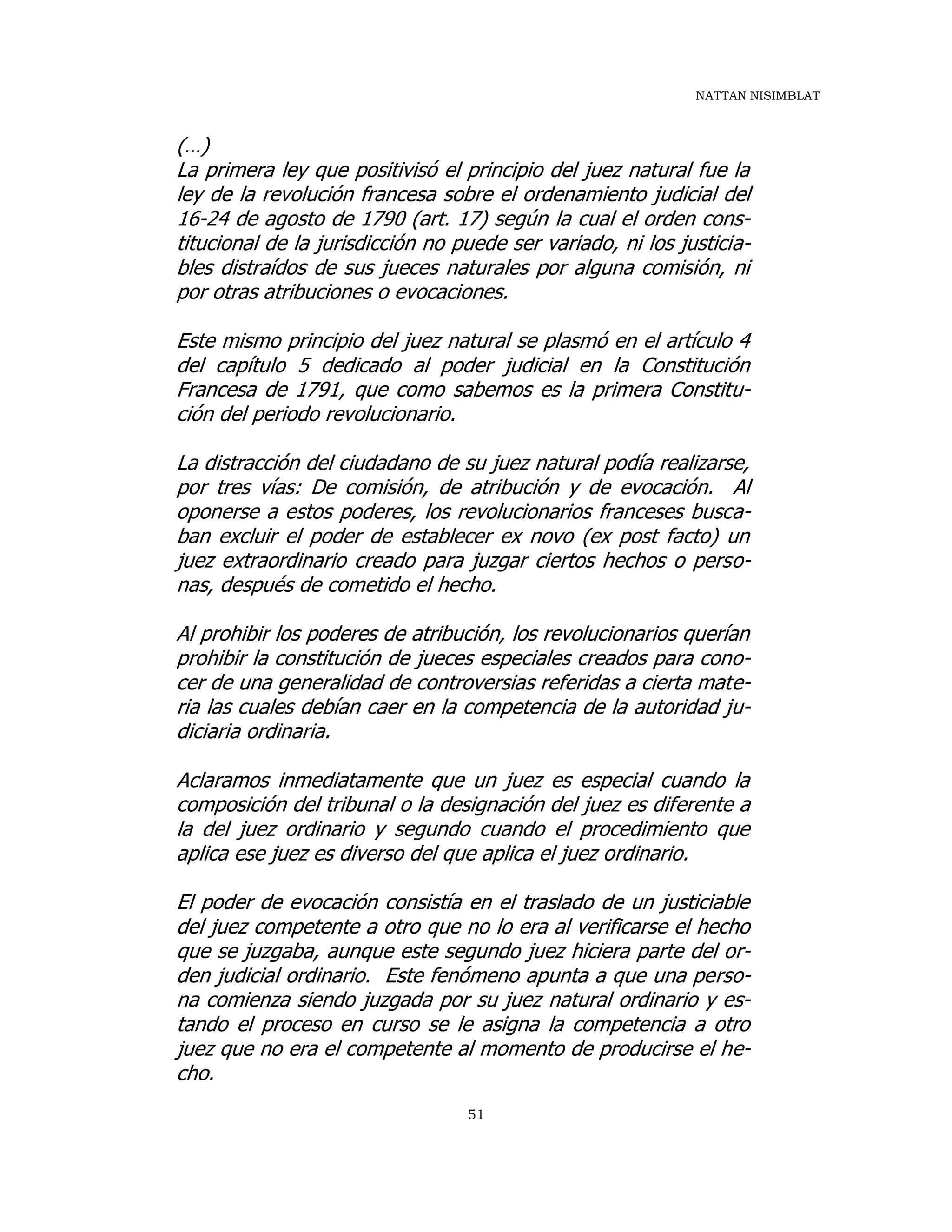 NATTAN NISIMBLAT
51
(…)
La primera ley que positivisó el principio del juez natural fue la
ley de la revolución francesa sobre el ordenamiento judicial del
16-24 de agosto de 1790 (art. 17) según la cual el orden cons-
titucional de la jurisdicción no puede ser variado, ni los justicia-
bles distraídos de sus jueces naturales por alguna comisión, ni
por otras atribuciones o evocaciones.
Este mismo principio del juez natural se plasmó en el artículo 4
del capítulo 5 dedicado al poder judicial en la Constitución
Francesa de 1791, que como sabemos es la primera Constitu-
ción del periodo revolucionario.
La distracción del ciudadano de su juez natural podía realizarse,
por tres vías: De comisión, de atribución y de evocación. Al
oponerse a estos poderes, los revolucionarios franceses busca-
ban excluir el poder de establecer ex novo (ex post facto) un
juez extraordinario creado para juzgar ciertos hechos o perso-
nas, después de cometido el hecho.
Al prohibir los poderes de atribución, los revolucionarios querían
prohibir la constitución de jueces especiales creados para cono-
cer de una generalidad de controversias referidas a cierta mate-
ria las cuales debían caer en la competencia de la autoridad ju-
diciaria ordinaria.
Aclaramos inmediatamente que un juez es especial cuando la
composición del tribunal o la designación del juez es diferente a
la del juez ordinario y segundo cuando el procedimiento que
aplica ese juez es diverso del que aplica el juez ordinario.
El poder de evocación consistía en el traslado de un justiciable
del juez competente a otro que no lo era al verificarse el hecho
que se juzgaba, aunque este segundo juez hiciera parte del or-
den judicial ordinario. Este fenómeno apunta a que una perso-
na comienza siendo juzgada por su juez natural ordinario y es-
tando el proceso en curso se le asigna la competencia a otro
juez que no era el competente al momento de producirse el he-
cho.
 